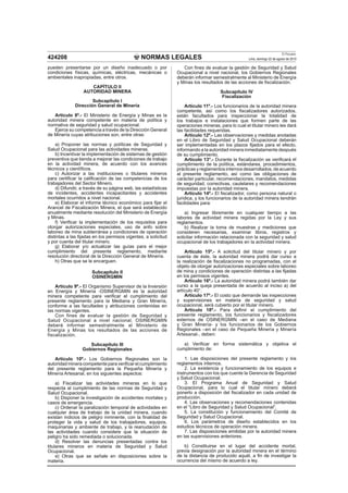 NORMAS LEGALES
El Peruano
Lima, domingo 22 de agosto de 2010424208
pueden presentarse por un diseño inadecuado o por
condiciones físicas, químicas, eléctricas, mecánicas o
ambientales inapropiadas, entre otros.
CAPÍTULO II
AUTORIDAD MINERA
Subcapítulo I
Dirección General de Minería
Artículo 8º.- El Ministerio de Energía y Minas es la
autoridad minera competente en materia de política y
normativa de seguridad y salud ocupacional.
Ejerce su competencia a través de la Dirección General
de Minería cuyas atribuciones son, entre otras:
a) Proponer las normas y políticas de Seguridad y
Salud Ocupacional para las actividades mineras.
b) Incentivar la implementación de sistemas de gestión
preventiva que tienda a mejorar las condiciones de trabajo
en la actividad minera, de acuerdo con los avances
técnicos y cientíﬁcos.
c) Autorizar a las instituciones o titulares mineros
para certiﬁcar la caliﬁcación de las competencias de los
trabajadores del Sector Minero.
d) Difundir, a través de su página web, las estadísticas
de incidentes, accidentes incapacitantes y accidentes
mortales ocurridos a nivel nacional.
e) Elaborar el informe técnico económico para ﬁjar el
Arancel de Fiscalización Minera, el que será establecido
anualmente mediante resolución del Ministerio de Energía
y Minas.
f) Veriﬁcar la implementación de los requisitos para
otorgar autorizaciones especiales, uso de anfo sobre
laboreo de mina subterránea y condiciones de operación
distintas a las ﬁjadas en los permisos vigentes, a solicitud
y por cuenta del titular minero.
g) Elaborar y/o actualizar las guías para el mejor
cumplimiento del presente reglamento, mediante
resolución directoral de la Dirección General de Minería.
h) Otras que se le encarguen.
Subcapítulo II
OSINERGMIN
Artículo 9º.- El Organismo Supervisor de la Inversión
en Energía y Minería -OSINERGMIN es la autoridad
minera competente para veriﬁcar el cumplimiento del
presente reglamento para la Mediana y Gran Minería,
conforme a las facultades y atribuciones contenidas en
las normas vigentes.
Con fines de evaluar la gestión de Seguridad y
Salud Ocupacional a nivel nacional, OSINERGMIN
deberá informar semestralmente al Ministerio de
Energía y Minas los resultados de las acciones de
fiscalización.
Subcapítulo III
Gobiernos Regionales
Artículo 10º.- Los Gobiernos Regionales son la
autoridadmineracompetenteparaveriﬁcarelcumplimiento
del presente reglamento para la Pequeña Minería y
Minería Artesanal, en los siguientes aspectos:
a) Fiscalizar las actividades mineras en lo que
respecta al cumplimiento de las normas de Seguridad y
Salud Ocupacional.
b) Disponer la investigación de accidentes mortales y
casos de emergencia.
c) Ordenar la paralización temporal de actividades en
cualquier área de trabajo de la unidad minera, cuando
existan indicios de peligro inminente, con la ﬁnalidad de
proteger la vida y salud de los trabajadores, equipos,
maquinarias y ambiente de trabajo, y la reanudación de
las actividades cuando considere que la situación de
peligro ha sido remediada o solucionada.
d) Resolver las denuncias presentadas contra los
titulares mineros en materia de Seguridad y Salud
Ocupacional.
e) Otras que se señale en disposiciones sobre la
materia.
Con ﬁnes de evaluar la gestión de Seguridad y Salud
Ocupacional a nivel nacional, los Gobiernos Regionales
deberán informar semestralmente al Ministerio de Energía
y Minas los resultados de las acciones de ﬁscalización.
Subcapítulo IV
Fiscalización
Artículo 11º.- Los funcionarios de la autoridad minera
competente, así como los ﬁscalizadores autorizados,
están facultados para inspeccionar la totalidad de
los trabajos e instalaciones que formen parte de las
operaciones mineras, para lo cual el titular minero les dará
las facilidades requeridas.
Artículo 12º.- Las observaciones y medidas anotadas
en el Libro de Seguridad y Salud Ocupacional deberán
ser implementadas en los plazos ﬁjados para el efecto,
informando a la autoridad minera inmediatamente después
de su cumplimiento.
Artículo 13°.- Durante la ﬁscalización se veriﬁcará el
cumplimiento de la política, estándares, procedimientos,
prácticas y reglamentos internos desarrollados, de acuerdo
al presente reglamento, así como las obligaciones de
carácter particular, recomendaciones, mandatos, medidas
de seguridad, correctivas, cautelares y recomendaciones
impuestas por la autoridad minera.
Artículo 14º.- El ﬁscalizador, como persona natural o
jurídica, y los funcionarios de la autoridad minera tendrán
facilidades para:
a) Ingresar libremente en cualquier tiempo a las
labores de actividad minera regidas por la Ley y sus
reglamentos.
b) Realizar la toma de muestras y mediciones que
consideren necesarias, examinar libros, registros y
solicitar información relacionada con la seguridad y salud
ocupacional de los trabajadores en la actividad minera.
Artículo 15º.- A solicitud del titular minero y por
cuenta de éste, la autoridad minera podrá dar curso a
la realización de ﬁscalizaciones no programadas, con el
objeto de otorgar autorizaciones especiales sobre laboreo
de mina y condiciones de operación distintas a las ﬁjadas
en los permisos vigentes.
Artículo 16º.- La autoridad minera podrá también dar
curso a la queja presentada de acuerdo al inciso a) del
artículo 40°.
Artículo 17º.- El costo que demande las inspecciones
y supervisiones en materia de seguridad y salud
ocupacional, será cubierto por el titular minero.
Artículo 18º.- Para deﬁnir el cumplimiento del
presente reglamento, los funcionarios y ﬁscalizadores
externos de OSINERGMIN –en el caso de Mediana
y Gran Minería- y los funcionarios de los Gobiernos
Regionales –en el caso de Pequeña Minería y Minería
Artesanal-, deben:
a) Veriﬁcar en forma sistemática y objetiva el
cumplimiento de:
1. Las disposiciones del presente reglamento y los
reglamentos internos.
2. La existencia y funcionamiento de los equipos e
instrumentos con los que cuente la Gerencia de Seguridad
y Salud Ocupacional.
3. El Programa Anual de Seguridad y Salud
Ocupacional, para lo cual el titular minero deberá
ponerlo a disposición del ﬁscalizador en cada unidad de
producción.
4. Las observaciones y recomendaciones contenidas
en el “Libro de Seguridad y Salud Ocupacional”.
5. La constitución y funcionamiento del Comité de
Seguridad y Salud Ocupacional.
6. Los parámetros de diseño establecidos en los
estudios técnicos de operación minera.
7. Las disposiciones emitidas por la autoridad minera
en las supervisiones anteriores.
b) Constituirse en el lugar del accidente mortal,
previa designación por la autoridad minera en el término
de la distancia de producido aquél, a ﬁn de investigar la
ocurrencia del mismo de acuerdo a ley.
 