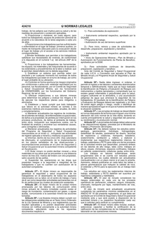 NORMAS LEGALES
El Peruano
Lima, domingo 22 de agosto de 2010424210
trabajo, de los peligros que implica para su salud y de las
medidas de prevención y protección aplicables.
h) Proporcionar y mantener, sin costo alguno, para
todos los trabajadores, equipos de protección personal de
acuerdo a la naturaleza de la tarea asignada a cada uno
de ellos.
i) Proporcionar a los trabajadores que han sufrido lesión
o enfermedad en el lugar de trabajo: primeros auxilios, un
medio de transporte adecuado para su evacuación desde
el lugar de trabajo y/o el acceso a los servicios médicos
correspondientes.
j) Brindar facilidades que permitan a los trabajadores
satisfacer sus necesidades de vivienda, de conformidad
a lo dispuesto en el numeral 1-a) del artículo 206º de la
Ley.
k) Proporcionar a los trabajadores las herramientas,
los equipos, los materiales y las maquinarias de acuerdo a
los estándares y procedimientos de la labor a realizar, que
le permitan desarrollarla con la debida seguridad.
l) Establecer un sistema que permita saber con
precisión y en cualquier momento los nombres de todos
los trabajadores que están en el turno de trabajo, así como
el lugar probable de su ubicación.
m) Controlar en forma oportuna los riesgos originados
por condiciones o actos sub- estándar reportados por su
personal, los ﬁscalizadores, por el Comité de Seguridad
y Salud Ocupacional Minera, por los funcionarios
de OSINERGMIN, por los funcionarios del Gobierno
Regional, de ser el caso.
n) Efectuar inspecciones a sus labores mineras
para determinar los peligros y evaluar los riesgos a ﬁn
de ejecutar los respectivos planes para mitigarlos o
eliminarlos.
ñ) Establecer y hacer cumplir que todo trabajador
que labora en la actividad minera se someta a los
exámenes médicos pre-ocupacionales, anuales, de retiro
y complementarios.
o) Mantener actualizados los registros de incidentes,
de accidentes de trabajo, de enfermedades ocupacionales,
de daños a la propiedad, de pérdida por interrupción en los
procesos productivos, de daños al ambiente de trabajo,
entre otros, incluyendo sus respectivos costos, con la
ﬁnalidad de analizar y encontrar sus verdaderas causas,
para corregirlas o eliminarlas.
p) Mantener actualizados los registros de actividades
del Programa de Seguridad y Salud Ocupacional,
mencionados en el inciso c) , incluyendo las actividades
de higiene aplicada a minería y medicina ocupacional.
q) Informar, dentro de los cinco (05) días calendario
de efectuado, el cumplimiento de la implementación
en los plazos señalados de las observaciones y
recomendaciones anotadas en el Libro de Seguridad y
Salud Ocupacional por la autoridad minera competente
en ﬁscalización.
r) El titular minero no podrá derribar mineral u otros
materiales en los sitios que se encuentren a una distancia
menor de tres (03) metros del lindero con otra propiedad,
salvo acuerdo de las partes.
s) Suspender las operaciones en las áreas que
presenten riesgos a la seguridad e integridad de los
trabajadores o que no cuenten con autorización de la
autoridad competente.
Artículo 27º.- El titular minero es responsable de
garantizar la seguridad y salud ocupacional de los
trabajadores en el desempeño de todos los aspectos
relacionados con su labor, en el centro de trabajo o fuera
de él; así como desarrollar actividades permanentes con el
ﬁn de perfeccionar los niveles de protección existentes.
Artículo 28º.- El titular minero de la unidad minera
amenazada por las labores de comunicación entre
minas actuará de manera inmediata cuando exista el
riesgo de inundación, contaminación por gases, o aguas
ácidas, comunicando a la autoridad minera las acciones
tomadas.
Artículo 29°.- Los titulares mineros deben cumplir con
las obligaciones establecidas en el Texto Único Ordenado
de la Ley General de Minería y sus reglamentos que les
resulten aplicables y no podrán desarrollar actividades
mineras sin notiﬁcar previamente a la autoridad minera
competente, adjuntando copia de los siguientes
documentos respecto a:
1).- Para actividades de exploración:
• Instrumento ambiental respectivo, aprobado por la
DGAAM.
• Programa de trabajo.
• Autorización de uso del terreno superﬁcial.
2).- Para inicio, reinicio y cese de actividades de
desarrollo, preparación, explotación y beneﬁcio:
• Instrumento ambiental respectivo aprobado por la
DGAAM
• Inicio de Operaciones Mineras - Plan de Minado y
Autorización de Funcionamiento de Planta de Beneﬁcio,
aprobados por la DGM.
3).- Para actividades continuas de desarrollo,
preparación, explotación y beneﬁcio:
Acta del Comité de Seguridad y Salud Ocupacional
de cada U.E.A. o Concesión que aprueba el Plan de
Minado Anual y el Programa Anual de Seguridad y Salud
Ocupacional
Artículo 30º.- Nadie debe ingresar, ni ordenar, ni
permitir el ingreso a las labores o ambientes abandonados
temporal o deﬁnitivamente, hasta que se haya realizado
la Identiﬁcación de Peligros y Evaluación de Riesgos con
instrumentos y medios apropiados y comprobado que no
existen gases inﬂamables o perjudiciales para la salud,
oxígeno suﬁciente en la atmósfera, o una acumulación
peligrosa de agua que amenace la seguridad de los
trabajadores. El resultado de la Identiﬁcación de Peligros
y Evaluación de Riesgos deberá ser registrado y, en caso
de existir algún peligro o riesgo, rotular o identiﬁcar de
manera apropiada el lugar en el que se hubiera identiﬁcado
la situación existente.
Artículo 31º.- Las jornadas de trabajo se desarrollarán
en turnos dispuestos de tal forma que irroguen una mínima
alteración del ciclo normal de la vida diaria, teniendo en
cuenta principalmente la salud y seguridad del personal,
su rendimiento y la producción normal.
Artículo32º.-Lasjornadasdetrabajodebenadecuarse
a las disposiciones legales, previstas por el Ministerio de
Trabajo y Promoción del Empleo.
Artículo 33º.- Se deberá realizar los estudios sobre:
geología, geomecánica, hidrología, hidrogeología,
estabilidad de taludes, parámetros de diseño, técnicas
de explosivos y voladuras, transporte, botaderos,
sostenimiento, ventilación y, relleno, y elaborar e
implementar sus respectivos reglamentos internos de
trabajo, estándares y PETS para cada uno de los procesos
de la actividad minera que desarrollan, poniendo énfasis
en las labores de alto riesgo, tales como: trabajos en
altura, piques, chimeneas, espacios conﬁnados, trabajos
en caliente, sostenimiento, voladuras, jaulas, entre otros.
Los trabajos en labores subterráneas serán
programados sólo si se cuenta con estudios previos
de geomecánica, los cuales deberán ser actualizados
mensualmente o en un plazo menor si el caso lo amerita.
Asimismo, deberá publicarse en cada labor las tablas o
planos geomecánicos que indiquen la calidad de roca,
el estándar y PETS para la ejecución de un trabajo bien
hecho.
Los estudios así como los reglamentos internos de
trabajo, estándares y PETS deberán ser suscritos por
ingenieros colegiados y habilitados.
Artículo 34º.- El plan de minado considerará los
riesgos potenciales en cada uno de los procesos
operativos de: perforación, voladura, carguío, transporte,
chancado, transporte por fajas, mantenimiento de vías,
entre otros.
El plan de minado será actualizado anualmente
cumpliendo los parámetros mínimos establecidos en el
ANEXO Nº 16 del presente reglamento, el que debe ser
aprobado por el Comité de Seguridad y Salud Ocupacional
mediante acta y que será puesto a disposición de la
autoridad minera y su respectivo ﬁscalizador cada vez
que lo soliciten para veriﬁcar su cumplimiento.
Artículo 35º.- El titular minero debe reclutar, evaluar,
seleccionar, capacitar y facilitar la certiﬁcación de la
caliﬁcación de las competencias de los trabajadores que
laborarán en las operaciones mineras.
 