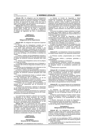 NORMAS LEGALES
El Peruano
Lima, domingo 22 de agosto de 2010 424211
Artículo 36º.- Es obligatorio que los trabajadores
designados cuenten con permisos escritos de trabajo para
desarrollar labores en espacios conﬁnados, en caliente,
en altura, de excavación de zanjas, entre otros que el
titular minero caliﬁque, así como para el uso de equipos u
otros que contengan material radiactivo.
Articulo 37º.- Todos los profesionales extranjeros con
la especialidad de ingeniería que laboran en la actividad
minera deben cumplir con las leyes y reglamentos
del ejercicio de la profesión, a través de su registro en
el Colegio de Ingenieros del Perú y manteniéndose
habilitado.
CAPÍTULO II
SUPERVISORES
Subcapítulo I
Obligaciones de los Supervisores
Artículo 38º.- Es obligación del supervisor (ingeniero
o técnico):
a. Veriﬁcar que los trabajadores cumplan con el
presente reglamento y con los reglamentos internos.
b. Tomar toda precaución para proteger a los
trabajadores, veriﬁcando y analizando que se haya dado
cumplimiento a la Identiﬁcación de Peligros y Evaluación y
Control de Riesgos (IPERC) realizada por los trabajadores
en su área de trabajo, a ﬁn de eliminar o minimizar los
riesgos.
c. Instruir y veriﬁcar que los trabajadores conozcan y
cumplanconlosestándaresyPETSyusenadecuadamente
el equipo de protección personal apropiado para cada
tarea.
d. Informar a los trabajadores acerca de los peligros
en el lugar de trabajo.
e. Investigar aquellas situaciones que un trabajador o
un miembro del Comité de Seguridad consideren que son
peligrosas.
f. Veriﬁcar que los trabajadores usen máquinas con las
guardas de protección colocadas en su lugar.
g. Instruir y veriﬁcar que los trabajadores conozcan y
cumplanconlosestándaresyPETSyusenadecuadamente
el equipo de protección personal apropiado para cada
tarea.
h. Actuar inmediatamente frente a cualquier peligro
que sea informado en el lugar de trabajo.
i. Ser responsable por su seguridad y la de los
trabajadores que laboran en el área a su mando.
j. Facilitar los primeros auxilios y la evacuación del(os)
trabajador(es) lesionado(s) o que esté(n) en peligro.
k Veriﬁcar que se cumplan los procedimientos de
bloqueo de las maquinarias que se encuentren en
mantenimiento.
l. Paralizar las operaciones o labores en situaciones
de alto riesgo hasta que se haya eliminado o minimizado
dichas situaciones riesgosas.
m.Imponer la presencia permanente de un supervisor
(ingeniero o técnico) en las labores mineras de alto riesgo,
de acuerdo a la evaluación de riesgos
Los supervisores (ingeniero o técnico) que incumplan
lo dispuesto en los incisos anteriores, así como las
recomendaciones del Comité de Seguridad y Salud
Ocupacional, de los ﬁscalizadores/inspectores/auditores
y/o de los funcionarios serán sancionados por su jefe
inmediato o por el jefe de área correspondiente.
Artículo 39º.- Los supervisores del turno saliente
deben informar por escrito a los del turno entrante de
cualquier peligro y riesgo que exija atención en las labores
sometidas a su respectiva supervisión. Los supervisores
del turno entrante deberán evaluar la información
otorgada por los supervisores del turno saliente, a efectos
de prevenir la ocurrencia de incidentes, dando prioridad a
las labores consideradas críticas o de alto riesgo.
CAPÍTULO III
TRABAJADORES
Subcapítulo I
Derechos de los Trabajadores
Artículo 40º.- Los trabajadores tienen derecho a:
a) Solicitar al Comité de Seguridad y Salud
Ocupacional que efectúe inspecciones e investigaciones,
cuando las condiciones de seguridad lo ameriten.
Asimismo, solicitar a dicho Comité el cumplimiento de
cualquiera de las disposiciones del presente reglamento.
Esta petición deberá estar suscrita por los representantes
de los trabajadores ante el Comité de Seguridad y Salud
Ocupacional. En caso de no ser atendida en forma
reiterada, podrán presentar una queja ante la autoridad
minera.
b) Conocer los peligros y riesgos existentes en el lugar
de trabajo que puedan afectar su salud o seguridad a
través del IPERC y de la información proporcionada por el
supervisor (ingeniero o técnico).
c) Obtener del Comité de Seguridad y Salud
Ocupacional o de la autoridad minera, información relativa
a su seguridad o salud, a través de sus representantes.
d) Retirarse de cualquier área de trabajo al detectar
un peligro de alto riesgo que atente contra su seguridad o
salud, dando aviso inmediato a sus superiores.
e) Elegir a los representantes de los trabajadores ante
el Comité de Seguridad y Salud Ocupacional, mediante
elección universal, secreta y directa. No podrán ser
elegidos los supervisores o quienes realicen labores
similares.
Artículo 41º.- Los trabajadores víctimas de accidentes
de trabajo tendrán derecho a las siguientes prestaciones:
a) Primeros auxilios, proporcionados por el titular
minero.
b) Atenciones médica y quirúrgica, generales y
especializadas.
c) Asistencia hospitalaria y de farmacia.
d) Rehabilitación, recibiendo, cuando sea necesario,
los aparatos de prótesis o de corrección o su renovación
por desgaste natural, no procediendo sustituirlos por
dinero.
e) Reeducación ocupacional.
Artículo 42º.- El trabajador tiene derecho a recibir el
íntegro de su salario por el día del accidente, ocasionado
en las circunstancias previstas en este reglamento,
cualquiera que sea la hora de su ocurrencia.
El titular minero, las empresas contratistas mineras
y las empresas contratistas de actividades conexas no
serán responsables del deterioro que se presente y que
desencadene en lesiones o perturbaciones funcionales a
consecuencia del accidente si el trabajador omite dar el
aviso interno correspondiente en forma inmediata.
Artículo 43º.- Los representantes de los trabajadores
ante el Comité de Seguridad y Salud Ocupacional tienen
derecho a:
a) Participar en inspecciones, auditorías y/o
ﬁscalizaciones de seguridad minera realizadas por el
empleador y/o por la autoridad minera en el lugar de
trabajo.
b) Efectuar oportunamente consultas al titular minero
acerca de cuestiones relativas a la seguridad y salud,
incluidas las políticas y los procedimientos en dicha
materia.
c) Recibir información del Comité de Seguridad y
Salud Ocupacional sobre los accidentes e incidentes.
d) Cumplir las demás funciones como integrantes del
Comité de Seguridad y Salud Ocupacional.
Subcapítulo II
Obligaciones de los Trabajadores
Artículo 44º.- Los trabajadores en general están
obligados a realizar toda acción conducente a prevenir o
conjurar cualquier accidente y a informar dichos hechos,
en el acto, a su jefe inmediato o al representante del titular
minero. Sus principales obligaciones son:
a) Cumplir con los estándares, PETS y prácticas de
trabajo seguro establecidos dentro del sistema de gestión
de seguridad y salud.
b) Ser responsables por su seguridad personal y la de
sus compañeros de trabajo.
 