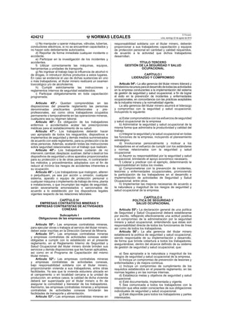 NORMAS LEGALES
El Peruano
Lima, domingo 22 de agosto de 2010424212
c) No manipular u operar máquinas, válvulas, tuberías,
conductores eléctricos, si no se encuentran capacitados y
no hayan sido debidamente autorizados.
d) Reportar de forma inmediata cualquier incidente o
accidente.
e) Participar en la investigación de los incidentes y
accidentes.
f) Utilizar correctamente las máquinas, equipos,
herramientas y unidades de transporte.
g) No ingresar al trabajo bajo la inﬂuencia de alcohol ni
de drogas, ni introducir dichos productos a estos lugares.
En caso se evidencie el uso de dichas sustancias en uno
o más trabajadores, el titular minero realizará un examen
toxicológico y/o de alcoholemia.
h) Cumplir estrictamente las instrucciones y
reglamentos internos de seguridad establecidos.
i) Participar obligatoriamente en toda capacitación
programada.
Artículo 45º.- Quedan comprendidas en las
disposiciones del presente reglamento las personas
denominadas practicantes profesionales y pre-
profesionales, así como otros trabajadores ocupados
permanente o temporalmente en las operaciones mineras,
cualquiera sea su régimen laboral.
Artículo 46º.- Es obligación de los trabajadores
enfermos o accidentados acatar las prescripciones
médicas para el restablecimiento de su salud.
Artículo 47º.- Los trabajadores deberán hacer
uso apropiado de todos los resguardos, dispositivos e
implementos de seguridad y demás medios suministrados
de acuerdo con este reglamento, para su protección o la de
otras personas. Además, acatarán todas las instrucciones
sobre seguridad relacionadas con el trabajo que realizan.
Artículo 48º.- Los trabajadores cuidarán de no
intervenir, cambiar, desplazar, sustraer, dañar o destruir los
dispositivos de seguridad u otros aparatos proporcionados
para su protección o la de otras personas, ni contrariarán
los métodos y procedimientos adoptados con el ﬁn de
reducir al mínimo los riesgos de accidentes inherentes a
su ocupación.
Artículo 49°.- Los trabajadores que malogren, alteren
o perjudiquen, ya sea por acción u omisión, cualquier
sistema, aparato o equipo de protección personal o
cualquier máquina o implemento de trabajo de mina, planta
e instalaciones, o que incumplan las reglas de seguridad,
serán severamente amonestados o sancionados de
acuerdo a lo establecido por los dispositivos legales
vigentes respecto de las relaciones laborales.
CAPÍTULO IV
EMPRESAS CONTRATISTAS MINERAS Y
EMPRESAS CONTRATISTAS DE ACTIVIDADES
CONEXAS
Subcapítulo I
Obligaciones de las empresas contratistas
Artículo 50º.- Las empresas contratistas mineras,
para ejecutar obras o trabajos al servicio del titular minero,
deben estar inscritas en la Dirección General de Minería.
Artículo 51º.- Las empresas contratistas mineras
y empresas contratistas de actividades conexas están
obligadas a cumplir con lo establecido en el presente
reglamento, en el Reglamento Interno de Seguridad y
Salud Ocupacional del titular minero donde brinden sus
servicios y demás disposiciones que les fueran aplicables,
así como en el Programa de Capacitación del mismo
titular minero.
Artículo 52º.- Las empresas contratistas mineras
y empresas contratistas de actividades conexas,
bajo responsabilidad solidaria con el titular minero,
proporcionarán vivienda a sus trabajadores, entre otras
facilidades. Ya sea que la vivienda estuviera ubicada en
el campamento o en localidad cercana a la unidad de
producción, en ambos casos, la calidad de dicha vivienda
deberá ser supervisada por el titular minero a ﬁn de
asegurar la comodidad y bienestar de los trabajadores.
Asimismo, las empresas contratistas mineras y empresas
contratistas de actividades conexas brindarán las
facilidades de transporte y alimentación.
Artículo 53º.- Las empresas contratistas mineras en
responsabilidad solidaria con el titular minero, deberán
proporcionar a sus trabajadores capacitación y equipos
de protección personal en cantidad y calidad requeridos,
de acuerdo a la actividad que dichos trabajadores
desarrollan.
TÍTULO TERCERO
GESTIÓN DE LA SEGURIDAD Y SALUD
OCUPACIONAL
CAPÍTULO I
LIDERAZGO Y COMPROMISO
Artículo 54º.- La alta gerencia del titular minero liderará y
brindarálosrecursosparaeldesarrollodetodaslasactividades
en la empresa conducentes a la implementación del sistema
de gestión de seguridad y salud ocupacional, a ﬁn de lograr
el éxito en la prevención de incidentes y enfermedades
ocupacionales, en concordancia con las prácticas aceptables
de la industria minera y la normatividad vigente.
La alta gerencia del titular minero asumirá el liderazgo
y compromiso con la seguridad y salud ocupacional,
incluyendo lo siguiente:
a) Estar comprometidos con los esfuerzos de seguridad
y salud ocupacional de la empresa
b) Administrar la seguridad y salud ocupacional de la
misma forma que administra la productividad y calidad del
trabajo.
c) Integrar la seguridad y la salud ocupacional en todas
las funciones de la empresa, incluyendo el planeamiento
estratégico.
d) Involucrarse personalmente y motivar a los
trabajadores en el esfuerzo de cumplir con los estándares
y normas relacionados con la seguridad y salud
ocupacional
e) Asumir su responsabilidad por la seguridad y salud
ocupacional, brindando el apoyo económico necesario.
f) Liderar y predicar con el ejemplo, determinando la
responsabilidad en todos los niveles.
g) Comprometerse con la prevención de incidentes,
lesiones y enfermedades ocupacionales, promoviendo
la participación de los trabajadores en el desarrollo e
implementación de actividades de Seguridad y Salud
Ocupacional, entre otros.
h) Implementar las mejoras necesarias de acuerdo a
la naturaleza y magnitud de los riesgos de seguridad y
salud ocupacional de la empresa.
CAPÍTULO II
POLÍTICA DE SEGURIDAD Y
SALUD OCUPACIONAL
Artículo 55º.- La declaración general de una política
de Seguridad y Salud Ocupacional deberá establecerse
por escrito, reﬂejando efectivamente una actitud positiva
y el compromiso de la administración por la seguridad
minera y salud ocupacional, entendiendo que éstas son
responsabilidad directa de todos los funcionarios de línea
así como de todos los trabajadores.
Artículo 56°.- La alta gerencia del titular minero
establecerá la política de seguridad y salud ocupacional,
siendo responsable de su implementación y desarrollo,
de forma que brinde cobertura a todos los trabajadores;
asegurándose, dentro del alcance deﬁnido de su sistema
de gestión de seguridad y salud ocupacional, que:
a) Sea apropiada a la naturaleza y magnitud de los
riesgos de seguridad y salud ocupacional de la empresa.
b) Incluya un compromiso de prevención de lesiones y
enfermedades y de mejora continua.
c) Incluya un compromiso de cumplimiento de los
requisitos establecidos en el presente reglamento, en las
normas legales y en las normas internas.
d) Establezca metas y objetivos de seguridad y salud
ocupacional.
e) Esté documentada, implementada y vigente.
f) Sea comunicada a todos los trabajadores con la
intención que ellos estén conscientes de sus obligaciones
individuales de seguridad y salud ocupacional.
g) Esté disponible para todos los trabajadores y partes
interesadas.
 