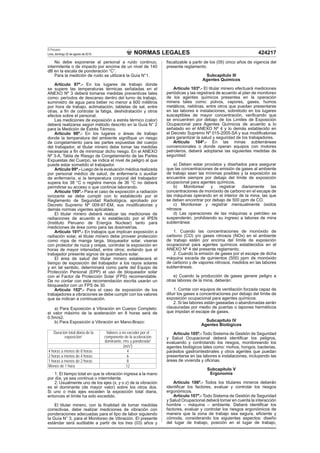 NORMAS LEGALES
El Peruano
Lima, domingo 22 de agosto de 2010 424217
No debe exponerse al personal a ruido continuo,
intermitente o de impacto por encima de un nivel de 140
dB en la escala de ponderación “C”.
Para la medición de ruido se utilizará la Guía N°1.
Artículo 97º.- En los lugares de trabajo donde
se supere las temperaturas térmicas señaladas en el
ANEXO Nº 3 deberá tomarse medidas preventivas tales
como: períodos de descanso dentro del turno de trabajo,
suministro de agua para beber no menor a 600 mililitros
por hora de trabajo, aclimatación, tabletas de sal, entre
otras, a ﬁn de controlar la fatiga, deshidratación y otros
efectos sobre el personal.
Las mediciones de exposición a estrés térmico (calor)
deberá realizarse según método descrito en la Guía N° 2
para la Medición de Estrés Térmico.
Artículo 98º.- En los lugares o áreas de trabajo
donde la temperatura del ambiente signiﬁque un riesgo
de congelamiento para las partes expuestas del cuerpo
del trabajador, el titular minero debe tomar las medidas
necesarias a ﬁn de minimizar dicho riesgo. En el ANEXO
Nº 3-A, Tabla de Riesgo de Congelamiento de las Partes
Expuestas del Cuerpo, se indica el nivel de peligro al que
puede estar sometido el trabajador.
Artículo 99º.- Luego de la evaluación médica realizada
por personal médico de salud, de enfermería o auxiliar
de enfermería, si la temperatura corporal del trabajador
supera los 38 °C o registra menos de 36 °C no deberá
permitirse su acceso o que continúe laborando.
Artículo 100º.- Para el caso de exposición a radiación
ionizante se debe cumplir con lo establecido por el
Reglamento de Seguridad Radiológica, aprobado por
Decreto Supremo Nº 009-97-EM, sus modiﬁcatorias y
demás normas vigentes aplicables.
El titular minero deberá realizar las mediciones de
radiaciones de acuerdo a lo establecido por el IPEN
(Instituto Peruano de Energía Nuclear) tanto para
mediciones de área como para las dosimetrías.
Artículo 101º.- En trabajos que implican exposición a
radiación solar, el titular minero debe proveer protección
como ropa de manga larga, bloqueador solar, viseras
con protector de nuca y orejas, controlar la exposición en
horas de mayor intensidad, entre otros; evitando que el
trabajador presente signos de quemadura solar.
El área de salud del titular minero establecerá el
tiempo de exposición del trabajador a los rayos solares
y en tal sentido, determinará como parte del Equipo de
Protección Personal (EPP) el uso de bloqueador solar
con el Factor de Protección Solar (FPS) recomendable.
De no contar con esta recomendación escrita usarán un
bloqueador con un FPS de 30.
Artículo 102º.- Para el caso de exposición de los
trabajadores a vibraciones se debe cumplir con los valores
que se indican a continuación.
a) Para Exposición a Vibración en Cuerpo Completo:
el valor máximo de la aceleración en 8 horas será de
0.5m/s2.
b) Para Exposición a Vibración en Mano-Brazo:
Duración total diaria de la
exposición1
Valores a no exceder por el
componente de la aceleración
dominante, rms y ponderada2
(m/s2
)
4 horas a menos de 8 horas 4
2 horas a menos de 4 horas 6
1 horas a menos de 2 horas 8
Menos de 1 hora 12
1: El tiempo total en que la vibración ingresa a la mano
por día, ya sea continua o intermitente.
2: Usualmente uno de los ejes (x, y o z) de la vibración
es el dominante (de mayor valor) sobre los otros dos.
Si uno o más ejes exceden la exposición total diaria,
entonces el límite ha sido excedido.
El titular minero, con la ﬁnalidad de tomar medidas
correctivas, debe realizar mediciones de vibración con
ponderaciones adecuadas para el tipo de labor siguiendo
la Guía N° 3, para el Monitoreo de Vibración. El presente
estándar será auditable a partir de los tres (03) años y
ﬁscalizable a partir de los (05) cinco años de vigencia del
presente reglamento.
Subcapítulo III
Agentes Químicos
Artículo 103º.- El titular minero efectuará mediciones
periódicas y las registrará de acuerdo al plan de monitoreo
de los agentes químicos presentes en la operación
minera tales como: polvos, vapores, gases, humos
metálicos, neblinas, entre otros que puedan presentarse
en las labores e instalaciones, sobretodo en los lugares
susceptibles de mayor concentración, veriﬁcando que
se encuentren por debajo de los Limites de Exposición
Ocupacional para Agentes Químicos de acuerdo a lo
señalado en el ANEXO Nº 4 y lo demás establecido en
el Decreto Supremo Nº 015-2005-SA y sus modiﬁcatorias
para garantizar la salud y seguridad de los trabajadores.
Artículo 104º.- En las minas subterráneas
convencionales o donde operan equipos con motores
petroleros, deberá adoptarse las siguientes medidas de
seguridad:
a) Deben estar provistos y diseñados para asegurar
que las concentraciones de emisión de gases al ambiente
de trabajo sean las mínimas posibles y la exposición se
encuentre siempre por debajo del límite de exposición
ocupacional para agentes químicos.
b) Monitorear y registrar diariamente las
concentraciones de monóxido de carbono en el escape de
las máquinas operando en el interior de la mina, las que
se deben encontrar por debajo de 500 ppm de CO.
c) Monitorear y registrar mensualmente óxidos
nitrosos
d) Las operaciones de las máquinas a petróleo se
suspenderán, prohibiendo su ingreso a labores de mina
subterránea:
1. Cuando las concentraciones de monóxido de
carbono (CO) y/o gases nitrosos (NOx) en el ambiente
de trabajo estén por encima del límite de exposición
ocupacional para agentes químicos establecidos en el
ANEXO Nº 4 del presente reglamento.
2. Cuando la emisión de gases por el escape de dicha
máquina exceda de quinientos (500) ppm de monóxido
de carbono y de vapores nitrosos, medidos en las labores
subterráneas.
e) Cuando la producción de gases genere peligro a
otras labores de la mina, deberán:
1. Contar con equipos de ventilación forzada capaz de
diluir los gases a concentraciones por debajo del límite de
exposición ocupacional para agentes químicos.
2. Si las labores están gaseadas o abandonadas serán
clausuradas por medio de puertas o tapones herméticos
que impidan el escape de gases.
Subcapítulo IV
Agentes Biológicos
Artículo 105º.- Todo Sistema de Gestión de Seguridad
y Salud Ocupacional deberá identiﬁcar los peligros,
evaluando y controlando los riesgos, monitoreando los
agentes biológicos tales como: mohos, hongos, bacterias,
parásitos gastrointestinales y otros agentes que puedan
presentarse en las labores e instalaciones, incluyendo las
áreas de vivienda y oﬁcinas.
Subcapítulo V
Ergonomía
Artículo 106º.- Todos los titulares mineros deberán
identiﬁcar los factores, evaluar y controlar los riesgos
ergonómicos.
Artículo 107º.- Todo Sistema de Gestión de Seguridad
y Salud Ocupacional deberá tomar en cuenta la interacción
hombre – máquina – ambiente. Deberá identiﬁcar los
factores, evaluar y controlar los riesgos ergonómicos de
manera que la zona de trabajo sea segura, eﬁciente y
cómoda, considerando los siguientes aspectos: diseño
del lugar de trabajo, posición en el lugar de trabajo,
 