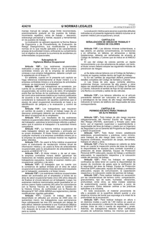 NORMAS LEGALES
El Peruano
Lima, domingo 22 de agosto de 2010424218
manejo manual de cargas, carga límite recomendada,
posicionamiento postural en los puestos de trabajo,
movimiento repetitivo, ciclos de trabajo – descanso,
sobrecarga perceptual y mental, equipos y herramientas
en los puestos de trabajo.
La evaluación se aplicará siguiendo la Norma Básica
de Ergonomía y de Procedimiento de Evaluación de
Riesgo Disergonómico, sus modiﬁcatorias y demás
normas en lo que resulte aplicable a las características
propias de la actividad minera, enfocando su cumplimiento
con el objetivo de prevenir la ocurrencia de accidentes y/o
enfermedades ocupacionales.
Subcapítulo VI
Vigilancia Médica Ocupacional
Artículo 108º.- Los exámenes ocupacionales
realizados a cargo del titular minero y/o de la empresa
contratista minera y/o de la empresa de actividades
conexas a sus propios trabajadores, deberán cumplir con
lo establecido en el Anexo 7C.
En adelante, cuando en el presente sub capítulo se
haga referencia indistintamente al titular minero o a la
empresa contratista minera o a la empresa de actividades
conexas, se mencionará “el empleador”.
Artículo 109º.- Los trabajadores se someterán, por
cuenta de su empleador, a los exámenes médicos pre-
ocupacionales, de control anual y de retiro. El empleador
podrá ﬁjar las fechas de los exámenes médicos anuales,
así como otros exámenes médicos por motivos justiﬁcados
de acuerdo a las necesidades de producción. Además
considerará la realización de aquellos exámenes que el
equipo de salud ocupacional recomiende en base a su
identiﬁcación de peligros y la evaluación y control de
riesgos.
Artículo 110º.- Los trabajadores que requieran
un cambio de puesto o retorno al trabajo luego de un
descanso prolongado deberán ser evaluados en el área
de salud ocupacional de su empleador.
Artículo 111º.- Los resultados de los exámenes
médicos ocupacionales deben respetar la conﬁdencialidad
del trabajador, usándose la terminología referida a aptitud,
salvo que lo autorice el trabajador o la autoridad minera
competente.
Artículo 112º.- La historia médica ocupacional de
cada trabajador deberá ser registrada y archivada por
su propio empleador. El titular minero podrá solicitar en
cualquier momento a la empresa contratista minera y/o a
la empresa de actividades conexas mostrar los registros
antes referidos.
Artículo 113º.- Se usará la ﬁcha médica ocupacional
como el instrumento de recolección mínima anual de
información médica y se usará la ﬁcha de antecedentes
ocupacionales para la actualización de antecedentes, de
acuerdo al ANEXO Nº 7-C.
Artículo 114º.- El titular minero y, de ser el caso,
la empresa contratista minera deben garantizar las
mediciones de metales pesados bioacumulables en sus
trabajadores expuestos, durante el examen médico pre-
ocupacional, periódico y de retiro.
Artículo 115º.- El trabajador que no cuente con
la constancia de aptitud emitida por el área de salud
ocupacional no podrá laborar. Esta decisión será respetada
por el trabajador, postulante y el titular minero.
Artículo 116º.- Los exámenes médicos ocupacionales
deben ser archivados por el empleador a través de su
área de salud ocupacional hasta cinco (05) años después
de ﬁnalizar el vínculo laboral con el trabajador. Luego, los
exámenes médicos mencionados serán guardados en un
archivo pasivo hasta cuarenta (40) años en concordancia
con la Norma Técnica de Salud para la Gestión de
la Historia Clínica, de conformidad con la Resolución
Ministerial N° 597–2006–MINSAsus reglamentos y demás
modiﬁcatorias vigentes aplicables.
Artículo 117º.- Cuando el trabajo deba ser
desarrollado en altitudes por encima de 2500 (dos mil
quinientos) msnm, los trabajadores cuya permanencia
haya sobrepasado las tres (03) semanas por debajo de
esta altitud, deberán someterse a una “Evaluación Médica
para Ascenso a Grandes Altitudes”, según el ANEXO Nº
7-D, después de la cual se determinará su aptitud o no
para su subida.
La evaluación médica para ascenso a grandes altitudes
indicadas en el presente reglamento deberá incluirse en el
examen médico pre-ocupacional y anual.
CAPÍTULO X
SEÑALIZACIÓN DE ÁREAS DE TRABAJO Y
CÓDIGO DE COLORES
Artículo 118º.- Las labores mineras subterráneas, a
tajo abierto, en plantas concentradoras, en fundiciones
y en reﬁnerías, en talleres, en almacenes y demás
instalaciones, deberán ser señalizadas de acuerdo al
Código de Señales y Colores que se indica en el ANEXO
Nº 11.
El uso del código de colores permite un rápido
reconocimiento y es una advertencia de peligro, por tanto,
el titular minero deberá adoptar las siguientes medidas de
prevención de riesgos:
a) Se debe colocar letreros con el Código de Señales y
Colores en lugares visibles dentro del lugar de trabajo.
b) En las cartillas de seguridad deberá presentarse
detalles completos del Código de Señales y Colores.
c) Las líneas de aire, agua, corriente eléctrica,
sustancias tóxicas, corrosivas de alta presión y otros
deben ser identiﬁcadas de acuerdo al Código de Señales
y Colores, indicando el sentido de ﬂujo en las tuberías con
una ﬂecha a la entrada y salida de las válvulas.
Artículo 119º.- Los letreros referidos en el artículo
precedente deberán ser colocados en puntos visibles
y estratégicos de las áreas de alto riesgo identiﬁcadas,
indicando el número de teléfono del responsable del área
correspondiente.
CAPÍTULO XI
PERMISO ESCRITO PARA TRABAJO
DE ALTO RIESGO
Artículo 120º.- Todo trabajo de alto riesgo requiere
obligatoriamente del Permiso Escrito de Trabajo de
Alto Riesgo (PETAR), autorizado y ﬁrmado para cada
turno, por el ingeniero supervisor y superintendente o
responsable del área de trabajo y visado por un Ingeniero
de Seguridad o por el Gerente del Programa de Seguridad
y Salud Ocupacional.
Artículo 121º.- Todo titular minero establecerá
estándares, procedimientos y prácticas, como mínimo,
para trabajos de alto riesgo tales como: en caliente,
espacios conﬁnados, excavación de zanjas, derrumbes,
trabajos en altura y otros.
Artículo 122°.- Para los trabajos en caliente se debe
tener en cuenta la inspección previa del área de trabajo,
la disponibilidad de equipos para combatir incendios y
protección de áreas aledañas, Equipo de Protección
Personal (EPP) adecuado, equipo de trabajo y ventilación
adecuados, la capacitación respectiva y la colocación
visible del permiso de trabajo.
Artículo 123º.- Para los trabajos en espacios
conﬁnados se debe tener en cuenta la disponibilidad de
equipo de monitoreo de gases para la veriﬁcación de
la seguridad del área de trabajo, Equipo de Protección
Personal (EPP) adecuado, equipo de trabajo y ventilación
adecuados, equipo de comunicación, la capacitación
respectiva y la colocación visible del permiso de trabajo.
Artículo 124º.- Para realizar trabajos en excavación
por las características del terreno como: compactación,
granulometría, tipo de suelo, humedad, vibraciones,
profundidad, entre otros; se debe instalar sistemas
de sostenimiento cuando sea necesario a juicio de
la supervisión. Éstos deberán ceñirse a las prácticas
aplicables a la industria.
En toda excavación, el material proveniente de
ella y acopiado en la superﬁcie deberá quedar a una
distancia mínima del borde que equivalga a la mitad de la
profundidad de la excavación.
Artículo 125º.- Para realizar trabajos en altura o
en distintos niveles a partir de 1.80 metros se usará un
sistema de prevención y detención de caídas, tales como:
anclaje, línea de vida o cuerda de seguridad y arnés.
Además, los trabajadores deberán tener certiﬁcados
anuales de suﬁciencia médica, los mismos que deben
 