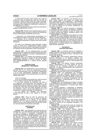 NORMAS LEGALES
El Peruano
Lima, domingo 22 de agosto de 2010424222
b) Información de datos: edad, estado civil, grado de
instrucción, años de experiencia, horas del día, días de
la semana, meses del año, parte del cuerpo lesionado,
ocupación, lugar del accidente incapacitante, entre otros;
de acuerdo a los Códigos de Clasiﬁcación contenidos en
los ANEXOS Nº 5 y Nº 5-A.
c) Para ﬁnes del cálculo de los índices de severidad se
utilizará los ANEXOS Nº 5 y Nº 9.
Artículo 159º.- El titular minero deberá asegurar que en
sus establecimientos de salud se elabore las estadísticas
de las enfermedades prevalentes que incluya:
Ausentismo por enfermedades accidentales y no
accidentales en relación a las horas hombre trabajadas.
Monitoreo de la incidencia de las cinco (05)
enfermedades prevalentes en relación a las horas hombre
trabajadas.
En base a las estadísticas antes descritas el titular
minero, a través de su departamento médico, deberá
implementar un plan de control, el que estará contenido en
el Programa Anual de Seguridad y Salud Ocupacional.
Artículo 160º.- En los establecimientos de salud
deberátenerseunregistrodelosreportesdeevacuaciones,
transferencias, accidentes comunes, hospitalizaciones y
procedimientos médicos.
Artículo 161º.- Los médicos del programa de salud
ocupacional realizarán el registro de las enfermedades
profesionales utilizando la Norma Técnica de Salud
NTS 068-MINSA/DGSP-V.1 y demás normas vigentes
aplicables.
CAPÍTULO XVIII
BIENESTAR Y SEGURIDAD
Artículo 162.- Las obligaciones a que se reﬁeren los
artículos 206º y 211° de la Ley corresponden al titular
minero, exclusivamente a favor de todos los trabajadores
y, en su caso, dependientes registrados de aquellos,
siempre que residan en forma permanente en el centro de
trabajo, tales como:
a) El o la cónyuge.
b) El o la conviviente que resulta de la unión de hecho
a que se reﬁere el artículo 326º del Código Civil.
c) Los hijos menores de dieciocho (18) años y
que dependan económicamente del trabajador y los
incapacitados para el trabajo aún cuando sean mayores
de edad. Se encuentran incluidos los hijos e hijas mayores
de dieciocho (18) años que estén siguiendo con éxito
una profesión u oﬁcio y de las hijas solteras que no se
encuentren en aptitud de atender su subsistencia.
d) Los padres del trabajador que dependan
económicamente de éste y que residan en el centro
minero.
Artículo 163º.- Para los días de descanso del
trabajador, el titular minero que se acoge al régimen
especial establecido en el artículo 2º del Decreto
Legislativo Nº 713, deberá transportarlo gratuitamente
desde y hacia el centro poblado más cercano que cuente
con servicio público de transporte autorizado.
CAPÍTULO XIX
VIVIENDA
Artículo 164º.- Las facilidades de vivienda para los
trabajadores y sus dependientes registrados asegurarán
un nivel de decoro y comodidad, considerando las
condiciones topográﬁcas, climáticas de acuerdo con el
Decreto Supremo Nº 011-2006-VIVIENDA, que aprobó
66 Normas Técnicas del Reglamento Nacional de
Ediﬁcaciones, sus modiﬁcatorias y demás normas vigentes
aplicables, y lo previsto en el presente reglamento.
Estas mismas facilidades se le brindará al personal de
las empresas contratistas mineras y de las empresas
contratistas de actividades conexas que prestan servicios
para el titular minero. Es obligación de todo trabajador y
sus dependientes mantener el aseo de las áreas comunes
y cuidar las áreas verdes.
Artículo 165º.- La vivienda y los servicios que el
titular minero asignen sólo podrán ser usadas para
ﬁnes habitacionales. Los trabajadores y dependientes
registrados están obligados a dar correcto uso y a cuidar
las viviendas asignadas, los servicios complementarios,
así como el cuidado de las demás instalaciones de
recreación y bienestar.
Artículo 166º.- La vivienda asignada al trabajador
es propiedad del titular minero; sin embargo, constituirá
el domicilio legal del trabajador durante el tiempo que
la relación laboral esté vigente, quedando sujeto a las
garantías relativas al domicilio.
Artículo 167º.- Los trabajadores que laboren en zonas
alejadas de los centros poblados dispondrán de, por lo
menos, viviendas multipersonales en el centro de trabajo,
provistas por el titular minero. Sin perjuicio de lo anterior,
el titular minero podrá optar por una condición mixta de
brindar vivienda multipersonal para los trabajadores sin
dependientes, y vivienda familiar a los trabajadores con
dependientes registrados.
Subcapítulo I
Viviendas Adecuadas
Artículo 168º.- La presente sección es aplicable a
aquellos titulares mineros que opten o hayan optado por
la alternativa a que se reﬁere el inciso 1 del literal a) del
artículo 206º de la Ley.
Artículo 169º.- Todo proyecto, anteproyecto, planos,
memoria descriptiva y, en general, cualquier otro
documento necesario para la construcción de las obras
contempladas en la presente sección, será tramitado ante
el sector correspondiente.
Artículo 170º.- Los titulares mineros mantendrán
limpios, desinfectados y en buen estado de uso los
ambientes de las viviendas, incluidos los servicios
higiénicos. La misma responsabilidad será extensiva al
trabajador y sus familias.
Artículo 171º.- El derecho a una vivienda no está sujeto
a negociación entre el titular minero y los trabajadores.
Artículo 172º.- Los trabajadores que contraigan
matrimonio o los que, habiendo ingresado a prestar
servicios en condición de casados, deseen residir en la
unidad de trabajo con su familia, solicitarán su inscripción
para la asignación de viviendas, acreditando con los
documentos legales correspondientes el número de
dependientes registrados.
Artículo 173º.- Las viviendas que se asigne o reasigne
a los trabajadores son intransferibles y éstos no podrán
cederlas a otros trabajadores o a terceros bajo ningún
título o condición.
La vivienda asignada o reasignada al trabajador
deberá ser destinada única y exclusivamente al uso de
casa - habitación. En caso de que el trabajador le de a
una parte o a toda la vivienda un uso diferente al antes
indicado, o cediera tal vivienda a otros trabajadores o a
terceros, o efectúe remodelaciones no autorizadas que
dañen la propiedad, incurrirá en falta grave establecida
por las disposiciones laborales vigentes, por destinar una
propiedad para un ﬁn distinto.
Artículo 174º.- Las viviendas y otros locales podrán
ser inspeccionados por el titular minero para llevar
adelante el control de los programas sanitarios y de
asistencia social.
Artículo 175°.- Las vías de las zonas de vivienda de
los trabajadores dispondrán de alumbrado público de
acuerdo con las especiﬁcaciones vigentes.
Artículo 176º.- Los titulares mineros deberán
construir un local apropiado para el funcionamiento de
un centro de expendio de artículos de primera necesidad
en condiciones higiénicas, de acuerdo con el número de
sus trabajadores, cuya administración podrá realizarse
por medio de terceros. Asimismo, construirán comedores
para la atención de sus trabajadores solteros o casados
sin familia residente, debiendo estar los respectivos
locales provistos de los elementos necesarios tales como
luz, agua, desagüe y el mobiliario requerido.
Artículo 177º.- El trabajador cuya relación laboral
haya concluido, deberá desocupar junto con sus
dependientes registrados y devolver al titular minero, la
vivienda asignada en un plazo máximo de treinta (30) días
calendario contados a partir de la conclusión de la relación
 