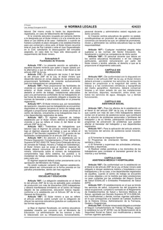 NORMAS LEGALES
El Peruano
Lima, domingo 22 de agosto de 2010 424223
laboral. Del mismo modo lo harán los dependientes
registrados, en caso de fallecimiento del trabajador.
Si la vivienda estuviera ocupada por persona distinta
a la designada por el titular minero o si a la vivienda se le
diera un uso distinto al de casa - habitación, o cuando se
hubiera cumplido el plazo otorgado a los establecimientos
para uso comercial u otros usos; el titular minero recurrirá
ante el Juez de Paz Letrado o ante el Juez Especializado
en lo Civil, solicitando la desocupación del inmueble
asignado, en caso éste no haya sido desocupado al
requerimiento del titular minero.
Subcapítulo II
Facilidades de Vivienda
Artículo 178º.- La presente sección es aplicable a
aquellos titulares mineros que opten o hayan optado por
la alternativa a que se reﬁere el inciso 2 del literal a) del
artículo 206º de la Ley.
Artículo 179º.- En aplicación del inciso 2 del literal
a) del artículo 206º de la Ley, el titular minero que
desarrolle labores en zonas alejadas de las poblaciones,
proporcionará facilidades de vivienda exclusivamente
para los trabajadores en campamentos.
Artículo 180º.- Para proporcionar las facilidades de
vivienda en campamentos a que se reﬁere el artículo
anterior, el titular minero deberá construir en zona
aledaña al centro de trabajo, instalaciones adecuadas
para una permanencia confortable de los trabajadores en
las horas de descanso, quedando obligado a respetar las
normas de bienestar y salud establecidas en el presente
reglamento.
Artículo 181º.- El titular mineros que, por necesidades
de operación, requiera que los trabajadores se encuentren
disponibles en lugares cercanos al centro de trabajo está
obligado a proporcionar alojamiento en áreas próximas al
centro de labores, únicamente a los trabajadores mas no
a los dependientes registrados de éstos.
Artículo 182º.- El régimen especial de trabajo
establecido por el titular minero deﬁnirá la facilidad de
vivienda a que se reﬁere el inciso 2) del literal a) del
artículo 206º de la Ley.
Artículo 183º.- Tratándose de trabajadores que
laboran bajo el régimen de jornada normal de trabajo o
bajo el régimen especial de trabajo a que se reﬁere el
artículo 2º del Decreto Legislativo Nº 713, gozarán de las
facilidades contempladas en el artículo 206º de la Ley.
Artículo 184º.- En atención a lo establecido por la
Primera Disposición Complementaria y Final del Decreto
Supremo Nº 007-2002-TR,Texto Único Ordenado de la Ley
de Jornada de Trabajo, Horario y Trabajo en Sobretiempo,
el titular minero que se acoja al régimen especial de
trabajo deberá comunicar tal decisión a la autoridad
minera, informando sobre el número de trabajadores
comprendidos bajo dicho sistema, los puestos y la
modalidad de trabajo establecida, las jornadas y turnos
para cada uno.
El régimen especial deberá contar previamente con la
aprobación del Ministerio de Trabajo.
De existir cualquier variación al régimen establecido,
ésta deberá ser comunicada en la forma prevista en los
párrafos precedentes, dentro del mes siguiente
CAPÍTULO XX
ESCUELAS Y EDUCACIÓN
Artículo 185º.- La obligación establecida en el literal
b) del artículo 206º de la Ley es aplicable para unidades
de producción con más de doscientos (200) trabajadores
y deberá manifestarse brindando en el centro de trabajo
alejado de las poblaciones, educación básica regular,
conforme a lo establecido por el Artículo 36º de la Ley
General de Educación.
Artículo 186º.- El titular minero a que se reﬁere
el artículo anterior, podrá cumplir con la obligación de
ofrecer los servicios educativos gratuitos en cualquiera de
las formas siguientes:
a) Bajo el régimen ﬁscalizado, en centros educativos
estatales creados por convenio con el Ministerio de
Educación. La administración de los mismos y todo
lo relacionado con su infraestructura, funcionamiento,
personal docente y administrativo estará regulada por
dicho convenio.
b) Creando centros educativos de gestión no estatal,
constituyéndose en promotor de aquellos o celebrando
convenios con terceros los que, en calidad de promotores,
inicien y administren los centros educativos bajo su total
responsabilidad.
Artículo 187º.- Cualquier modalidad elegida debe
sujetarse a las normas del Sector Educación. Su
ﬁscalización y control es competencia de dicho sector.
Artículo 188º.- El personal docente que labore en
los centros educativos ﬁscalizados o en los colegios
particulares, percibirá remuneración por parte del
titular minero y tendrá, además, el derecho a que se le
proporcione el alojamiento adecuado.
CAPÍTULO XXI
RECREACIÓN
Artículo 189º.- De conformidad con lo dispuesto en
el literal c) del artículo 206º de la Ley, el titular minero
deberá proveer y sostener los servicios de recreación
básica en proporción a la magnitud del centro de
trabajo y a las condiciones climáticas y topográficas
del medio geográfico. Asimismo, deberá conservar
limpias y en buen estado de uso las instalaciones
de servicios, deportes, recreación, entre otras; con
todos los servicios de agua, desagüe, luz y demás
funcionando.
CAPÍTULO XXII
ASISTENCIA SOCIAL
Artículo 190º.- Para los efectos de lo establecido en
el literal d) del artículo 206º de la Ley, el titular minero
que cuente con más de cien (100) trabajadores deberá
contar con el servicio de asistencia social, que contribuirá
en la solución de problemas personales y familiares del
trabajador y de su familia, participando activamente en
programas de prevención de problemas que puedan
afectar el bienestar del trabajador y sus dependientes
registrados.
Artículo 191º.- Para la aplicación del artículo anterior,
las funciones del servicio de asistencia social incluirán,
entre otras:
a) El fomentar la integración familiar.
b) Programas de orientación familiar, alimenticia,
sanitaria y otros.
c) El fomentar y supervisar las actividades artísticas,
culturales y deportivas.
d) Realizar visitas periódicas a los domicilios de los
trabajadores para constatar el bienestar general de los
mismos y sus familias.
CAPÍTULO XXIII
ASISTENCIA MÉDICA Y HOSPITALARIA
Artículo 192º.- De conformidad con lo establecido en
el literal e) del artículo 206º de la Ley, el titular minero está
obligado a otorgar asistencia médica y hospitalaria a sus
trabajadores y, en su caso, a los dependientes registrados
de aquéllos, cuando el centro de trabajo se encuentre
en zonas alejadas y en la medida que tales prestaciones
no sean cubiertas por las entidades del Seguro Social
de Salud ESSALUD o Entidades Prestadoras de Salud
(EPS)
Artículo 193º.- El establecimiento en el que se brinde
los servicios de salud, incluyendo los del programa de
salud ocupacional, cumplirá lo normado en el Reglamento
de Establecimientos de Salud y Servicios Médicos de
Apoyo, aprobado por Decreto Supremo Nº 013-2006-SA,
sus modiﬁcatorias y demás normas vigentes aplicables,
en lo que corresponde a la Gestión de Calidad, Auditoría
de la Historia Clínica, Administración de la Farmacia,
Quejas y Sugerencias.
Artículo194º.-Eltitularmineroestáobligadoacontratar
el Seguro Complementario de Trabajo de Riesgo, según
lo establece la Ley Nº 26790, Ley de Modernización de la
Seguridad Social en Salud, sus modiﬁcatorias y demás
normas vigentes aplicables.
 