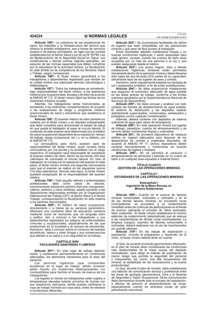 NORMAS LEGALES
El Peruano
Lima, domingo 22 de agosto de 2010424224
Artículo 195º.- La cobertura de las prestaciones de
salud, los subsidios y la infraestructura del servicio que
ofrezca la entidad empleadora, sea a través de servicios
propios o de planes contratados, se rigen por las normas
establecidas por el Sector Salud y por la Ley Nº 26790, Ley
de Modernización de la Seguridad Social en Salud, sus
modiﬁcatorias y demás normas vigentes aplicables, sin
perjuicio de las normas especiales que deben cumplirse
por la naturaleza de la actividad minera. La ﬁscalización
en este ámbito es de competencia de los Sectores Salud
y Trabajo, según corresponda.
Artículo 196º.- El titular minero garantizará a los
trabajadores y dependientes registrados que residan en
la unidad minera una adecuada atención odontológica y
oftalmológica.
Artículo 197º.- Todos los trabajadores se someterán,
bajo responsabilidad del titular minero, a los exámenes
médicos pre-ocupacionales, anuales y de retiro de acuerdo
al ANEXO Nº 7-C. El titular minero ﬁjará las fechas de los
exámenes médicos anuales
Además, los trabajadores antes mencionados se
someterán a los exámenes complementarios de acuerdo
a las evaluaciones de riesgo y programas médicos
promocionales de salud y preventivos que establezca el
titular minero.
Artículo 198º.- El examen médico de retiro también es
cubierto por el titular minero y es requisito indispensable
que debe cumplirse para documentar el estado de salud
en que queda el trabajador al cesar el vínculo laboral. El
contenido de este examen será determinado por el médico
de salud ocupacional (dependerá de su exposición, tiempo
de trabajo, riesgo ocupacional, etc.) o, en su defecto, por
el ANEXO Nº 7-C.
La convocatoria para dicho examen será de
responsabilidad del titular minero, quien cursará dicha
convocatoria por vía escrita y la acreditará con el cargo
respectivo. El trabajador será responsable de someterse
al examen médico de retiro, dentro de los treinta (30) días
calendario de culminado el vínculo laboral. En caso el
trabajador no cumpla con la realización del examen en este
plazo, el titular minero enviará una segunda convocatoria
para que el examen se realice en los siguientes quince
(15) días calendarios. Vencido este plazo, el titular minero
quedará exceptuado de la responsabilidad del examen
médico.
Artículo 199º.- Todo aquello referido a enfermedades
profesionales, tales como casos de silicosis,
neumoconiosis,exposiciónaplomo,mercurio,manganeso,
cadmio, arsénico y otros similares, estará sometido a las
disposiciones relacionadas emitidas por la Organización
Internacional del Trabajo (OIT), el Sector Salud y el Sector
Trabajo, correspondiendo la ﬁscalización en esta materia
a los sectores mencionados.
Artículo 200º.- El médico de salud ocupacional,
directamente o a través de su personal paramédico,
efectuará una constante labor de educación sanitaria
mediante ciclos de reuniones que, en lenguaje claro
y gráﬁco, den a conocer a los trabajadores y sus
dependientes registrados los peligros de enfermedades
comunes y ocupacionales, especialmente de las que
predominen en la localidad y la manera de prevenirlas.
Asimismo, dará a conocer sobre el consumo de bebidas
alcohólicas, tabaco y otras drogas y sus consecuencias
que afecten a su salud y a su seguridad en el trabajo.
CAPÍTULO XXIV
FACILIDADES SANITARIAS Y LIMPIEZA
Artículo 201º.- En todo lugar de trabajo deberán
existir, y mantenerse permanentemente en condiciones
adecuadas, los elementos necesarios para el aseo del
personal.
Los servicios higiénicos (que comprenden
lavaderos) en el lugar de trabajo, deben contener
jabón líquido y/o sustancias desengrasantes (no
combustibles) para facilitar el lavado de manos de los
trabajadores.
Los lugares en donde los trabajadores estén sujetos a
temperaturas elevadas estarán provistos de duchas con
sus respectivos vestuarios, donde puedan cambiarse la
ropa de trabajo húmeda por ropa seca, antes de retirarse
a condiciones diferentes.
Artículo 202º.- Se suministrará facilidades de baños
en lugares que sean compatibles con las operaciones
mineras y que sean de fácil acceso al trabajador.
Estas facilidades deberán mantenerse limpias y en
buenas condiciones higiénicas y serán separadas para
cada género, excepto cuando los cuartos de baño sean
ocupados por no más de una persona a la vez y que
puedan asegurarse desde el interior.
Artículo 203º.- Los pozos negros, silos y demás
instalaciones higiénicas similares están permitidos
únicamente dentro de la operación minera y deben llenarse
sólo hasta las dos terceras (2/3) partes de su capacidad,
ubicándose lejos de los lugares de aseo y comida.
Asimismo, serán regularmente tratados con lechada de
cal o preparados similares, a ﬁn de evitar putrefacciones.
Artículo 204°.- Se debe proporcionar instalaciones
que aseguren el suministro adecuado de agua potable
en las áreas activas de trabajo, conforme a los límites
máximos aprobados por la Superintendencia Nacional de
Servicios de Saneamiento.
Artículo 205º.- Se debe conocer y analizar con todo
cuidado las fuentes de abastecimiento de agua potable.
El sistema de distribución y los depósitos estarán
debidamente supervisados, conservados, señalizados y
protegidos contra cualquier contaminación.
Además, deberá contarse con depósitos de reserva
suﬁciente de agua para casos de emergencia.
Artículo 206º.- En toda operación minera los lugares
de trabajo, pasadizos, cuartos de almacenamiento y de
servicio deben mantenerse limpios y ordenados.
Artículo 207.- Se proveerá dispositivos de residuos
sólidos en lugares adecuados para disponer de los
desperdicios de comida y materiales asociados, de
acuerdo al ANEXO Nº 11. Dichos dispositivos deben
vaciarse frecuentemente y mantenerse en buenas
condiciones de higiene y limpieza.
Artículo 208º.- No se permitirá el consumo o
almacenamiento de alimentos y bebidas en un cuarto de
baño o en cualquier área expuesta a material tóxico.
TÍTULO CUARTO
GESTIÓN DE LAS OPERACIONES MINERAS
CAPÍTULO I
ESTÁNDARES DE LAS OPERACIONES MINERAS
Subcapítulo I
Ingeniería de la Masa Rocosa en
Minería Subterránea
Artículo 209º.- Cuando en el avance de labores
mineras horizontales, inclinadas o verticales y en el
de las demás labores mineras, se encuentre rocas
incompetentes, se procederá a su sostenimiento
inmediato antes de continuar las perforaciones en el frente
de avance, aplicando el principio de “labor avanzada,
labor sostenida”. El titular minero establecerá el mínimo
estándar de sostenimiento sistematizado que se adecue
a las características de dichas rocas incompetentes. La
limpieza (carguío, acarreo) de labores horizontales e
inclinadas, deberá realizarse con el uso de marchavantes
y/o guarda cabezas.
Artículo 210º.- En las etapas de exploración y
explotación -incluida la preparación y desarrollo de la
mina-, el titular minero deberá tener en cuenta:
a) Que, de acuerdo al estudio geomecánico efectuado,
en el plan de minado debe considerarse las condiciones
más desfavorables de la masa rocosa del depósito
mineralizado, para elegir el método de explotación de
menor riesgo que permita la seguridad del personal
y maquinarias, así como: una alta recuperación del
mineral, la estabilidad de las excavaciones y la buena
productividad.
b) Que, durante el plan de minado, debe establecerse
una relación de comunicación técnica y profesional entre
las áreas de geología, geomecánica, mina y el Gerente
de Seguridad y Salud Ocupacional. Dicha comunicación
debe permanecer durante todo el proceso de explotación,
a efectos de prevenir el desprendimiento de rocas,
especialmente cuando se atraviesa zonas de gran
perturbación estructural.
 