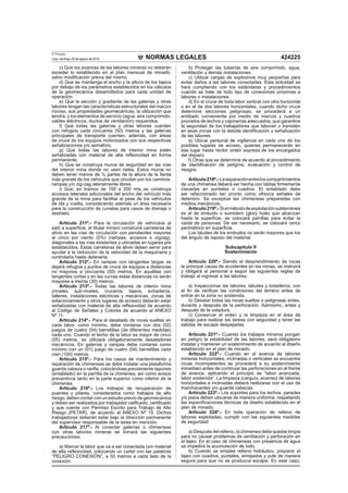 NORMAS LEGALES
El Peruano
Lima, domingo 22 de agosto de 2010 424225
c) Que los avances de las labores mineras no deberán
exceder lo establecido en el plan mensual de minado,
salvo modiﬁcación previa del mismo.
d) Que se mantenga el ancho y la altura de los tajeos
por debajo de los parámetros establecidos en los cálculos
de la geomecánica desarrollados para cada unidad de
operación.
e) Que la sección y gradiente de las galerías y otras
labores tengan las características estructurales del macizo
rocoso, sus propiedades geomecánicas, la utilización que
tendrá, y los elementos de servicio (agua, aire comprimido,
cables eléctricos, ductos de ventilación) requeridos.
f) Que todas las galerías y otras labores cuenten
con refugios cada cincuenta (50) metros y las galerías
principales de transporte cuenten, además, con áreas
de cruce de los equipos motorizados con sus respectivas
señalizaciones y/o semáforo.
g) Que todas las labores de interior mina estén
señalizadas con material de alta reﬂexividad en forma
permanente.
h) Que se construya muros de seguridad en las vías
del interior mina donde no usen rieles. Estos muros no
deben tener menos de ¾ partes de la altura de la llanta
más grande de los vehículos que circulan por los caminos,
rampas y/o zig-zag lateralmente libres.
i) Que, en tramos de 150 a 200 mts.,se construya
accesos laterales adicionales del ancho del vehículo más
grande de la mina para facilitar el pase de los vehículos
de ida y vuelta, considerando además un área necesaria
para la construcción de cunetas para casos de drenaje o
deshielo.
Artículo 211º.- Para la circulación de vehículos al
salir a superﬁcie, el titular minero construirá carreteras de
alivio en las vías de circulación con pendientes mayores
al cinco por ciento (5%) (rampas, accesos o zigzag),
diagonales a las vías existentes y ubicadas en lugares pre
establecidos. Estas carreteras de alivio deben servir para
ayudar a la reducción de la velocidad de la maquinaria y
controlarla hasta detenerla.
Artículo 212º.- En rampas con tangentes largas se
dejará refugios y puntos de cruce de equipos a distancias
no mayores a cincuenta (50) metros. En aquéllas con
tangentes cortas y en las curvas estas distancias no serán
mayores a treinta (30) metros.
Artículo 213º.- Todas las labores de interior mina
(niveles, sub-niveles, cruceros, tajeos, echaderos,
talleres, instalaciones eléctricas y mecánicas, zonas de
estacionamiento y otros lugares de acceso) deberán estar
señalizadas con material de alta reﬂexividad de acuerdo
al Código de Señales y Colores de acuerdo al ANEXO
Nº 11.
Artículo 214º.- Para el desatado de rocas sueltas en
cada labor, como mínimo, debe contarse con dos (02)
juegos de cuatro (04) barretillas (de diferentes medidas)
cada uno. Cuando el techo de la labor es mayor de cinco
(05) metros, se utilizará obligatoriamente desatadores
mecánicos. En galerías y rampas debe contarse como
mínimo con un (01) juego de cuatro (04) barretillas cada
cien (100) metros.
Artículo 215º.- Para los casos de mantenimiento y
reparación de chimeneas se debe instalar una plataforma
guarda cabeza o ranﬂa, colocándose previamente tapones
(entablado) en la parrilla de la chimenea, así como avisos
preventivos tanto en la parte superior como inferior de la
chimenea.
Artículo 216º.- Los trabajos de recuperación de
puentes y pilares, considerados como trabajos de alto
riesgo, deben contar con un estudio previo de geomecánica
y deben ser realizados por trabajador caliﬁcado, certiﬁcado
y que cuente con Permiso Escrito para Trabajo de Alto
Riesgo (PETAR), de acuerdo al ANEXO Nº 15. Dichos
trabajadores deberán estar bajo la dirección permanente
del supervisor responsable de la tarea en mención.
Artículo 217º.- Al conectar galerías o chimeneas
con otras labores mineras se tomará las siguientes
precauciones:
a) Marcar la labor que va a ser conectada con material
de alta reﬂexividad, colocando un cartel con las palabras
“PELIGRO CONEXIÓN”, a 50 metros a cada lado de la
conexión.
b) Proteger las tuberías de aire comprimido, agua,
ventilación y demás instalaciones.
c) Utilizar cargas de explosivos muy pequeñas para
evitar daños a las labores conectadas. Esta actividad se
hará cumpliendo con los estándares y procedimientos
cuando se trate de todo tipo de conexiones próximas a
labores o instalaciones.
d) En el cruce de toda labor vertical con otra horizontal
o en el de dos labores horizontales, cuando dicho cruce
determine secciones peligrosas, se procederá a un
entibado conveniente por medio de marcos y cuadros
provistos de techos y cajonerías adecuados, que garantice
la seguridad de los trabajadores que laboran o transiten
en esas zonas con la debida identiﬁcación y señalización
de las labores.
e) Ubicar personal de vigilancia en cada uno de los
posibles lugares de acceso, quienes permanecerán en
ese lugar hasta recibir orden expresa de los encargados
del disparo.
f) Otras que se determine de acuerdo al procedimiento
de identiﬁcación de peligros, evaluación y control de
riesgos.
Artículo218º.-Laseparaciónentreloscompartimientos
de una chimenea deberá ser hecha con tablas ﬁrmemente
clavadas en puntales o cuadros. El entablado debe
ser refaccionado tan pronto como ofrezca señales de
deterioro. Se exceptúa las chimeneas preparadas con
medios mecánicos.
Artículo219º.-Sielmétododeexplotaciónsubterránea
es el de embudo o sumidero (glory hole) que alcanzan
hasta la superﬁcie, se colocará parrillas para evitar la
caída de personas. De ser necesario, se colocará cerco
perimétrico en superﬁcie.
Los taludes de los embudos no serán mayores que los
del ángulo de reposo del material.
Subcapítulo II
Sostenimiento
Artículo 220º.- Siendo el desprendimiento de rocas
la principal causa de accidentes en las minas, se instruirá
y obligará al personal a seguir las siguientes reglas de
trabajo al ingresar a las labores:
a) Inspeccionar las labores, taludes y botaderos, con
el ﬁn de veriﬁcar las condiciones del terreno antes de
entrar en la zona no sostenida.
b) Desatar todas las rocas sueltas o peligrosas antes,
durante y después de la perforación. Asimismo, antes y
después de la voladura.
c) Conservar el orden y la limpieza en el área de
trabajo para realizar las tareas con seguridad y tener las
salidas de escape despejadas.
Artículo 221º.- Cuando los trabajos mineros pongan
en peligro la estabilidad de las labores, será obligatorio
instalar y mantener un sostenimiento de acuerdo al diseño
establecido en el plan de minado.
Artículo 222º.- Cuando en el avance de labores
mineras horizontales, inclinadas o verticales se encuentre
rocas incompetentes se procederá a su sostenimiento
inmediato antes de continuar las perforaciones en el frente
de avance, aplicando el principio de “labor avanzada,
labor sostenida”. La limpieza (carguío, acarreo) de labores
horizontales e inclinadas deberá realizarse con el uso de
marchavantes y/o guarda cabezas.
Artículo 223º.- Los soportes para los techos, paredes
y/o pisos deben ubicarse de manera uniforme, respetando
las especiﬁcaciones técnicas de diseño establecido en el
plan de minado.
Artículo 224º.- En toda operación de relleno de
labores explotadas, cumplir con las siguientes medidas
de seguridad:
a) Después del relleno, la chimenea debe quedar limpia
para no causar problemas de ventilación y perforación en
el tajeo. En el caso de chimeneas con presencia de agua
se impedirá la acumulación de lodo.
b) Cuando se emplee relleno hidráulico, preparar el
tajeo con cuadros, puntales, enrejados y yute de manera
segura para que no se produzca escape. En este caso,
 