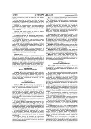 NORMAS LEGALES
El Peruano
Lima, domingo 22 de agosto de 2010424226
realizar una limpieza y retiro del relleno de toda el área
afectada.
c) De aplicarse el método de corte y relleno
descendente, no dejar espacio abierto hacia el techo en
el relleno para evitar que se produzca subsidencia en el
nivel superior.
Además, es imprescindible el uso de armadura de
hierro tales como cables, mallas y otros similares en las
lozas para asegurar que no fallen al esfuerzo de corte,
ﬂexión o cizalla.
Artículo 225º.- Para la etapa de relleno se deberá
cumplir con las siguientes disposiciones:
a) Realizar estudios de resistencia, granulometría,
límites de contenido de agua, estabilidad física y química
del material de relleno.
b) Encontrar la resistencia a la compresión uniaxial
(RCU) ideal del relleno en función de su densidad, del
ancho, altura y longitud del tajeo.
c) Asegurar la compactación del material y el relleno
total de los espacios abiertos para garantizar que no
habrán futuras subsidencias o fracturas que afecten la
estabilidad del área minada.
d) En el caso de corte y relleno descendente, la
dosiﬁcación y calidad de los ingredientes, el espesor y el
alma de hierro de la viga deberán ser los más adecuados
después de apropiadas pruebas de campo.
Artículo 226º.-
En las labores mineras que permanezcan abiertas
tales como: crucero, galería, cortada, rampa, túnel y
tajeos, se podrá utilizar como elemento de sostenimiento el
lanzamiento de hormigón, manteniendo las características
técnicas de resistencia a la compresión simple, a la
tracción, a la ﬂexo-tracción y a la adhesión. Dicho tipo de
sostenimiento puede ser combinado con pernos de roca,
mallas, ﬁbras, barras ranuradas de fricción, entre otros,
teniendo en consideración la geomecánica de las rocas.
Subcapítulo III
Minería Subterránea sin Rieles
Artículo 227º.- Para la explotación subterránea sin
rieles, el titular minero deberá seleccionar el método de
minado más seguro luego de haberlo comparado con
otras alternativas; cumpliendo, además, con lo dispuesto
en los incisos que le conciernan del artículo 210° del
presente reglamento.
Subcapítulo IV
Minería a Cielo Abierto
Artículo 228º.- En las etapas de exploración y
explotación, incluyendo la preparación y desarrollo de la
mina, los titulares mineros deberán cumplir con:
a) El diseño de acuerdo con las características
geomecánicas del depósito considerando altura y
talud de bancos, gradientes y ancho de rampas, talud
de operación y talud ﬁnal del tajo, ancho mínimo de
bermas de seguridad, ubicación y diseño de botaderos
y pilas de mineral, condiciones de tránsito de equipos y
trabajadores.
b) Que las gradientes de las rampas no sean mayores
al doce por ciento (12%).
c) Construir rampas o vías amplias de no menos tres (03)
veces el ancho del vehículo más grande de la mina, en vías
de doble sentido; y no menos de dos (02) veces de ancho
en vías de un solo sentido. Si la mecánica de rocas presenta
terrenos incompetentes, el titular determinará realizar vías
del ancho de la maquinaria más grande de la mina, más
veinte por ciento (20%) de espacio para la cuneta.
d) Disponer de bermas de seguridad para dar pase
a la maquinaria o vehículos que circulen en sentido
contrario; manteniendo el sector señalizado con material
reﬂexivo de alta intensidad, cuando el uso de la vía es
permanente.
e) Construir el muro de seguridad, el que no será
menor de ¾ partes de la altura de la llanta más grande
de los vehículos que circulan por los caminos, rampas y/o
zigzag lateralmente libres.
f) Que las carreteras se mantengan permanentemente
regadas y las cunetas limpias.
g) Señalizar las vías de circulación adecuadamente
con material reﬂexivo de alta intensidad, especialmente
en las curvas.
h) Construir carreteras de alivio en las vías de
circulación vehicular en superﬁcie con pendientes
mayores del cinco por ciento (5%) (rampas, accesos o
zigzag), diagonales a las vías existentes y ubicadas en
lugares preestablecidos. Estas carreteras de alivio deben
servir para ayudar a la reducción de la velocidad de la
maquinaria y controlarla hasta detenerla.
Artículo 229º.- Para la explotación minera a cielo
abierto corresponde al titular minero realizar estudios
sobre la geología, geomecánica, hidrología, hidrogeología
y mecánica de rocas y suelos, a ﬁn de mantener seguras
y operativas las labores mineras y las instalaciones
auxiliares tales como: subestaciones eléctricas, estaciones
de bombeo, talleres en superﬁcie, polvorines, bodegas,
taludes altos, botaderos y otros.
Artículo 230º.- La pendiente general del tajo será
establecida bajo condiciones seudo estáticas asumiendo
las máximas aceleraciones sísmicas y lluvias para un
periodo de retorno de cien (100) años.
Artículo 231º.- Si la explotación a cielo abierto se
realizara en las proximidades de labores subterráneas, se
dispondrá de los planos actualizados para ubicar dichas
labores y adoptar las medidas de seguridad pertinentes.
Artículo 232º.- Tanto para operación en mina
subterránea como en tajo abierto, los botaderos de
desmontes y de “top soil” se ﬁscalizarán de acuerdo a la
autorización de funcionamiento del proyecto aprobado por
la autoridad minera competente.
CAPÍTULO II
ACCESO Y VÍAS DE ESCAPE
Artículo 233.- En las bocaminas, piques, chimeneas
e inclinados y en operaciones a cielo abierto, se debe
observar las siguientes condiciones de seguridad, en lo
que corresponda:
a) Los caminos peatonales exteriores que conduzcan
a la labor minera deberán ser amplios y seguros con
gradientes menores a 20°.
b) Toda mina debe tener, por lo menos, dos (2) vías
de acceso a la superﬁcie, separadas entre sí, como
mínimo, por treinta (30) metros o comunicadas a una mina
vecina. Estas vías deberán mantenerse en buen estado y
debidamente señalizadas para ser utilizadas como escape
en casos de emergencia. Se exceptúa de esta condición
lo siguiente:
Los pozos y socavones en proceso de comunicación,
labores hechas con ﬁnes de exploración o desarrollo y las
minas que tengan sus trabajos a menos de cincuenta (50)
metros de profundidad y cuya extensión horizontal sea
menor de doscientos (200) metros alrededor del pozo de
acceso.
c) Estar protegidos con puertas con sus respectivos
candados, barandas, parrillas, entre otros, para evitar la
caída de trabajadores o materiales.
d) En el caso que la labor minera estuviera paralizada
temporal o deﬁnitivamente deberá estar clausurada con
tapones s y otros que impidan el ingreso de personas.
e) Los inclinados con pendiente superior al veinticinco
por ciento (25%) tendrán su suelo tallado en escalones
y se instalará pasamanos para facilitar el tránsito del
trabajador.
f) Cuando entre dos (02) o más minas subterráneas
exista una labor de comunicación que fue hecha de mutuo
acuerdo entre los titulares mineros, no se podrá sellar o
clausurar esa labor sino con el consentimiento de ambos.
g) Los pasos a nivel, caminos peatonales elevados,
rampas elevadas y gradas deben ser construidos
sólidamente con barandas apropiadas y conservadas en
buenas condiciones. Se colocará rodapiés cuando sea
necesario.
h) Además de las vías de acceso a la superﬁcie, se
debe construir o proveer un tipo de refugio para todos los
trabajadores que no puedan alcanzar la superﬁcie desde
su lugar de trabajo en el lapso de una (01) hora, utilizando
 