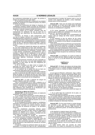 NORMAS LEGALES
El Peruano
Lima, domingo 22 de agosto de 2010424228
las condiciones ambientales así lo exijan. Se prohíbe el
empleo de sopladores para este objeto.
En las labores de desarrollo y preparación se instalará
mangas de ventilación a no menos de quince (15) metros
del frente de disparo.
Cuando las condiciones del trabajo lo requieran, los
ventiladores auxiliares estarán provistos de dispositivos
que permitan la inversión de la corriente de aire en el sector
respectivo, evitando cualquier posible recirculación.
k) Se contará con el equipo necesario para las
evaluaciones de ventilación las que se hará con la
periodicidad que determinen las características de la
explotación.
Asimismo, se llevará a cabo evaluaciones cada
vez que se originen cambios en el circuito que afecten
signiﬁcativamente el esquema de ventilación.
l) Cuando existan indicios de estar cerca de una cámara
subterránea de gas o posibilidades de un desprendimiento
súbito de gas, se efectuará taladros paralelos y oblicuos
al eje de la labor, con por lo menos diez (10) metros de
avance.
m) La evaluación integral del sistema de ventilación
de una mina subterránea se hará cada semestre y las
evaluaciones locales se harán cada vez que se produzcan
nuevas comunicaciones de chimeneas, cruceros, tajeos
y otras labores; considerando, primordialmente, que la
cantidad y calidad del aire establecido en los artículos
precedentes debe darse en las labores donde haya
personal trabajando, como son los frentes de los tajeos,
sub-niveles, galerías, chimeneas, inclinados, piques,
entre otros.
n) La concentración promedio de polvo respirable en
la atmósfera de la mina, a la cual cada trabajador está
expuesto, no será mayor de tres (03) miligramos por
metro cúbico de aire.
o) En el monitoreo se debe incluir el número de
partículas por metro cúbico de aire, su tamaño y el
porcentaje de sílice por metro cúbico.
p) La medición de la calidad del aire se hará con
instrumentos adecuados para cada necesidad.
q) La concentración promedio se determinará midiendo
durante un periodo de seis (06) meses en cada una de las
áreas de trabajo. El contenido de polvo por metro cúbico
de aire existente en las labores de actividad minera debe
ser puesto en conocimiento de los trabajadores.
Artículo 237º.- La sala o estación de carguío de
baterías, deberán estar bien ventiladas.
Para el funcionamiento de la sala o estación en el
subsuelo, previamente se deberá presentar a la autoridad
minera competente la memoria descriptiva, el plano de
ubicación y el plano de ventilación. El cumplimiento de
esta obligación será veriﬁcado en la ﬁscalización que
realice la autoridad minera competente.
Ventilación en Minas de Carbón
Artículo 238º.- En las minas de carbón, en materia de
ventilación, se cumplirá lo siguiente:
a) La cantidad mínima de aire por hombre deberá ser
de cuatro y medio (4.5) metros cúbicos por minuto hasta
un mil quinientos (1,500) metros sobre el nivel del mar.
Esta proporción será aumentada de acuerdo con el inciso
d) del artículo 236° precedente.
b) Los ventiladores de presión negativa o ventiladores
aspirantes para la extracción del aire de mina, así como
sus tableros, controles y su sistema eléctrico, deberán
ser a prueba de presencia de gases y de atmósfera
explosiva.
c) Los ventiladores principales deberán operar
continuamente. En caso de falla, todos los trabajadores
deberán ser retirados de la mina y sólo podrán volver
después de veriﬁcar que la calidad y cantidad del aire
haya vuelto a sus condiciones normales.
d) Queda prohibido el empleo de ventiladores
secundarios así como ventilación auxiliar aspirante.
e) Los ventiladores auxiliares impelentes para una
mina de carbón deberán tener un motor eléctrico o un
motor de aire comprimido apropiado. En el caso que el
motor sea eléctrico, éste deberá ser colocado en corriente
de aire fresco.
f) Todas las puertas de ventilación deben ser de cierre
automático y a prueba de fuga de aire, prohibiéndose
terminantemente el empleo del espacio entre un par de
puertas como depósito de madera u otros materiales,
aunque sea en forma transitoria.
Artículo 239º.- Toda zona de trabajo será clasiﬁcada
como “gaseada” en el caso que el gas metano de dicha
zona se encuentre en concentración superior a 0.5%,
teniendo en consideración lo siguiente:
a) En zonas “gaseadas”, la cantidad de aire por
persona será el doble de la señalada en el inciso a) del
artículo 237° del presente reglamento.
En todo caso se procurará que la concentración de
metano esté por debajo del límite máximo permisible
establecido.
b) Se analizará el aire de retorno de las zonas
“gaseadas” y se determinará cada hora el contenido de
metano en el ambiente de las labores correspondientes
a dichas zonas.
c) En caso de descubrirse condiciones que representen
un peligro potencial de explosión o incendio, el personal
autorizado de la mina tomará de inmediato las medidas
necesarias para hacer desaparecer dicha situación.
d) En el caso indicado en el inciso anterior, se retirará a
todos los trabajadores de las labores comprendidas como
zona peligrosa hasta recuperar las condiciones normales
de seguridad.
Artículo 240º.- La ventilación, en cuanto se reﬁere al
ﬂujo y a la calidad del aire, deberá cumplir con los incisos
a), b), c), d), e), i), j) y k) del artículo 236° del presente
reglamento.
CAPÍTULO V
DRENAJE
Artículo 241º.- El diseño del sistema de drenaje debe
estar sustentado en un estudio detallado hidrogeológico
e hidrológico y para su manejo se deberá cumplir con lo
siguiente:
a) Las aguas de ﬁltración, perforación, riego y relleno
hidráulico utilizadas en labores subterráneas deben tener
canales de drenaje o cunetas, de manera que tanto el
piso de las galerías de tránsito como el de los frentes de
trabajo se conserven razonablemente secos.
b) Las cunetas de desagüe se construirán con
preferencia cerca de uno de los límites laterales de las
galerías y deberán mantenerse constantemente limpias.
c) Cuando se tenga indicios de la cercanía de una
masa de agua subterránea se deberá realizar un taladro
piloto de por lo menos diez (10) metros de profundidad
antes de avanzar con las labores de trabajo.
d) En los piques cuyo fondo esté cubierto por agua, es
obligatorio considerar:
1. En la parte baja de la dirección de la jaula, un
espacio libre de acuerdo al diseño.
2. En la parte baja de la dirección del camino, un espacio
libre de acuerdo al diseño, conformado por tres (03) pisos,
de los cuales el último piso deberá recibir el drenaje del agua
y desechos del compartimiento de la jaula a ﬁn de bombear
y realizar la limpieza sin interrumpir el servicio.
Artículo 242º.- En las minas donde no exista drenaje
por gravedad y que, además, la exagerada avenida
de agua en determinados sectores haga presumir el
peligro de inundaciones graves, se tomará las siguientes
precauciones:
a) Se diseñará un sistema seguro de bombeo.
b) La estación de bombeo se diseñará e instalará con
capacidad excedente a la requerida para el normal ﬂujo
de agua y en equipos dobles o triples, en forma tal que
el funcionamiento de cualquiera de dichos equipos baste
para evacuar la totalidad de las aguas.
c) Se construirá compuertas de presión en las
inmediaciones de la estación de bombeo, en todas las
vías de acceso peligroso y cerca de los lugares de donde
emane el agua.
d) Cada bomba debe ser provista de motor
independiente, los cuales se conectarán con fuentes de
 