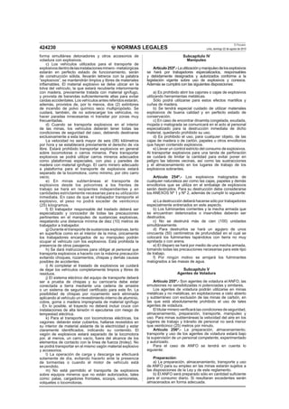 NORMAS LEGALES
El Peruano
Lima, domingo 22 de agosto de 2010424230
forma simultánea detonadores y otros accesorios de
voladura con explosivos.
c) Los vehículos utilizados para el transporte de
explosivosdentrodelasinstalacionesminero-metalúrgicas
estarán en perfecto estado de funcionamiento, serán
de construcción sólida, llevarán letreros con la palabra
“explosivos”, se mantendrán limpios y libres de materiales
inﬂamables. El material explosivo se debe ubicar en la
tolva del vehículo, la que estará recubierta interiormente
con madera, previamente tratada con material ignífugo,
y provista de barandas suﬁcientemente altas para evitar
caídas accidentales. Los vehículos antes referidos estarán,
además, provistos de, por lo menos, dos (2) extintores
de incendio de polvo químico seco multipropósito. Se
cuidará, también, de no sobrecargar los vehículos, no
hacer paradas innecesarias ni transitar por zonas muy
frecuentadas.
d) Cuando se transporta explosivos en el interior
de las minas, los vehículos deberán tener todas las
condiciones de seguridad del caso, debiendo destinarse
exclusivamente a esta tarea.
La velocidad no será mayor de seis (06) kilómetros
por hora y se establecerá previamente el derecho de vía
libre. Estará prohibido transportar explosivos en general
sobre locomotoras o carros mineros. Para transportar
explosivos se podrá utilizar carros mineros adecuados
como plataformas especiales, con piso y paredes de
madera con material ignífugo. El carro minero adecuado
a plataforma para el transporte de explosivos estará
separado de la locomotora, como mínimo, por otro carro
vacío.
e) En minas subterráneas el transporte de
explosivos desde los polvorines a los frentes de
trabajo se hará en recipientes independientes y en
cantidades estrictamente necesarias para su utilización
inmediata. En caso de que el trabajador transporte el
explosivo, el peso no podrá exceder de veinticinco
(25) kilogramos.
f) El trabajador responsable del traslado deberá ser
especializado y conocedor de todas las precauciones
pertinentes en el manipuleo de sustancias explosivas,
respetando una distancia mínima de diez (10) metros de
trabajador a trabajador.
g) Durante el transporte de sustancias explosivas, tanto
en superﬁcie como en el interior de la mina, únicamente
los trabajadores encargados de su manipuleo podrán
ocupar el vehículo con los explosivos. Está prohibida la
presencia de otros pasajeros.
h) Se dará instrucciones para obligar al personal que
transporta explosivos a hacerlo con la máxima precaución
evitando choques, rozamientos, chispas y demás causas
posibles de accidentes.
i) Al completar el traslado de explosivos se cuidará
de dejar los vehículos completamente limpios y libres de
residuos.
j) El sistema eléctrico del equipo de transporte deberá
ser a prueba de chispas y su carrocería debe estar
conectada a tierra mediante una cadena de arrastre
o un sistema de seguridad certiﬁcado para este ﬁn. La
posibilidad de chispas por rozamiento será eliminada
aplicando al vehículo un revestimiento interno de aluminio,
cobre, goma o madera impregnada de material ignífugo
. En lo posible, el trayecto no deberá incluir cruce con
instalaciones de alta tensión ni ejecutarse con riesgo de
tempestad eléctrica.
k) Para el transporte con locomotoras eléctricas, los
vagones: deberán estar cubiertos, hallarse revestidos en
su interior de material aislante de la electricidad y estar
claramente identiﬁcados, indicando su contenido. El
vagón de explosivos estará separado de la locomotora
por, al menos, un carro vacío, fuera del alcance de los
elementos de contacto con la línea de fuerza (troley). No
se podrá transportar en el mismo vagón material explosivo
y accesorios.
l) La operación de carga y descarga se efectuará
solamente de día, evitando hacerlo ante la presencia
de tormentas o cuando el motor de vehículo está
encendido.
m) No está permitido el transporte de explosivos
sobre equipos mineros que no están autorizados, tales
como: palas, cargadores frontales, scoops, camionetas,
volquetes o locomotoras.
Subcapítulo IV
Manipuleo
Artículo253º.-Lautilizaciónymanipuleodelosexplosivos
se hará por trabajadores especializados, responsables
y debidamente designados y autorizados conforme a la
legislación vigente sobre uso de explosivos y conexos.
Además se cumplirá con las siguientes disposiciones:
a) Es prohibido abrir los cajones o cajas de explosivos
utilizando herramientas metálicas.
Sólo podrá utilizarse para estos efectos martillos y
cuñas de madera.
b) Se tendrá especial cuidado de utilizar materiales
explosivos de buena calidad y en perfecto estado de
conservación.
c) En caso de encontrar dinamita congelada, exudada,
mojada o malograda se comunicará en el acto al personal
especializado para la destrucción inmediata de dicho
material, quedando prohibido su uso.
d) Es prohibido el uso, para cualquier objeto, de las
cajas de madera o de cartón, papeles u otros envoltorios
que hayan contenido explosivos.
e) Llevar un control estricto del consumo de explosivos.
Al transportar explosivos para una tanda de perforación
se cuidará de limitar la cantidad para evitar poner en
peligro las labores vecinas, así como las sustracciones
y el almacenamiento en los lugares de trabajo de los
explosivos sobrantes.
Artículo 254º.- Los explosivos malogrados de
cualquier naturaleza así como las cajas, papeles y demás
envoltorios que se utiliza en el embalaje de explosivos
serán destruidos. Para su destrucción debe considerarse
los ANEXOS Nº 1 y Nº 2, además de cumplir lo siguiente:
a) La destrucción deberá hacerse sólo por trabajadores
especialmente entrenados en este aspecto.
b) Los fulminantes corrientes y la mecha armada que
se encuentran deteriorados o inservibles deberán ser
destruidos.
c) No se destruirá más de cien (100) unidades
simultáneamente.
d) Para destruirlos se hará un agujero de unos
cincuenta (50) centímetros de profundidad en el cual se
colocará los fulminantes tapándolos con tierra no muy
apretada o con arena.
e) El disparo se hará por medio de una mecha armada,
tomando todas las precauciones necesarias para este tipo
de trabajo.
f) Por ningún motivo se arrojará los fulminantes
malogrados a las masas de agua.
Subcapítulo V
Agentes de Voladura
Artículo 255º.- Son agentes de voladura el ANFO, las
emulsiones no sensibilizadas ni potenciadas y similares.
Los agentes de voladura podrán utilizarse en minas
metálicas y no metálicas, en explotaciones a cielo abierto
y subterráneo con exclusión de las minas de carbón, en
las que está absolutamente prohibido el uso de tales
agentes de voladura.
El titular minero veriﬁcará las condiciones de seguridad,
almacenamiento, preparación, transporte, manipuleo y
uso. Para minas subterráneas la velocidad del aire en los
lugares de trabajo y tránsito de personal no será menor
que veinticinco (25) metros por minuto.
Artículo 256º.- La preparación, almacenamiento,
transporte y uso de los agentes de voladura estará bajo
la supervisión de un personal competente, experimentado
y autorizado.
Para el caso de ANFO se tendrá en cuenta lo
siguiente:
Preparación:
a) La preparación, almacenamiento, transporte y uso
de ANFO para su empleo en las minas estarán sujetos a
las disposiciones de la Ley y de este reglamento.
b) El ANFO será preparado sólo en cantidad suﬁciente
para el consumo diario. Si resultaran excedentes serán
almacenados en forma adecuada.
 