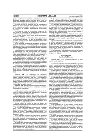 NORMAS LEGALES
El Peruano
Lima, domingo 22 de agosto de 2010424232
postes, sombreros, tirantes, blocks, anillados con madera,
entablado, enrejado, pernos de roca, entre otros, no
estén removidos por un disparo anterior. Si lo estuviesen,
deberán ser asegurados inmediatamente.
d) Antes de que el ayudante abra la válvula de la
tubería de aire, el perforista debe tener todas las válvulas
de la máquina perforadora cerradas para prevenir que
la máquina se levante violentamente ocasionando
accidentes.
e) Antes de iniciar la perforación, asegurarse de
que todas las conexiones de agua y aire de la máquina
perforadora estén correctamente instaladas.
f) Perforar siempre con el juego de barrenos: patero,
seguidor y pasador.
g) Al perforar, el trabajador debe posicionarse
correctamente, siempre a un lado de la máquina, nunca
al centro, y cuidar los ojos al descargar partículas cuando
se sople el taladro.
h) Al terminar la tanda de perforación, guardar la
máquina “stopper” con su tapón en la bocina. Si es “jack-
leg”, guardarlo con la boca hacia abajo. En general, todas
las bocinas de máquinas perforadoras deberán guardarse
con su respectivo tapón.
i) Es obligatorio el empleo de un sistema de lubricación
y enfriamiento en las perforaciones con sistemas
hidroneumáticos o neumáticos. El agua en la perforación
debe aplicarse a presión no menor de tres (03) kg/cm2 y
en cantidad mínima de medio litro por segundo (½ l/s).
j) El perforista y su ayudante deben usar todos los
equipos de protección necesarios para este trabajo. No
está permitido el uso de ropas sueltas o cabellos largos.
k) Durante el proceso de perforación, el perforista y su
ayudanteestánenlaobligacióndeveriﬁcarconstantemente
la existencia de rocas sueltas para eliminarlas.
l) Al perforar los taladros que delimitan la excavación,
techo y hastíales, deben hacerlo en forma paralela a la
gradiente de la galería, sub-nivel, chimenea, cámara y
otras labores similares usando una menor cantidad de
carga explosiva para evitar sobre roturas en el contorno
ﬁnal.
Artículo 258º.- La perforación de chimeneas
convencionales de más de veinte (20) metros de longitud
deberá hacerse utilizando dos (02) compartimentos
independientes: uno para el tránsito del personal y otro para
el echadero. Se exceptúan las chimeneas preparadas con
medios mecánicos. Para casos de chimeneas desarrolladas
en “H” el procedimiento debe hacerse comunicándose a sub
niveles cada veinte (20) metros.
Artículo 259º.- En operaciones mineras a cielo abierto,
para la ejecución de perforación y voladura se tendrá en
consideración lo siguiente:
a) El carguío de taladros podrá hacerse tanto de día
como de noche, mientras que el amarrado y el disparo
sólo podrá realizarse durante el día.
El disparo será hecho a una misma hora y de
preferencia al ﬁnal de la guardia, siempre que dicho disparo
sea de día; teniendo especial cuidado de comprobar que
los trabajadores hayan salido fuera del área de disparo
a una distancia mínima de quinientos (500) metros en la
dirección de la salida del disparo.
b) Se indicará la hora y el lugar del disparo en
carteles debidamente ubicados para conocimiento de la
supervisión y trabajadores.
c) En caso de presentarse circunstancias climáticas
tales como: tormenta eléctrica, neblina, nevada,
lluvia y otros, el titular minero deberá reprogramar el
horario de carguío y voladura y actuar de acuerdo a los
procedimientos especíﬁcos que hayan sido establecidos
para estos casos
d) El ingeniero supervisor de operaciones procederá
a entregar la mina al responsable de la voladura con
las líneas eléctricas desenergizadas, la maquinaria en
lugares preestablecidos y los trabajadores evacuados a
lugares seguros.
e) Antes de la ejecución del disparo se emitirá señales
preventivas por diez (10) minutos con todas las sirenas
activadas en forma continua hasta su ﬁnalización. Sus
sonidos deben tener un alcance no menor de quinientos
(500) metros. Esta obligación podrá ser complementada
con otros sistemas de comunicación.
f) El ingeniero supervisor y los encargados de la
voladura veriﬁcarán por última vez que toda el área haya
sido evacuada, haciendo un recorrido ﬁnal por la zona de
los equipos e instalaciones cercanas al área del disparo.
g) Previo a la señal establecida, y con la autorización
del caso, se procederá al encendido del disparo ordenando
el toque continuo de las sirenas. Cuando haya pasado el
peligro cinco (05) minutos después de la voladura, se
veriﬁcará que hayan detonado en su totalidad todos los
taladros para después reabrir nuevamente el tránsito y
proceder al recojo de los vigías.
h) Se veriﬁcará nuevamente el estado de los cables
eléctricos, postes, aisladores y equipos para ordenar la
reconexión de la energía eléctrica al tajo, siempre que
estuviesen en buen estado y que el disparo no los haya
afectado.
i) Cuando los disparos se realicen en lugares próximos
a ediﬁcios o propiedades ajenas a la del titular minero,
el Jefe de Perforación y Voladura diseñará las mallas de
perforación, profundidad del taladro y cálculo de carga,
debiendo utilizar sistemas de “Voladura Controlada” de
modo que el efecto de los disparos no cause daño a
dichas ediﬁcaciones cercanas.
j) Se establecerá un Procedimiento Escrito de Trabajo
Seguro (PETS) de inspección a las labores, antes y
después del disparo.
Subcapítulo VII
Voladura No Eléctrica
Artículo 260º.- En la voladura no eléctrica se debe
cumplir con lo siguiente:
a) El encapsulado del fulminante y mecha de seguridad
deberá hacerse utilizando máquinas encapsuladoras de
fábrica, asegurándose usar cuchillas aceradas de fábrica
aﬁladas y dentro de su durabilidad estándar para evitar
futuros tiros cortados al momento de la voladura.
b) Es obligación preparar el cebo con punzón de
madera, cobre o aparatos especiales exclusivamente
para este objeto; asegurándose que coincida lo más cerca
posible con el eje longitudinal del cartucho y haciendo que
el fulminante tenga vista hacia la columna del explosivo.
c) Los parámetros para el quemado de mecha lenta de
un metro son de ciento cincuenta (150) a doscientos (200)
segundos o cincuenta (50) a (60) seg/pie. No deberá
usarse mechas con defecto o con exceso a estos límites.
d) Deberá usarse longitudes de guía suﬁcientes para
permitir el encendido de toda la tanda de perforación y
dejar un lapso adecuado para que el personal encargado
de encender los tiros pueda ponerse a salvo. En ningún
caso se empleará guías menores a un metro cincuenta
(1.50) de longitud.
e) Es obligatorio el uso de conectores y mecha rápida a
partir de veinte (20) taladros en labores secas; y en labores
con ﬁltraciones de agua a partir del chispeo de un (01)
taladro. Asimismo, será obligatorio el uso de conectores y
mecha rápida para disparos de taladros en chimeneas cuyas
longitudes sean mayores de cinco (05) metros.
f) El atacado de los taladros deberá hacerse solamente
con varilla de madera, siendo prohibido el uso de cualquier
herramienta metálica. Los tacos deberán ser de materiales
incombustibles.
g) El encendido de los tiros deberá hacerse a una
hora predeterminada. Estarán presentes solamente
los trabajadores encargados del encendido y todos los
accesos al lugar donde se va a efectuar la explosión
deberán estar resguardados por vigías responsables. Para
el encendido de una tanda de tiros, el encargado estará
siempre acompañado, por lo menos, por un ayudante con
experiencia.
h) Antes de empezar la perforación en un lugar recién
disparado, éste debe ser lavado con agua y examinado
cuidadosamente para determinar los tiros fallados.
i) Cuando haya falla de uno o más tiros se impedirá
a toda persona el acceso a ese lugar hasta que hayan
transcurrido por lo menos treinta (30) minutos.
j) Está prohibido extraer las cargas de los tiros fallados
debiendo hacerlas explotar por medio de nuevas cargas
en cantidad necesaria colocadas en los mismos taladros.
Se prohíbe hacer taladros en las vecindades de un tiro
fallado o cortado.
 