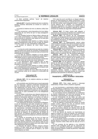 NORMAS LEGALES
El Peruano
Lima, domingo 22 de agosto de 2010 424233
k) Está prohibido perforar “tacos” de taladros
anteriormente disparados.
Artículo 261º.- Cuando el sistema de inicio no eléctrico
emplea cordones detonantes se tomará en cuenta lo
siguiente:
a) Cuando el sistema de inicio no eléctrico utiliza tubo
“shock”:
1. Las conexiones u otros dispositivos de inicio deben
asegurarse de una forma tal que no haya propagación
interrumpida.
2. Las unidades hechas en fábrica deben utilizarse tal
como están ensambladas y no deben cortarse, excepto
que se permita un pequeño corte lateral en la línea guía
troncal en condiciones secas.
3. Las conexiones entre taladros no deben hacerse
hasta inmediatamente antes de que el lugar de disparo
esté libre cuando se usan retardadores superﬁciales.
b) Cuando el sistema de inicio utiliza cordón
detonante.
1. La línea de cordón detonante que sale de un taladro
deberá cortarse del carrete de suministro inmediatamente
después de que el explosivo amarrado esté correctamente
posicionado en el taladro.
2. En ﬁlas de voladura múltiples el circuito deberá
diseñarse de manera tal que la detonación pueda llegar a
cada taladro de por lo menos dos (02) direcciones.
3. Las conexiones deben ser bien hechas y mantenidas
a ángulos rectos del circuito del cordón detonante.
4. Los detonadores deben sujetarse bien al lado
del cordón detonante y estar dirigidas en dirección de
procedencia de la detonación.
5. Las conexiones entre taladros no deben hacerse
sino inmediatamente antes de que el lugar de disparo esté
libre al usar retardadores superﬁciales.
c) Cuando el sistema de inicio utiliza tubo de gas se
debe examinar antes de la voladura la continuidad del
circuito.
Subcapítulo VIII
Voladura Eléctrica
Artículo 262º.- En la voladura eléctrica se deberá
cumplir lo siguiente:
a) Es prohibido usar otra fuerza que no sea la generada
por las máquinas o baterías construidas especialmente
para el encendido eléctrico de los tiros, a menos que
las instalaciones de fuerza motriz o alumbrado hayan
sido técnicamente adecuadas para tal efecto y tengan
una instalación especial de conexiones con interruptores
dobles que no sean accesibles sino a los trabajadores
autorizados.
b) Los cables conductores para disparos eléctricos se
mantendrán en cortocircuito, mientras se conecta en el
frente los fulminantes eléctricos a la tanda y en tanto el
personal en el lugar a disparar no haya sido evacuado.
Los encargados de esta labor regresarán a la máquina
para el disparo restableciendo los contactos.
c) En perforación de piques y chimeneas es obligatorio
el uso de detonadores que sean iniciados por control a
distancia para la voladura. A juicio del operador de la
mina, hasta los cinco (05) primeros metros, podrá usarse
los detonadores corrientes tomándose toda clase de
previsiones en lo que respecta a la oportuna evacuación
de dichas labores por los trabajadores encargados de
encender los disparos. En la perforación de túneles de
gran sección, los disparos eléctricos deberán efectuarse
retirando al personal a una distancia mínima de trescientos
(300) metros.
d) Cuando el encendido de los tiros se haga por
electricidad, los disparos deben ser hechos por una
persona idónea, quedando terminantemente prohibido
para toda persona acercarse a las labores antes de que
los conductores eléctricos usados para este objeto hayan
sido debidamente desconectados.
e) Después del disparo eléctrico ninguna persona
entrará a la labor antes que se desconecte los cables
conductores de la máquina para el disparo y se cierre
dicha máquina con llave.
f) En caso de ocurrir una falla en un disparo eléctrico,
primero se desconectará los cables conductores o línea
de disparo y se pondrá éstos en cortocircuito por lo menos
de dos (02) puntos, para enseguida revisar y corregir el
circuito eléctrico de la voladura. Los encargados de
esta labor regresarán a la máquina de disparo para el
restablecimiento de los contactos y ejecutar la voladura
tomando las medidas de seguridad correspondiente.
Artículo 263º.- El titular minero está obligado a
monitorear las vibraciones resultantes de la voladura para
tomar las medidas correctivas, de ser necesario.
Artículo 264º.- En función de las necesidades
operativas, en salvaguarda de la salud de los trabajadores
y en resguardo de los riesgos que pueda ocasionarse a
los pobladores del entorno, es obligación del titular minero
ﬁjar sus horarios de disparo.
Artículo 265º.- La reglamentación interna sobre
voladura deberá considerar los criterios de disparo primario
como voladura principal y disparo secundario como los
utilizados en cachorreos, calambucos, desquinches,
plastas y eliminación de tiros cortados.
Artículo 266º.- Está prohibido el ingreso a las labores
de reciente disparo hasta que las concentraciones de
gases y polvo se encuentren por debajo de los límites
establecidos en el artículo 103º del presente reglamento.
Artículo 267º.- En las operaciones mineras
subterráneas los disparos primarios sólo se harán al ﬁnal
de cada guardia, con un máximo de 03 disparos en 24
horas y, para reducir los efectos nocivos de la voladura,
debe evaluarse el uso de las técnicas de precorte.
Artículo 268º.- En las galerías, socavones y demás
labores se efectuará los disparos y voladuras tomando
las necesarias precauciones para que se formen los
arcos o bóvedas de seguridad. En caso de no lograrlo se
procederá al desatado y entibado de dichas superﬁcies.
Artículo 269º.- Para la perforación y voladura deberá
emplearse diseños, equipos y material adecuados,
después de estudios y rigurosas pruebas de campo que
garanticen técnicamente su eﬁciencia y seguridad.
CAPÍTULO VII
TRANSPORTE, CARGA, ACARREO Y DESCARGA
Subcapítulo I
Minería Subterránea
Artículo 270º.- Para carga, acarreo y descarga
subterránea, el titular minero cumplirá lo siguiente:
a) Las locomotoras y automotores estarán provistos
de faros delanteros y posteriores, frenos y bocina; además
de señales portátiles o dispositivos de material altamente
reﬂexivo de color rojo en el último carro del convoy.
b) Los titulares mineros establecerán los estándares
de acarreo subterráneo, así como las funciones de los
operadores, autorizaciones y manuales de manejo.
c) Las dimensiones de los rieles, así como sus
empalmes y soportes, se ajustarán a las especiﬁcaciones
de fábrica dadas a esa clase de material para el peso y
velocidad de los vehículos que transitan sobre ellos.
d) En las galerías o socavones de acarreo en donde
existan cruces y desvíos de vías, se colocará avisos
luminosos o semáforos en ambos extremos.
e) Los pozos o chimeneas que concurran en las
galerías de acarreo deberán ser abiertas fuera del eje
de las galerías y estar protegidos para evitar la caída de
personas o materiales.
f) En las labores de acarreo con locomotoras se
dejará un espacio no menor de setenta (70) centímetros
entre los puntos más salientes de los vehículos, cuando
menos a uno de los costados de la galería, para permitir
la circulación del personal.
g) La pendiente máxima permisible en las galerías y
demás labores horizontales en donde haya que utilizar
acarreo mecánico sobre rieles será de seis por mil (6 x
1000).
h) Los accesos de las galerías a los inclinados
deberán estar protegidos igual que las estaciones de
pique con su respectiva iluminación y señalización para
evitar accidentes debido a caídas de personas, materiales
o maquinaria minera.
 