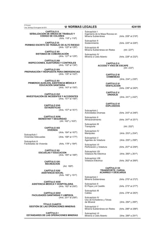 NORMAS LEGALES
El Peruano
Lima, domingo 22 de agosto de 2010 424199
CAPÍTULO X
SEÑALIZACIÓN DE ÁREAS DE TRABAJO Y
CÓDIGO DE COLORES
(Arts. 118º y 119º)
CAPÍTULO XI
PERMISO ESCRITO DE TRABAJO DE ALTO RIESGO
(Arts. 120º al 126º)
CAPÍTULO XII
SISTEMAS DE COMUNICACIÓN
(Arts. 127º al 129º)
CAPÍTULO XIII
INSPECCIONES, AUDITORÍAS Y CONTROLES
(Arts. 130º al 134º)
CAPÍTULO XIV
PREPARACIÓN Y RESPUESTA PARA EMERGENCIAS
(Arts. 135º al 142º)
CAPÍTULO XV
PRIMEROS AUXILIOS, ASISTENCIA MÉDICA Y
EDUCACIÓN SANITARIA
(Arts. 143º al 150º)
CAPÍTULO XVI
INVESTIGACIÓN DE INCIDENTES Y ACCIDENTES
(Arts. 151º al 156º)
CAPÍTULO XVII
ESTADÍSTICAS
(Arts. 157º al 161º)
CAPÍTULO XVIII
BIENESTAR Y SEGURIDAD
(Art. 162º y 163º)
CAPÍTULO XIX
VIVIENDA
(Arts. 164º al 167º)
Subcapítulo I
Viviendas Adecuadas (Arts. 168º al 177º)
Subcapítulo II
Facilidades de Vivienda (Arts. 178º y 184º)
CAPÍTULO XX
ESCUELAS Y EDUCACION
(Arts. 185º al 188º)
CAPÍTULO XXI
RECREACION
(Art. 189º)
CAPÍTULO XXII
ASISTENCIA SOCIAL
(Arts. 190º y 191º)
CAPÍTULO XXIII
ASISTENCIA MÉDICA Y HOSPITALARIA
(Arts. 192º al 200º)
CAPÍTULO XXIV
FACILIDADES SANITARIAS Y LIMPIEZA
(Arts. 201º al 208º)
TÍTULO CUARTO
GESTIÓN DE LAS OPERACIONES MINERAS
CAPÍTULO I
ESTÁNDARES DE LAS OPERACIONES MINERAS
Subcapítulo I
Ingeniería de la Masa Rocosa en
Minería Subterránea (Arts. 209º al 219º)
Subcapítulo II
Sostenimiento (Arts. 220º al 226º)
Subcapítulo III
Minería Subterránea sin Rieles (Art. 227º)
Subcapítulo IV
Minería a Cielo Abierto (Arts. 228º al 232º)
CAPÍTULO II
ACCESO Y VÍAS DE ESCAPE
(Art. 233º)
CAPÍTULO III
CHIMENEAS
(Arts. 234º y 235º)
CAPÍTULO IV
VENTILACIÓN
(Arts. 236º al 240º)
CAPÍTULO V
DRENAJE
(Arts. 241º y 242º)
CAPÍTULO VI
EXPLOSIVOS
Subcapítulo I
Actividades Diversas (Arts. 243º al 246º)
Subcapítulo II
Almacenamiento (Arts. 247º al 251º)
Subcapítulo III
Transporte (Art. 252º)
Subcapítulo IV
Manipuleo (Arts. 253º y 254º)
Subcapítulo V
Agentes de Voladura (Arts. 255º y 256º)
Subcapítulo VI
Perforación y Voladura (Arts. 257º al 259º)
Subcapítulo VII
Voladura No Eléctrica (Arts. 260º y 261º)
Subcapítulo VIII
Voladura Eléctrica (Arts. 262º al 269º)
CAPÍTULO VII
TRANSPORTE, CARGA,
ACARREO Y DESCARGA
Subcapítulo I
Minería Subterránea (Arts. 270º al 272º)
Subcapítulo II
El Pique y el Castillo (Arts. 273º al 277º)
Subcapítulo III
Cables (Arts. 278º al 283º)
Subcapítulo IV
Uso de Echaderos y Tolvas
de Mineral (Arts. 284º y 285º)
Subcapítulo V
Minería Subterránea sin Rieles (Arts. 286º al 288º)
Subcapítulo VI
Minería a Cielo Abierto (Arts. 289º a 291º)
 