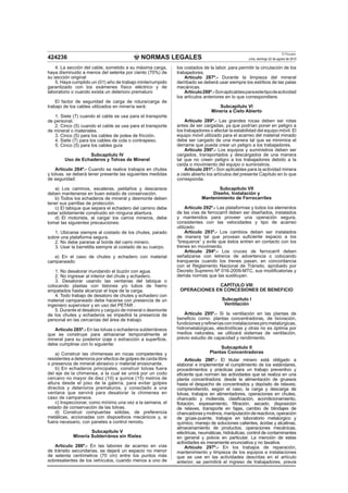 NORMAS LEGALES
El Peruano
Lima, domingo 22 de agosto de 2010424236
4. La sección del cable, sometido a su máxima carga,
haya disminuido a menos del setenta por ciento (70%) de
su sección original
5. Haya cumplido un (01) año de trabajo ininterrumpido
garantizado con los exámenes físico eléctrico y de
laboratorio o cuando exista un deterioro prematuro
El factor de seguridad de carga de rotura/carga de
trabajo de los cables utilizados en minería será:
1. Siete (7) cuando el cable se usa para el transporte
de personal.
2. Cinco (5) cuando el cable se usa para el transporte
de mineral o materiales.
3. Cinco (5) para los cables de polea de fricción.
4. Siete (7) para los cables de cola o contrapeso.
5. Cinco (5) para los cables guía
Subcapítulo IV
Uso de Echaderos y Tolvas de Mineral
Artículo 284º.- Cuando se realice trabajos en chutes
y tolvas, se deberá tener presente las siguientes medidas
de seguridad:
a) Los caminos, escaleras, peldaños y descansos
deben mantenerse en buen estado de conservación.
b) Todos los echaderos de mineral y desmonte deben
tener sus parrillas de protección.
c) El tabique que separa el echadero del camino debe
estar sólidamente construido sin ninguna abertura.
d) El motorista, al cargar los carros mineros, debe
tomar las siguientes precauciones:
1. Ubicarse siempre al costado de los chutes, parado
sobre una plataforma segura.
2. No debe pararse al borde del carro minero.
3. Usar la barretilla siempre al costado de su cuerpo.
e) En el caso de chutes y echadero con material
campaneado:
1. No desatorar inundando el buzón con agua.
2. No ingresar al interior del chute y echadero.
3. Desatorar usando las ventanas del tabique o
colocando plastas con listones y/o tubos de hierro
empatados hasta alcanzar el tope de la carga.
4. Todo trabajo de desatoro de chutes y echadero con
material campaneado debe hacerse con presencia de un
ingeniero supervisor y en uso del PETAR .
5. Durante el desatoro y carguío de mineral o desmonte
de los chutes y echaderos se impedirá la presencia de
personal en las cercanías del área de trabajo.
Artículo 285º.- En las tolvas o echaderos subterráneos
que se construye para almacenar temporalmente el
mineral para su posterior izaje o extracción a superﬁcie,
debe cumplirse con lo siguiente:
a) Construir las chimeneas en rocas competentes y
resistentes a deterioros por efectos de golpes de caída libre
o presencia de mineral abrasivo o material erosionante.
b) En echaderos principales, construir tolvas fuera
del eje de la chimenea, a la cual se unirá por un codo
cercano no mayor de diez (10) a quince (15) metros de
altura desde el piso de la galería, para evitar golpes
directos y deterioros prematuros, y conectado a una
ventana que servirá para desatorar la chimenea en
caso de campaneos.
c) Inspeccionar, como mínimo una vez a la semana, el
estado de conservación de las tolvas.
d) Construir compuertas sólidas, de preferencia
metálicas, accionadas con dispositivos mecánicos y, si
fuera necesario, con paneles a control remoto.
Subcapítulo V
Minería Subterránea sin Rieles
Artículo 286º.- En las labores de acarreo en vías
de tránsito secundarias, se dejará un espacio no menor
de setenta centímetros (70 cm) entre los puntos más
sobresalientes de los vehículos, cuando menos a uno de
los costados de la labor, para permitir la circulación de los
trabajadores.
Artículo 287º.- Durante la limpieza del mineral
derribado se deberá usar siempre los estribos de las palas
mecánicas.
Artículo288º.-Sonaplicablesparaestetipodeactividad
los artículos anteriores en lo que correspondiere.
Subcapítulo VI
Minería a Cielo Abierto
Artículo 289º.- Las grandes rocas deben ser rotas
antes de ser cargadas, ya que podrían poner en peligro a
los trabajadores o afectar la estabilidad del equipo móvil. El
equipo móvil utilizado para el acarreo del material minado
debe ser cargado de una manera tal que se minimice el
derrame que pueda crear un peligro a los trabajadores.
Artículo 290º.- Los equipos y suministros deben ser
cargados, transportados y descargados de una manera
tal que no creen peligro a los trabajadores debido a la
caída o movimiento del equipo o suministros.
Artículo 291º.- Son aplicables para la actividad minera
a cielo abierto los artículos del presente Capítulo en lo que
corresponda.
Subcapítulo VII
Diseño, Instalación y
Mantenimiento de Ferrocarriles
Artículo 292º.- Las plataformas y todos los elementos
de las vías de ferrocarril deben ser diseñados, instalados
y mantenidos para proveer una operación segura,
consistentes con las velocidades y tipo de acarreo
utilizado.
Artículo 293º.- Los cambios deben ser instalados
de manera tal que provean suﬁciente espacio a los
“brequeros” y evite que éstos entren en contacto con los
trenes en movimiento.
Artículo 294º.- Los cruces de ferrocarril deben
señalizarse con letreros de advertencia o colocando
tranqueras cuando los trenes pasan, en concordancia
con el Reglamento Nacional de Tránsito, aprobado por
Decreto Supremo Nº 016-2009-MTC, sus modiﬁcatorias y
demás normas que las sustituyan.
CAPÍTULO VIII
OPERACIONES EN CONCESIONES DE BENEFICIO
Subcapítulo I
Ventilación
Artículo 295º.- Si la ventilación en las plantas de
beneﬁcio como: plantas concentradoras, de lixiviación,
fundicionesyreﬁneríasconinstalacionespirometalúrgicas,
hidrometalúrgicas, electrolíticas y otras no es óptima por
medios naturales, se utilizará sistemas de ventilación,
previo estudio de capacidad y rendimiento.
Subcapítulo II
Plantas Concentradoras
Artículo 296º.- El titular minero está obligado a
elaborar e implementar el cumplimiento de los estándares,
procedimientos y prácticas para un trabajo preventivo y
eﬁciente que normen las actividades que se realiza en una
planta concentradora: desde la alimentación de gruesos
hasta el despacho de concentrados y depósito de relaves;
comprendiendo, según el caso, la carga y descarga de
tolvas, trabajos en alimentadores, operaciones en chutes,
chancado y molienda, clasiﬁcación, acondicionamiento,
ﬂotación, espesamiento, ﬁltración, secado, disposición
de relaves, transporte en fajas, cambio de blindajes de
chancadorasymolinos,manipulacióndereactivos,operación
de grúas-puente, trabajos en laboratorio metalúrgico y
químico, manejo de soluciones calientes, ácidas y alcalinas,
almacenamiento de productos, operaciones mecánicas,
eléctricas, neumáticas, hidráulicas, control de contaminantes
en general y polvos en particular. La mención de estas
actividades es meramente enunciativa y no taxativa.
Artículo 297º.- En los trabajos de reparación,
mantenimiento y limpieza de los equipos e instalaciones
que se use en las actividades descritas en el artículo
anterior, se permitirá el ingreso de trabajadores, previa
 