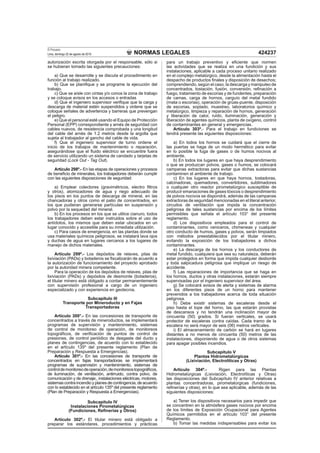 NORMAS LEGALES
El Peruano
Lima, domingo 22 de agosto de 2010 424237
autorización escrita otorgada por el responsable, sólo si
se hubieran tomado las siguientes precauciones:
a) Que se desarrolle y se discuta el procedimiento en
función al trabajo realizado.
b) Que se planiﬁque y se programe la ejecución del
trabajo.
c) Que se aísle con cintas y/o conos la zona de trabajo
y se coloque avisos en los accesos o entradas
d) Que el ingeniero supervisor veriﬁque que la carga y
descarga de material estén suspendidos y ordene que se
coloque señales de advertencia y barreras que prevengan
el peligro.
e) Que el personal esté usando el Equipo de Protección
Personal (EPP) correspondiente y arnés de seguridad con
cables nuevos, de resistencia comprobada y una longitud
del cable del arnés de 1.2 metros desde la argolla que
sujeta al trabajador al gancho del cable de vida.
f) Que el ingeniero supervisor de turno ordene el
inicio de los trabajos de mantenimiento o reparación,
asegurándose que el ﬂuido eléctrico se encuentre fuera
de servicio utilizando un sistema de candado y tarjetas de
seguridad (Lock Out - Tag Out).
Artículo 298º.- En las etapas de operaciones y procesos
de beneﬁcio de minerales, los trabajadores deberán cumplir
con las siguientes disposiciones de seguridad:
a) Emplear colectores (gravimétricos, electro ﬁltros
y otros), atomizadores de agua y riego adecuado de
los pisos en los puntos de descarga de mineral, en las
chancadoras y otros como el patio de concentrados, en
los que pudieran generarse partículas en suspensión y
polvo por la sequedad del mineral.
b) En los procesos en los que se utilice cianuro, todos
los trabajadores deben estar instruidos sobre el uso de
antídotos, los mismos que deben estar ubicados en un
lugar conocido y accesible para su inmediata utilización.
c) Para casos de emergencia, en las plantas donde se
usa materiales químicos peligrosos, se instalará lava ojos
y duchas de agua en lugares cercanos a los lugares de
manejo de dichos materiales.
Artículo 299º.- Los depósitos de relaves, pilas de
lixiviación (PADs) y botaderos se ﬁscalizarán de acuerdo a
la autorización de funcionamiento del proyecto aprobado
por la autoridad minera competente.
Para la operación de los depósitos de relaves, pilas de
lixiviación (PADs) y depósitos de desmonte (botaderos),
el titular minero está obligado a contar permanentemente
con supervisión profesional a cargo de un ingeniero
especializado y con experiencia en geotecnia.
Subcapítulo III
Transporte por Mineroducto y en Fajas
Transportadoras
Artículo 300°.- En las concesiones de transporte de
concentrados a través de mineroductos, se implementará
programas de supervisión y mantenimiento, sistemas
de control de monitoreo de operación, de monitoreos
topográﬁcos, de veriﬁcación de puntos de control de
presiones, de control periódico de desgaste del ducto y
planes de contingencias, de acuerdo con lo establecido
en el artículo 135º del presente reglamento (Plan de
Preparación y Respuesta a Emergencias).
Artículo 301º.- En las concesiones de transporte de
concentrados en fajas transportadoras se implementará
programas de supervisión y mantenimiento, sistemas de
controldemonitoreodeoperación,demonitoreostopográﬁcos,
de iluminación, de ventilación, antirruido, contra polvo, de
comunicación y de drenaje;, instalaciones eléctricas, motores,
sistemas contra incendio y planes de contingencia, de acuerdo
con lo establecido en el artículo 135º del presente reglamento
(Plan de Preparación y Respuesta a Emergencias).
Subcapítulo IV
Instalaciones Pirometalúrgicas
(Fundiciones, Reﬁnerías y Otros)
Artículo 302º.- El titular minero está obligado a
preparar los estándares, procedimientos y prácticas
para un trabajo preventivo y eﬁciente que normen
las actividades que se realiza en una fundición y sus
instalaciones, aplicable a cada proceso unitario realizado
en el complejo metalúrgico, desde la alimentación hasta el
despacho de productos ﬁnales y disposición de desechos;
comprendiendo, según el caso, la descarga y manipuleo de
concentrados, tostación, fusión, conversión, reﬁnación a
fuego, tratamiento de escorias y de fundentes, preparación
de camas, carga de hornos, carguío del metal fundido
(mata o escorias), operación de grúas-puente, disposición
de escorias, soplado, muestreo, laboratorios químico y
metalúrgico, limpieza y reparación de hornos, generación
y liberación de calor, ruido, iluminación, generación y
liberación de agentes químicos, planta de oxígeno, control
de contaminantes en general y emergencias.
Artículo 303º.- Para el trabajo en fundiciones se
tendrá presente las siguientes disposiciones:
a) En todos los hornos se cuidará que el cierre de
las puertas se haga de un modo hermético para evitar
en lo posible la fuga de gases o de humos nocivos al
ambiente.
b) En todos los lugares en que haya desprendimiento
o que se produzcan polvos, gases o humos, se colocará
campanas extractoras para evitar que dichas sustancias
contaminen el ambiente de trabajo.
c) En los lugares en que haya hornos, tostadoras,
calcinadoras, quemadores, convertidores, sublimadores
o cualquier otro reactor pirometalúrgico susceptible de
producir emanaciones de gases tóxicos o desprendimiento
de polvos nocivos se dispondrá, además de las campanas
extractoras de seguridad mencionadas en el literal anterior,
circuitos de ventilación que impida la concentración
peligrosa de tales sustancias por encima de los límites
permisibles que señala el artículo 103° del presente
reglamento.
d) Los dispositivos empleados para el control de
contaminantes, como ceniceros, chimeneas y cualquier
otro conducto de humos, gases y polvos, serán limpiados
con métodos preestablecidos por el titular minero,
evitando la exposición de los trabajadores a dichos
contaminantes.
e) La descarga de los hornos y los conductores de
metal fundido, cualquiera que sea su naturaleza, deberán
estar protegidos en forma que impida cualquier desborde
y toda salpicadura peligrosa que implique un riesgo de
accidente.
f) Las reparaciones de importancia que se haga en
los hornos, ductos y otras instalaciones, estarán siempre
supervisadas por el ingeniero supervisor del área.
g) Se colocará avisos de alerta y sistemas de alarma
en los diferentes pisos de un horno para mantener
prevenidos a los trabajadores acerca de toda situación
peligrosa.
h) Debe existir sistemas de escaleras desde el
piso hasta el tope del horno, las que estarán provistas
de descansos y no tendrán una inclinación mayor de
cincuenta (50) grados. Si fueran verticales, se usará
protector de escaleras contra caídas. Cada tramo de la
escalera no será mayor de seis (06) metros verticales.
i) El almacenamiento de carbón se hará en lugares
distantes a no menos de cincuenta (50) metros de las
instalaciones, disponiendo de agua o de otros sistemas
para apagar posibles incendios.
Subcapítulo V
Plantas Hidrometalúrgicas
(Lixiviación, Electrolíticas y Otras)
Artículo 304º.- Rigen para las Plantas
Hidrometalúrgicas (Lixiviación, Electrolíticas y Otras)
las disposiciones del Subcapítulo IV anterior relativas a
plantas concentradoras, pirometalúrgicas (fundiciones,
reﬁnerías y otras), en lo que sea aplicable, además de las
siguientes disposiciones:
a) Tener los dispositivos necesarios para impedir que
se concentren en la atmósfera gases nocivos por encima
de los límites de Exposición Ocupacional para Agentes
Químicos permitidos en el artículo 103° del presente
Reglamento.
b) Tomar las medidas indispensables para evitar los
 