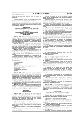 NORMAS LEGALES
El Peruano
Lima, domingo 22 de agosto de 2010 424239
del presente reglamento, deberán tener en cuenta lo
siguiente:
a. Estar ventiladas con un volumen suﬁciente de aire
para prevenir la acumulación de gas hidrógeno.
b. Tener avisos de prohibición de fumar, del uso de
llamas abiertas o del desarrollo de otras actividades que
pudieran crear una fuente de ignición durante la actividad
de cargado de baterías.
CAPÍTULO X
CONTROL DE SUSTANCIAS PELIGROSAS
Subcapítulo I
Etiquetas y Hojas de Datos de Seguridad de
Sustancias y Materiales
HDSM (MSDS)
Artículo 312º.- El titular minero se asegurará que se
coloque etiquetas adecuadas a todas las sustancias y
materiales químicos almacenados, así como a aquellos
que se encuentren en contenedores y dispensadores, en
caso el material en el contenedor – dispensador no vaya a
ser usado de inmediato.
Artículo 313º.- Es obligación del titular minero
mantener un archivo central de las HDSM (MSDS), las
que serán puestas a disposición de los trabajadores para
que éstos se familiaricen con la información que contienen
para cada sustancia y material que manipulan.
Artículo 314º.- El titular minero deberá preparar el
Listado Base de Sustancias y/o Materiales Utilizados en
las Operaciones Mineras y que pudieran considerarse de
riesgo potencial para la salud, seguridad y ambiente de
trabajo.
Las sustancias y/o materiales que a continuación se
presenta, constituyen un listado inicial al cual se podrá
ir añadiendo otras sustancias, según sea determinado
por el titular minero, luego del análisis de riesgo
correspondiente:
1. Ácido sulfúrico
2. Cal viva
3. Cianuro
4. Combustibles para motores y lubricantes
5. Hidróxido de sodio
6. Mercurio
7. Peróxido de hidrógeno
8. Otros
Artículo 315º.- En todo lugar donde existan sustancias
y/o materiales químicos tóxicos, tales como laboratorios,
dosiﬁcadores de reactivos, depósitos, entre otros, se
deberá contar con botiquines que contengan los antídotos
necesarios para neutralizar los efectos de dichos tóxicos;
además de contar con las HDSM (MSDS) de cada
sustancia, colocadas en lugares visibles.
Artículo 316º.- Cuando se utilice lámparas de carburo
de calcio, éstas deberán ser distribuidas a los trabajadores
en la superﬁcie de las minas.
Artículo317º.-Lassustanciasy/omaterialespeligrosos
deben ser almacenados en depósitos o contenedores de
acuerdo a las normas nacionales e internacionales Tales
contenedores deben etiquetarse apropiadamente.
Subcapítulo II
Uso de Cianuro
Artículo 318º.- En el proceso de cianuración de
oro, plata y otros elementos metálicos, los trabajadores
deberán usar el EPP adecuado, teniendo en cuenta las
siguientes disposiciones, sin que ello signiﬁque exceder
los Límites de Exposición Ocupacional para Agentes
Químicos establecidos en el ANEXO Nº 4:
a) Evitar inhalar polvos o gases de cianuro.
b) Efectuar el manipuleo de soluciones de cianuro en
áreas bien ventiladas, usando guantes de látex y gafas
protectoras.
c) No ingerir alimentos ni fumar cuando se trabaja con
cianuro.
d) No transportar ni almacenar cianuro junto con
alimentos o bebidas.
e) Evitar el contacto del cianuro con ácidos o sales
ácidas ya que puede generar ácido cianhídrico gaseoso
que es muy venenoso.
f) Agregar hidróxido de sodio (soda cáustica) u otro
compuesto alcalino al agua al preparar una solución de
cianuro de sodio o potasio, para evitar la formación de
ácido cianhídrico (HCN) al estado de gas venenoso.
g) Llevar un estricto control del PH en las plantas de
cianuración para evitar la formación de ácido cianhídrico
(HCN).
h) Cercar los pozos de solución de cianuro y los pozos
de soluciones residuales para el reciclaje , con la ﬁnalidad
de evitar el acceso de personas o animales.
i) Neutralizar de inmediato los derrames de soluciones
de cianuro, utilizando hipoclorito y/o peróxido de hidrógeno,
así como limpiarlos con agua alcalina.
j) Depositar los residuos del proceso de cianuración
en áreas impermeabilizadas con geosintéticos para evitar
la contaminación de los acuíferos, hasta su degradación
natural.
k) Para el abandono de residuos de cianuración
se debe proceder a su encapsulado y recubrimiento
posterior con desmontes o material estéril, los mismos
que deberán quedar cubiertos con tierra y su subsiguiente
reforestación.
l) Para casos de envenenamiento con cianuro o para
los primeros auxilios de la intoxicación, se deberá tener
en cuenta:
1. Para Tratamiento:
a. Hidroxicobalamina (Vitamina B12): dos (02)
ampollas de 2.5 gm cada una.
b. Kit de Antídoto:
Caja con doce (12) ampollas de nitrito de amilo.
Dos ampollas de tíosulfato de sodio.
Dos ampollas de nitrito de sodio y los accesorios para
su aplicación.
Tanto la hidroxicobalamina como el kit antídoto
deben permanecer en los lugares donde se prevea la
posibilidad de intoxicación y en cantidad suﬁciente según
la evaluación del riesgo.
2. Disponer de un equipo para vías aéreas que
cuente con balón de oxígeno que permita un ﬂujo de
oxígeno de diez a quince (10 a 15) litros por minuto,
bolsa de resucitación y mascarilla de oxígeno con bolsa
reservorio.
m) Almacenar el cianuro solo, en su embalaje bien
cerrado y aislado del aire, dentro de un almacén seco y
bien ventilado.
n) Trabajar acompañado y disponer de un equipo de
comunicación. Nunca trabajar solo en áreas donde se
manipula cianuro.
o) Prohibir el ingreso al personal no autorizado en
áreas donde se manipula cianuro.
Artículo 319º.- La comercialización, almacenamiento
y uso del cianuro estarán sujetos a la Ley Nº 29023, Ley
que regula la Comercialización y Uso del Cianuro, sus
reglamentos, sus modiﬁcatorias y demás normas vigentes
aplicables.
Subcapítulo III
Uso de Mercurio en la Recuperación de Oro
Artículo 320º.- En la recuperación de oro mediante
amalgamación se tomará en cuenta lo siguiente:
a) No utilizar el mercurio en circuito abierto.
b) Evitar que el mercurio entre en contacto con la piel.
c) No ingerir alimentos ni fumar cuando se trabaja con
mercurio.
d) No usar recipientes que hayan contenido mercurio
para guardar alimentos o bebidas.
e) Guardar el mercurio siempre cubierto por agua para
evitar que se evapore al ambiente.
f) Mantener el mercurio lejos del alcance de los niños
o madres gestantes.
g) Quemar el mercurio utilizando la retorta adecuada
 