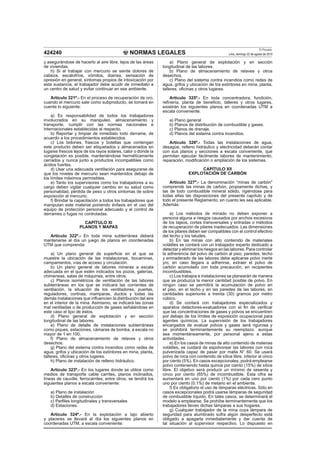 NORMAS LEGALES
El Peruano
Lima, domingo 22 de agosto de 2010424240
y asegurándose de hacerlo al aire libre, lejos de las áreas
de viviendas.
h) Si al trabajar con mercurio se siente dolores de
cabeza, escalofríos, vómitos, diarrea, sensación de
opresión en general, síntomas propios de intoxicación por
esta sustancia, el trabajador debe acudir de inmediato a
un centro de salud y evitar continuar en ese ambiente.
Artículo 321º.- En el proceso de recuperación de oro,
cuando el mercurio sale como subproducto, se tomará en
cuenta lo siguiente:
a) Es responsabilidad de todos los trabajadores
involucrados en su manipuleo, almacenamiento y
transporte, cumplir con las normas nacionales e
internacionales establecidas al respecto.
b) Reportar y limpiar de inmediato todo derrame, de
acuerdo a los procedimientos establecidos.
c) Los bidones, frascos y botellas que contengan
este producto deben ser etiquetados y almacenados en
lugares frescos lejos de los rayos solares, calor o donde la
congelación es posible, manteniéndose herméticamente
cerrados y nunca junto a productos incompatibles como
ácidos fuertes.
d) Usar una adecuada ventilación para asegurarse de
que los niveles de mercurio sean mantenidos debajo de
los límites máximos permisibles.
e) Tanto los supervisores como los trabajadores a su
cargo deben vigilar cualquier cambio en su salud como
personalidad, pérdida de peso u otros síntomas de sobre
exposición al mercurio.
f) Brindar la capacitación a todos los trabajadores que
manipulan este material poniendo énfasis en el uso del
equipo de protección personal adecuado y el control de
derrames o fugas no controladas.
CAPÍTULO XI
PLANOS Y MAPAS
Artículo 322º.- En toda mina subterránea deberá
mantenerse al día un juego de planos en coordenadas
UTM que comprenda:
a) Un plano general de superﬁcie en el que se
muestre la ubicación de las instalaciones, bocaminas,
campamentos, vías de acceso y circulación.
b) Un plano general de labores mineras a escala
adecuada en el que estén indicados los pozos, galerías,
chimeneas, salas de máquinas, entre otros.
c) Planos isométricos de ventilación de las labores
subterráneas en los que se indicará las corrientes de
ventilación, la situación de los ventiladores, puertas,
reguladores, cortinas, mamparas, ductos y todas las
demás instalaciones que inﬂuencien la distribución del aire
en el interior de la mina. Asimismo, se indicará las zonas
mal ventiladas o de producción de gases señalándose en
este caso el tipo de éstos.
d) Plano general de explotación y en sección
longitudinal de las labores.
e) Plano de detalle de instalaciones subterráneas
como piques, estaciones, cámaras de bomba, a escala no
mayor de 1 en 100.
f) Plano de almacenamiento de relaves y otros
desechos.
g) Plano del sistema contra incendios como redes de
agua, grifos y ubicación de los extintores en mina, planta,
talleres, oﬁcinas y otros lugares.
h) Plano de instalación de relleno hidráulico.
Artículo 323º.- En los lugares donde se utilice como
medios de transporte cable carriles, planos inclinados,
líneas de cauville, ferrocarriles, entre otros, se tendrá los
siguientes planos a escala conveniente:
a) Plano de instalación
b) Detalles de construcción
c) Perﬁles longitudinales y transversales
d) Estaciones.
Artículo 324º.- En la explotación a tajo abierto
y placeres se llevará al día los siguientes planos en
coordenadas UTM, a escala conveniente:
a) Plano general de explotación y en sección
longitudinal de las labores.
b) Plano de almacenamiento de relaves y otros
desechos.
c) Plano del sistema contra incendios como redes de
agua, grifos y ubicación de los extintores en mina, planta,
talleres, oﬁcinas y otros lugares.
Artículo 325º.- En toda concentradora, fundición,
reﬁnería, planta de beneﬁcio, talleres y otros lugares,
existirán los siguientes planos en coordenadas UTM a
escala conveniente:
a) Plano general
b) Planos de distribución de combustible y gases.
c) Planos de drenaje.
d) Planos del sistema contra incendios.
Artículo 326º.- Todas las instalaciones de agua,
desagüe, relleno hidráulico y electricidad deberán contar
con sus planos y secciones a escala conveniente, que
permitan ejecutar fácilmente labores de mantenimiento,
reparación, modiﬁcación o ampliación de los sistemas.
CAPÍTULO XII
EXPLOTACIÓN DE CARBÓN
Artículo 327º.- La denominación “minas de carbón”
comprende las minas de carbón, propiamente dichas, y
las de todo combustible mineral sólido, rigiéndose para
todas ellas las disposiciones del presente capítulo y de
todo el presente Reglamento, en cuanto les sea aplicable.
Además:
a) Los métodos de minado no deben exponer a
persona alguna a riesgos causados por anchos excesivos
de los tajeos, cortes transversales y entradas o métodos
de recuperación de pilares inadecuados. Las dimensiones
de los pilares deben ser compatibles con el control efectivo
del techo y los taludes.
b) En las minas con alto contenido de materiales
volátiles se contará con un trabajador experto dedicado a
detectar y eliminar los riesgos en las labores. Para controlar
la adherencia del polvo de carbón al piso, paredes, techo
y enmaderado de las labores debe aplicarse polvo inerte
y/o, en caso llegara a adherirse, extraer el polvo de
carbón acumulado con toda precaución, en recipientes
incombustibles.
c) Los trabajos e instalaciones se planearán de manera
que se produzca la menor cantidad posible de polvo. En
ningún caso se permitirá la acumulación de polvo en
el piso, en el techo y en las paredes de las labores, en
cantidades superiores a treinta (30) gramos por metro
cúbico.
d) Se contará con trabajadores especializados y
aparatos detectores-evaluadores con el ﬁn de veriﬁcar
que las concentraciones de gases y polvos se encuentren
por debajo de los límites de exposición ocupacional para
agentes químicos. La supervisión de los trabajadores
encargados de evaluar polvos y gases será rigurosa y
se prohibirá terminantemente su reemplazo, aunque
sea momentáneamente, por personal ajeno a estas
actividades.
e) En los casos de minas de alto contenido de materias
volátiles, se cuidará de espolvorear las labores con roca
pulverizada capaz de pasar por malla N° 60. Se usará
polvo de roca con contenido de sílice libre, inferior al cinco
por ciento (5%). En casos excepcionales, podrá emplearse
polvo conteniendo hasta quince por ciento (15%) de sílice
libre. El objetivo será producir un mínimo de sesenta y
cinco por ciento (65%) de incombustible. Esta cifra se
aumentará en uno por ciento (1%) por cada cero punto
uno por ciento (0.1%) de metano en el ambiente.
f) Es obligatorio el uso de lámparas eléctricas. Sólo en
casos excepcionales podrá usarse lámparas de seguridad
de combustible líquido. En tales casos, se determinará el
modelo a emplearse. Se prohíbe terminantemente que los
trabajadores lleven dichas lámparas a sus hogares.
g) Cualquier trabajador de la mina cuya lámpara de
seguridad para alumbrado sufra algún desperfecto está
obligado a apagarla inmediatamente y dar cuenta de
tal situación al supervisor respectivo. Lo dispuesto en
 