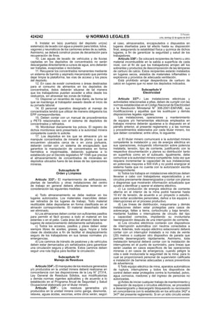 NORMAS LEGALES
El Peruano
Lima, domingo 22 de agosto de 2010424242
9. Instalar en la(s) puerta(s) del depósito un(os)
sistema(s) de lavado con agua a presión para toldos, tolva,
vagones y neumáticos de los camiones antes de su salida.
Asimismo, se deberá construir pozas de decantación para
recuperación de ﬁnos.
10. Las aguas de lavado de vehículos y de lluvias
captadas en los depósitos de concentrados no serán
descargadas directamente a cursos de agua, sino deberán
ser tratadas, evaporadas o recicladas.
11. Recuperar los concentrados remanentes mediante
un sistema de barrido y aspirado mecanizado que permita
dejar limpia la plataforma, las vías de acceso y los pisos
del depósito.
12. En caso de existir comedores o áreas destinadas
para el consumo de alimentos en los depósitos de
concentrados, éstos deberán situarse de tal manera
que los trabajadores puedan acceder a ellos desde los
vestuarios, sin atravesar las zonas de trabajo.
13. Disponer un recambio de ropa diario, de forma tal
que se mantenga al trabajador aseado desde el inicio de
su jornada laboral.
14. El personal operativo designado al manejo de
concentrados tendrá que utilizar de manera obligatoria los
EPP correspondientes.
15. Deben contar con un manual de procedimientos
y PETS relacionados con el sistema de depósitos de
concentrados y reﬁnados.
16. Monitorear diariamente los polvos. El registro de
dichos monitoreos será presentado a la autoridad minera
competente cuando lo solicite.
17. Los depósitos en los que se almacene y/o se
manipule concentrados de mineral de plomo y que se
encuentren ubicados cerca de o en zona portuaria,
deberán contar con un sistema de encapsulado que
garantice la manipulación de concentrados en forma
hermética e impermeable, debiendo sujetarse a lo
establecido por el Decreto legislativo Nº 1048 que precisa
el almacenamiento de concentrados de minerales en
depósitos ubicados fuera de las áreas de las operaciones
mineras.
Subcapítulo III
Orden y Limpieza
Artículo 333º.- El mantenimiento de ediﬁcaciones,
plantas de beneﬁcio y otras instalaciones del centro
de trabajo en general deberá efectuarse teniendo en
consideración las siguientes medidas:
a) Todo almacenamiento se debe realizar en los
lugares autorizados. Los materiales inservibles deben
ser retirados de los lugares de trabajo. Todo material
reutilizable debe depositarse en forma clasiﬁcada en el
almacén correspondiente. El material desechado debe
ser eliminado.
b) Los almacenes deben contar con suﬁcientes pasillos
para permitir el fácil acceso a todo el material en los
estantes o en el patio. Cada área del almacén debe tener
lugares de estacionamiento debidamente señalizados.
c) Todos los accesos, pasillos y pisos deben estar
siempre libres de aceites, grasas, agua, hoyos y toda
clase de obstáculos a ﬁn de facilitar el desplazamiento
seguro de los trabajadores en sus tareas normales y/o
emergencias.
d) Los caminos de tránsito de peatones y de vehículos
deben estar demarcados y/o señalizados para garantizar
una circulación segura y eﬁciente. Estos caminos deben
seguir una ruta lógica para facilitar la circulación.
Subcapítulo IV
Manejo de Residuos
Artículo 334º.- El manipuleo de los residuos generados
y/o producidos en la unidad minera deberá realizarse en
concordancia con las disposiciones de la Ley N° 27314,
Ley General de Residuos Sólidos, sus modiﬁcatorias
y demás normas vigentes aplicables y de acuerdo a lo
establecido en el Programa Anual de Seguridad y Salud
Ocupacional elaborado por el titular minero.
Artículo 335º.- Los residuos generados y/o
producidos en la unidad minera como ganga, desmonte,
relaves, aguas ácidas, escorias, entre otros serán, según
el caso, almacenados, encapsulados o dispuestos en
lugares diseñados para tal efecto hasta su disposición
ﬁnal, asegurando la estabilidad física y química de dichos
lugares, a ﬁn de garantizar la seguridad y salud de los
trabajadores.
Artículo 336º.- Se colocará recipientes de hierro u otro
material incombustible en la salida a superﬁcie de cada
nivel, con el ﬁn de que los trabajadores arrojen allí los
sobrantes y productos de descomposición de las lámparas
de carburo de calcio. Estos recipientes estarán instalados
en lugares secos, aislados de materiales inﬂamables o
explosivos y provistos de adecuada ventilación.
Está prohibido arrojar desperdicios de carburo de
calcio en lugares que no sean los depósitos indicados.
Subcapítulo V
Electricidad
Artículo 337º.- Las instalaciones eléctricas y
actividades relacionadas a ellas, deben de cumplir con las
normas establecidas en el Código Nacional de Electricidad
y la Resolución Ministerial N° 308-2001-EM/VME, sus
modiﬁcaciones y aquellas que las sustituyan y demás
disposiciones legales vigentes.
Las instalaciones, operaciones y mantenimiento
de equipos y/o herramientas eléctricas empleados en
trabajos mineros deberán ajustarse a lo dispuesto en el
párrafo anterior, al presente reglamento y a las normas
y procedimientos elaborados por cada titular minero, los
que deben considerar, entre otros, lo siguiente:
a) El titular minero comunicará a la autoridad minera
competente la instalación y uso de energía eléctrica en
sus operaciones, incluyendo información sobre potencia
instalada, tensión, tipo de corriente, justiﬁcando con la
respectiva documentación y planos su distribución tanto
en superﬁcie como en el subsuelo. Igualmente, debe
comunicar a la autoridad minera competente, toda vez que
requiera incrementar la capacidad de sus instalaciones
en potencias mayores a 500 kVA y no podrá energizar el
sistema hasta que no cuente con la autorización escrita
correspondiente.
b) Todos los trabajos en instalaciones eléctricas deben
llevarse a cabo con trabajadores especializados y en
circuitos previamente desenergizados y contar con planos
o diagramas que mostrarán información actualizada que
ayude a identiﬁcar y operar el sistema eléctrico.
c) La conducción de energía eléctrica de corriente
alterna en el interior de la mina podrá hacerse hasta
10 kV de tensión, de acuerdo a un proyecto o estudio,
para evitar accidentes personales, daños a los equipos o
interrupciones en el proceso productivo.
d) Las líneas de distribución, maquinarias y demás
instalaciones deben estar protegidas para casos de
sobrecarga, fallas a tierra, cortocircuito y baja tensión,
mediante fusibles o interruptores de circuito del tipo
y capacidad correctos, impidiendo su involuntaria
reenergización después de una interrupción de corriente.
e) Los circuitos eléctricos contarán con dispositivos
de interrupción automática con neutros conectados a
tierra. Además, todo equipo eléctrico estacionario deberá
contar con un interruptor instalado a no más de veinte
(20) metros o cualquier otro dispositivo de parada que
permita desenergizarlo rápidamente. Asimismo, toda
instalación temporal deberá contar con la instalación de
interruptores en el punto de suministro, para líneas que
serán usadas en casos especíﬁcos de las operaciones
mineras o en casos de emergencia, cuando peligre la
vida o esté involucrada la seguridad de la mina; para lo
cual se proporcionará personal de supervisión caliﬁcada
e instalación de barreras adecuadas y avisos preventivos
de advertencia.
f) Todo equipo eléctrico de mina, aparatos automáticos
de ruptura, interruptores y todos los dispositivos de
control deben estar protegidos contra la humedad, polvo,
agua corrosiva, roedores y del ingreso de personas no
autorizadas.
g)Antes de iniciar cualquier trabajo de mantenimiento y
reparación de equipos o circuitos eléctricos, se procederá
a desenergizarlo y descargarlo bloqueando su reconexión
en concordancia con lo establecido en los artículos 342º a
347º del presente reglamento. Si en un sólo circuito existe
 