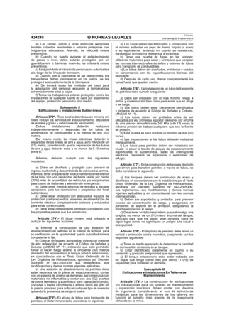 NORMAS LEGALES
El Peruano
Lima, domingo 22 de agosto de 2010424248
a) Las zanjas, pozos y otras aberturas peligrosas
tendrán cubiertas resistentes o estarán protegidas con
resguardos adecuados. Además, se colocará avisos
preventivos.
b) Cuando no pueda evitarse el establecimiento
de pasos a nivel, éstos estarán protegidos por un
guardabarrera o barreras. Además, se colocará avisos
preventivos.
c) Está prohibido el tránsito de personas no autorizadas
a lo largo de las líneas de ferrocarril.
d) Cuando, por la naturaleza de las operaciones, los
trabajadores deban permanecer en los patios, se les
protegerá adecuadamente de la intemperie.
e) Se tomará todas las medidas del caso para
la adaptación del personal expuesto a temperaturas
extremadamente altas o bajas.
f) Todos los trabajadores estarán protegidos contra las
irradiaciones de cualquier fuente de calor por aislamiento
del equipo, protección personal u otro medio.
Subcapítulo II
Ediﬁcaciones e Instalaciones Subterráneas
Artículo 373º.- Todo local subterráneo en minería sin
rieles incluye los servicios de estacionamiento, depósitos
de aceites y grasa y estaciones de servicentro.
Dichas instalaciones deberán realizarse
independientemente y separadas de los tubos de
alimentación de combustibles a no menos de dos (02)
metros.
Del mismo modo, las líneas eléctricas deberán ir
separadas de las líneas de aire y agua, a no menos de un
(01) metro; considerando que la separación de los tubos
de aire y agua deberán estar a no menos de 0.10 metros
entre sí.
Además, deberán cumplir con los siguientes
requisitos:
a) Debe ser diseñado y protegido para prevenir el
ingreso inadvertido y descontrolado de vehículos a la mina.
Además, tener una playa de estacionamiento en el interior
de la mina con una capacidad de hasta veinte por ciento
(20%) más de la cantidad de vehículos y/o maquinarias
para casos de visitantes y atención de emergencia.
b) Debe tener medios seguros de entrada y escape
apropiados para las condiciones y propósitos del local
subterráneo.
c) Debe estar protegido con adecuados equipos de
protección contra incendios, sistemas de alimentación de
corriente eléctrica completamente aislados y entubados
para evitar cortocircuitos.
d) Debe estar debidamente ventilado cumpliendo con
los propósitos para el que fue construido.
Artículo 374º.- El titular minero está obligado a
realizar las siguientes acciones:
a) Informar la construcción de una estación de
abastecimiento de petróleo en el interior de la mina, para
su veriﬁcación en la oportunidad que la autoridad minera
competente lo ﬁje.
b) Colocar, en lugares apropiados, avisos con material
de alta reﬂexividad de acuerdo al Código de Señales y
Colores (ANEXO Nº 11); indicando que está prohibido
fumar o hacer fuego abierto a cincuenta (50) metros
alrededor del servicentro o al tanque móvil o estacionario,
en concordancia con el Texto Único Ordenado de la
Ley Orgánica de Hidrocarburos, aprobado por Decreto
Supremo Nº 042-2005-EM, sus reglamentos, sus
modiﬁcatorias y demás normas vigentes aplicables.
c) Una estación de abastecimiento de petróleo debe
estar separada de la playa de estacionamiento, contar
con un sistema de control de derrames, ser construida con
materiales no inﬂamables y contar con dos (02) puertas
de cierre hermético y automático para casos de incendio,
ubicadas a treinta (30) metros a ambos lados del grifo en
la galería principal, para sofocar cualquier tipo de incendio
quitando la presencia de oxígeno o aire.
Artículo 375º.- En el uso de tubos para transporte de
petróleo, el titular minero debe considerar lo siguiente:
a) Los tubos deben ser fabricados o construidos con
el mínimo estándar en peso de hierro forjado o acero
o su equivalente, teniendo en cuenta su resistencia,
durabilidad, corrosión y resistencia a incendios.
b) Tener una prueba de fugas en las uniones;
utilizando materiales para sellar y unir tubos que cumplan
las normas internacionales de sellos y uniones de tubos
para transporte de combustibles.
c) Los tubos deben ser diseñados, instalados y usados
en concordancia con las especiﬁcaciones técnicas del
fabricante.
d) Después de cada uso, drenar completamente los
tubos hasta que queden vacíos.
Artículo 376º.- La instalación de un tubo de transporte
de petróleo debe cumplir lo siguiente:
a) Debe ser instalado con el más mínimo riesgo a
daños y sostenido tan bien como para evitar que se aﬂoje
o se caiga.
b) Los tubos deben estar claramente identiﬁcados
y pintados de acuerdo al Código de Señales y Colores.
(ANEXO Nº 11).
c) Los tubos deben ser probados antes de ser
utilizados por vez primera y soportar presiones por encima
de una presión atmosférica de 345 kPa o de 1,5 veces la
máxima presión de trabajo cualquiera que sea la fuente
de presión.
d) Esta prueba se hará durante un mínimo de dos (02)
horas .
e) Las inspecciones a los tubos deberán realizarse
mensualmente.
f) Los tubos para petróleo deben ser instalados sin
cruzar ni pasar a través de playas de estacionamiento
superﬁciales ni subterráneas, salas de interruptores
eléctricos, depósitos de explosivos o estaciones de
refugio.
Artículo 377º.- En la construcción de tanques depósito
que sirven para transferir petróleo a través de tubos, se
debe considerar lo siguiente:
a) Los tanques deben ser construidos de acero y
diseñados en concordancia con lo establecido por el Texto
Único Ordenado de la Ley Orgánica de Hidrocarburos,
aprobada por Decreto Supremo Nº 042-2005-EM,
sus reglamentos, sus modiﬁcatorias y demás normas
vigentes aplicables y en concordancia con las normas
internacionales.
b) Deben ser soportados y anclados para prevenir
exceso de concentración de carga, y asegurados en
porciones de soporte en el armazón, asegurando la
mínima exposición al riesgo.
c) Debe tener un tubo respiradero que sobresalga una
longitud no menor de un (01) metro encima del tanque,
colocado para que los gases sean dirigidos fuera de
algún lugar donde no signiﬁquen un peligro a la salud o
la seguridad.
Artículo 378º.- El depósito de petróleo debe tener un
control y protección contra incendios, cumpliendo con los
requisitos siguientes:
a) Tener un medio apropiado de determinar la cantidad
de combustible contenido en el tanque.
b) Estar identiﬁcado claramente en cuanto a su
contenido y grado de peligrosidad que representa.
c) El tanque estacionario debe estar rodeado por
un dique que tenga ciento diez por ciento (110%) de
capacidad para contener un derrame.
Subcapítulo III
Ediﬁcaciones e Instalaciones En Talleres de
Mantenimiento
Artículo 379º.- La construcción de edificaciones
y/o instalaciones para los talleres de mantenimiento
y reparación mecánica deben contar con diseños
de ingeniería, considerando el uso de estructuras
metálicas para las dimensiones de los talleres, en
función al tamaño más grande de la maquinaria
utilizada en la mina.
 