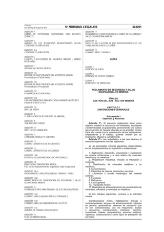 NORMAS LEGALES
El Peruano
Lima, domingo 22 de agosto de 2010 424201
ANEXO Nº 4
LÍMITES DE EXPOSICIÓN OCUPACIONAL PARA AGENTES
QUÍMICOS
ANEXO Nº 5
ANÁLISIS DE LOS ACCIDENTES INCAPACITANTES SEGÚN
CÓDIGO DE CLASIFICACIÓN
ANEXO N° 5-A
CÓDIGO DE CLASIFICACIÓN
ANEXO Nº 6
EQUIPOS Y ACCESORIOS DE SALVATAJE MINERO – MÍNIMO
NECESARIO
ANEXO Nº 7
AVISO DE ACCIDENTE MORTAL
ANEXO Nº 7-A
INFORME DE INVESTIGACIÓN DEL ACCIDENTE MORTAL
Presentado por el Titular Minero
ANEXO N° 7-B
INFORME DE INVESTIGACION DEL ACCIDENTE MORTAL
Presentado por el Fiscalizador
ANEXO Nº 7-C
FICHA MÉDICA OCUPACIONAL
ANEXO N° 7-D
EVALUACION MÉDICA PARAASCENSO A GRANDES ALTITUDES
(mayor de 2,500 m.s.n.m.)
ANEXO Nº 7-E
NIVEL DE RUIDO
ANEXO N° 8
CLASIFICACIÓN DE ACCIDENTES EN MINERÍA
ANEXO N° 9
TABLA DE DÍAS CARGO
ANEXO Nº 10
NIVELES DE ILUMINACIÓN
ANEXO Nº 11
CÓDIGO DE SEÑALES Y COLORES
ANEXO Nº 12
CUADRO ESTADÍSTICO DE ACCIDENTES
ANEXO Nº 13
CUADRO ESTADÍSTICO DE SEGURIDAD
ANEXO Nº 13-A
REPORTE DE ENFERMEDADES OCUPACIONALES
ANEXO N° 14
INDUCCIÓN Y ORIENTACIÓN BÁSICA
Para uso del Departamento de Seguridad y Salud Ocupacional
ANEXO N° 14-A
PROGRAMA DE CAPACITACIÓN EN EL TRABAJO / TAREA
ANEXO Nº 14-B
MATRIZ BÁSICA DE CAPACITACIÓN EN SEGURIDAD Y SALUD
OCUPACIONAL MINERA
ANEXO Nº 15
PERMISO ESCRITO PARA TRABAJO DE ALTO RIESGO (PETAR)
ANEXO Nº 15-A
FORMATO PARA ELABORACIÓN DE ESTÁNDARES
ANEXO Nº 15-B
FORMATO PARA LA ELABORACIÓN DE LOS PETS
ANEXO Nº 15-C
ANÁLISIS DE TRABAJO SEGURO (ATS)
ANEXO Nº 16
PLAN DE MINADO ANUAL
ANEXO Nº 17
REGLAMENTO Y CONSTITUCIÓN DEL COMITÉ DE SEGURIDAD Y
SALUD OCUPACIONAL MINERA
ANEXO Nº 18
PROCESO DE ELECCIÓN DE LOS REPRESENTANTES DE LOS
TRABAJADORES ANTE EL COMITÉ
ANEXO Nº 19
FORMATO IPERC CONTINUO
GUÍAS
GUÍA Nº 1
MEDICIÓN DE RUIDO
GUÍA Nº 2
MEDICIÓN DE ESTRÉS TÉRMICO
GUÍA Nº 3
MONITOREO DE VIBRACIÓN
REGLAMENTO DE SEGURIDAD Y SALUD
OCUPACIONAL EN MINERÍA
TÍTULO I
GESTIÓN DEL SUB - SECTOR MINERÍA
CAPÍTULO I
DISPOSICIONES GENERALES
Subcapítulo I
Objetivos y Alcances
Artículo 1º.- El presente reglamento tiene como
objetivo prevenir la ocurrencia de incidentes, accidentes
y enfermedades ocupacionales, promoviendo una cultura
de prevención de riesgos laborales en la actividad minera
Para ello cuenta con la participación de los trabajadores,
empleadores y el Estado, quienes velarán por su
promoción, difusión y cumplimiento.
Artículo 2º.- Las actividades a las que alcanza el
presente reglamento son las siguientes:
a) Las actividades mineras siguientes, desarrolladas
en los emplazamientos en superﬁcie o subterráneos:
1. Exploración, desarrollo, preparación y explotación
en minería subterránea y a cielo abierto de minerales
metálicos y no metálicos.
2. Preparación mecánica, incluido la trituración y
molienda.
3. Clasiﬁcación de minerales metálicos y no
metálicos.
4. Concentración.
5. Depósitos de relaves, desmonte y escorias.
6 .Lixiviación o lavado metalúrgico del material
extraído.
7. Fundición.
8. Reﬁnación.
9. Labor general.
10. Transporte minero.
11. Depósitos de almacenamiento de concentrados de
minerales, reﬁnados y minerales no metálicos.
b) Los trabajos siguientes, conexos a la actividad
minera:
Construcciones civiles, instalaciones anexas o
complementarias, tanques de almacenamiento, tuberías
en general, generadores, sistemas de transporte que
no son concesionados, uso de maquinaria, equipo
y accesorios, mantenimiento mecánico, eléctrico,
comedores, hoteles, campamentos, servicios médicos,
vigilancia, construcciones y otros tipos de prestación de
servicios.
 