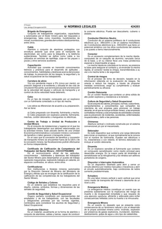 NORMAS LEGALES
El Peruano
Lima, domingo 22 de agosto de 2010 424203
Brigada de Emergencia
Conjunto de trabajadores organizados, capacitados
y autorizados por el titular minero para dar respuesta a
emergencias, tales como incendios, hundimientos de
minas,inundaciones,grandesderrumbesodeslizamientos,
entre otros.
Cable
Alambre o conjunto de alambres protegidos con
envoltura aislante que sirve para el transporte de
electricidad, así como para la telegrafía y la telefonía
subterráneas. También se deﬁne como cable a los
utilizados en winches de rastrillaje, izaje en los piques o
pozas y otros servicios auxiliares.
Capacitación
Actividad que consiste en transmitir conocimientos
teóricos y prácticos para el desarrollo de aptitudes ,
conocimientos , habilidades y destrezas acerca del proceso
de trabajo, la prevención de los riesgos, la seguridad y la
salud ocupacional de los trabajadores.
Carretera de alivio
Vía con pendiente mayor a 5% (cinco por ciento), en
posición diagonal a la existente y ubicada en las vías de
circulaciónfrecuente,queserviráparaayudaralareducción
de la velocidad del equipo o vehículo de transporte y al
control de dicha velocidad hasta detenerlo.
Cebo
Es un tipo de iniciador, compuesto por un explosivo
con un fulminante conectado a un tipo de mecha.
Los cebos se diferencian de acuerdo a su preparación.
Así se tiene:
a) Cebo preparado con dinamita, fulminante y mecha.
b) Cebo preparado con explosivo potente, fulminante,
mechas, cordón detonante o mangueras no eléctricas.
Centro de Trabajo o Unidad de Producción o
Unidad Minera
Es el conjunto de instalaciones y lugares en el que los
trabajadores desempeñan sus labores relacionadas con
la actividad minera. Está ubicado dentro de una Unidad
EconómicaAdministrativa o concesión minera o concesión
de beneﬁcio o labor general o transporte minero.
En el caso que la concesión de beneﬁcio y concesión
de transporte minero se encuentren fuera de la UEA o de
la concesión minera, las ﬁscalizaciones podrán efectuarse
en forma independiente.
Certiﬁcado de Caliﬁcación de Competencia del
Trabajador del Sector Minero - CECCOTRASMIN
Es el reconocimiento oﬁcial de las aptitudes,
conocimientos , habilidades y destrezas del trabajador
del Sector Minero para desempeñar un puesto de trabajo
operando maquinarias, realizando trabajos en caliente, en
espacios conﬁnados, en altura, entre otros.
Certiﬁcadoras
Son instituciones o titulares mineros autorizados
por la Dirección General de Minería del Ministerio de
Energía y Minas que se encargan de la certiﬁcación de la
caliﬁcación de las competencias de los trabajadores del
Sector Minero.
Código de Señales y Colores
Es un sistema que establece los requisitos para el
diseño, colores, símbolos, formas y dimensiones de las
señales de seguridad.
Comité de Seguridad y Salud Ocupacional
Órgano paritario constituido por representantes del
empleador y de los trabajadores, con las facultades
y obligaciones previstas por las normas vigentes,
nombrados para considerar los asuntos de Seguridad y
Salud Ocupacional.
Conductor Eléctrico
Es un material, usualmente en la forma de alambre o
conjunto de alambres, cables y barras, capaz de conducir
la corriente eléctrica. Puede ser descubierto, cubierto o
aislado.
Conductor Eléctrico Neutro
Conductor de un sistema polifásico de 4 conductores
eléctricos (p.e.: 380/220V) o de un sistema monofásico
de 3 conductores eléctricos (p.e.: 440/220V) que tiene un
potencial simétrico con los otros conductores del sistema
y es puesto a tierra intencionalmente.
Conector
Es un accesorio complementario de la mecha rápida,
compuesto de un casquillo de aluminio, ranurado cerca
de la base, y en su interior lleva una masa pirotécnica
especial e impermeable al agua.
La mecha rápida es colocada en la ranura, se presiona
la base para asegurar el contacto y, al encender la mecha
rápida, el conector recibe la chispa, transmitiéndola a su
vez a la mecha lenta o de seguridad.
Control de riesgos
Es el proceso de toma de decisión, basado en la
información obtenida en la evaluación de riesgos. Se
orienta a reducir los riesgos, a través de proponer
medidas correctoras, exigir su cumplimiento y evaluar
periódicamente su eﬁcacia.
Cordón Detonante
Es un cordón ﬂexible que contiene un alma sólida de
alto poder explosivo y resistencia a la tensión.
Cultura de Seguridad y Salud Ocupacional
Eselconjuntodevalores,principios,normas,costumbres,
comportamientos y conocimientos que comparten los
miembros de una empresa para promover un trabajo
decente, en el que se incluye al titular minero, a las empresas
contratistasminerasyalasempresasdeactividadesconexas
para la prevención de incidentes, accidentes, enfermedades
ocupacionales y daño a las personas.
Chimenea
Abertura vertical o inclinada construida por el sistema
convencional y/o por el mecanizado.
Detonador
Es todo dispositivo que contiene una carga detonante
para iniciar un explosivo, al que normalmente se le conoce
con el nombre de fulminante. Pueden ser eléctricos o
no, instantáneos o con retardo. El término detonador no
incluye al cordón detonante.
Dinamita
Es un explosivo sensible al fulminante que contiene
un compuesto sensibilizador como medio principal para
desarrollar energía. En la mayor parte de dinamitas el
sensibilizador es la nitroglicerina y los nitratos son aditivos
portadores de oxígeno.
Disyuntor o Interruptor Automático
Es un dispositivo diseñado para abrir y cerrar un
circuito eléctrico por medios manuales o mecánicos y abrir
el circuito automáticamente, bajo condiciones de sobre
corriente predeterminada.
Echadero
Es una labor minera vertical o semi vertical que sirve
como medio de transporte del mineral o desmonte de un
nivel a otro.
Emergencia Médica
La emergencia médica constituye un evento que se
presenta súbitamente con la implicancia del riesgo de
muerte o de incapacidad inmediata y que requiere de
una atención oportuna, eﬁciente y adecuada para evitar
consecuencias nefastas como la muerte o la minusvalía.
Emergencia Minera
Es un evento no deseado que se presenta como
consecuencia de un fenómeno natural o por el desarrollo
de la propia actividad minera como: incendio, explosión
por presencia de gases explosivos, inundación, deshielo,
deslizamiento, golpe de agua u otro tipo de catástrofes.
 