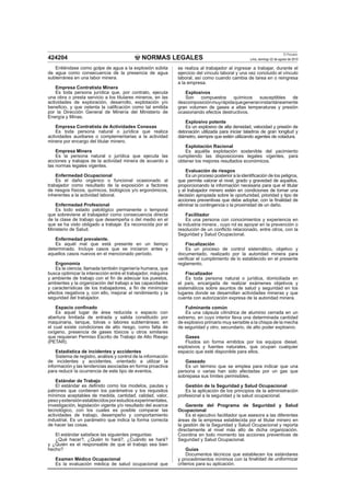 NORMAS LEGALES
El Peruano
Lima, domingo 22 de agosto de 2010424204
Entiéndase como golpe de agua a la explosión súbita
de agua como consecuencia de la presencia de agua
subterránea en una labor minera.
Empresa Contratista Minera
Es toda persona jurídica que, por contrato, ejecuta
una obra o presta servicio a los titulares mineros, en las
actividades de exploración, desarrollo, explotación y/o
beneﬁcio, y que ostenta la caliﬁcación como tal emitida
por la Dirección General de Minería del Ministerio de
Energía y Minas.
Empresa Contratista de Actividades Conexas
Es toda persona natural o jurídica que realiza
actividades auxiliares o complementarias a la actividad
minera por encargo del titular minero.
Empresa Minera
Es la persona natural o jurídica que ejecuta las
acciones y trabajos de la actividad minera de acuerdo a
las normas legales vigentes.
Enfermedad Ocupacional
Es el daño orgánico o funcional ocasionado al
trabajador como resultado de la exposición a factores
de riesgos físicos, químicos, biológicos y/o ergonómicos,
inherentes a la actividad laboral.
Enfermedad Profesional
Es todo estado patológico permanente o temporal
que sobreviene al trabajador como consecuencia directa
de la clase de trabajo que desempeña o del medio en el
que se ha visto obligado a trabajar. Es reconocida por el
Ministerio de Salud.
Enfermedad prevalente.
Es aquél mal que está presente en un tiempo
determinado. Incluye casos que se iniciaron antes y
aquellos casos nuevos en el mencionado período.
Ergonomía
Es la ciencia, llamada también ingeniería humana, que
busca optimizar la interacción entre el trabajador, máquina
y ambiente de trabajo con el ﬁn de adecuar los puestos,
ambientes y la organización del trabajo a las capacidades
y características de los trabajadores, a ﬁn de minimizar
efectos negativos y, con ello, mejorar el rendimiento y la
seguridad del trabajador.
Espacio conﬁnado
Es aquel lugar de área reducida o espacio con
abertura limitada de entrada y salida constituido por
maquinaria, tanque, tolvas o labores subterráneas; en
el cual existe condiciones de alto riesgo, como falta de
oxígeno, presencia de gases tóxicos u otros similares
que requieran Permiso Escrito de Trabajo de Alto Riesgo
(PETAR).
Estadística de incidentes y accidentes
Sistema de registro, análisis y control de la información
de incidentes y accidentes, orientado a utilizar la
información y las tendencias asociadas en forma proactiva
para reducir la ocurrencia de este tipo de eventos.
Estándar de Trabajo
El estándar es deﬁnido como los modelos, pautas y
patrones que contienen los parámetros y los requisitos
mínimos aceptables de medida, cantidad, calidad, valor,
pesoyextensiónestablecidosporestudiosexperimentales,
investigación, legislación vigente y/o resultado del avance
tecnológico, con los cuales es posible comparar las
actividades de trabajo, desempeño y comportamiento
industrial. Es un parámetro que indica la forma correcta
de hacer las cosas.
El estándar satisface las siguientes preguntas:
¿Qué hacer?, ¿Quién lo hará?, ¿Cuándo se hará?
y ¿Quién es el responsable de que el trabajo sea bien
hecho?
Examen Médico Ocupacional
Es la evaluación médica de salud ocupacional que
se realiza al trabajador al ingresar a trabajar, durante el
ejercicio del vínculo laboral y una vez concluido el vínculo
laboral, así como cuando cambia de tarea en o reingresa
a la empresa.
Explosivos
Son compuestos químicos susceptibles de
descomposiciónmuyrápidaquegeneraninstantáneamente
gran volumen de gases a altas temperaturas y presión
ocasionando efectos destructivos.
Explosivo potente
Es un explosivo de alta densidad, velocidad y presión de
detonación utilizada para iniciar taladros de gran longitud y
diámetro, siempre que estén utilizando agentes de voladura.
Explotación Racional
Es aquélla explotación sostenible del yacimiento
cumpliendo las disposiciones legales vigentes, para
obtener los mejores resultados económicos.
Evaluación de riesgos
Es un proceso posterior a la identiﬁcación de los peligros,
que permite valorar el nivel, grado y gravedad de aquellos,
proporcionando la información necesaria para que el titular
y el trabajador minero estén en condiciones de tomar una
decisión apropiada sobre la oportunidad, prioridad y tipo de
acciones preventivas que debe adoptar, con la ﬁnalidad de
eliminar la contingencia o la proximidad de un daño.
Facilitador
Es una persona con conocimientos y experiencia en
la industria minera , cuyo rol es apoyar en la prevención o
resolución de un conﬂicto relacionado, entre otros, con la
Seguridad y Salud Ocupacional.
Fiscalización
Es un proceso de control sistemático, objetivo y
documentado, realizado por la autoridad minera para
veriﬁcar el cumplimiento de lo establecido en el presente
reglamento.
Fiscalizador
Es toda persona natural o jurídica, domiciliada en
el país, encargada de realizar exámenes objetivos y
sistemáticos sobre asuntos de salud y seguridad en los
lugares donde se desarrollan actividades mineras y que
cuenta con autorización expresa de la autoridad minera.
Fulminante común
Es una cápsula cilíndrica de aluminio cerrada en un
extremo, en cuyo interior lleva una determinada cantidad
de explosivo primario muy sensible a la chispa de la mecha
de seguridad y otro, secundario, de alto poder explosivo.
Gases
Fluidos sin forma emitidos por los equipos diesel,
explosivos y fuentes naturales, que ocupan cualquier
espacio que esté disponible para ellos.
Gaseado
Es un término que se emplea para indicar que una
persona o varias han sido afectadas por un gas que
sobrepasa sus límites permisibles.
Gestión de la Seguridad y Salud Ocupacional
Es la aplicación de los principios de la administración
profesional a la seguridad y la salud ocupacional.
Gerente del Programa de Seguridad y Salud
Ocupacional
Es el ejecutivo facilitador que asesora a las diferentes
áreas de la empresa establecida por el titular minero en
la gestión de la Seguridad y Salud Ocupacional y reporta
directamente al nivel más alto de dicha organización.
Coordina en todo momento las acciones preventivas de
Seguridad y Salud Ocupacional.
Guías
Documentos técnicos que establecen los estándares
y procedimientos mínimos con la ﬁnalidad de uniformizar
criterios para su aplicación.
 