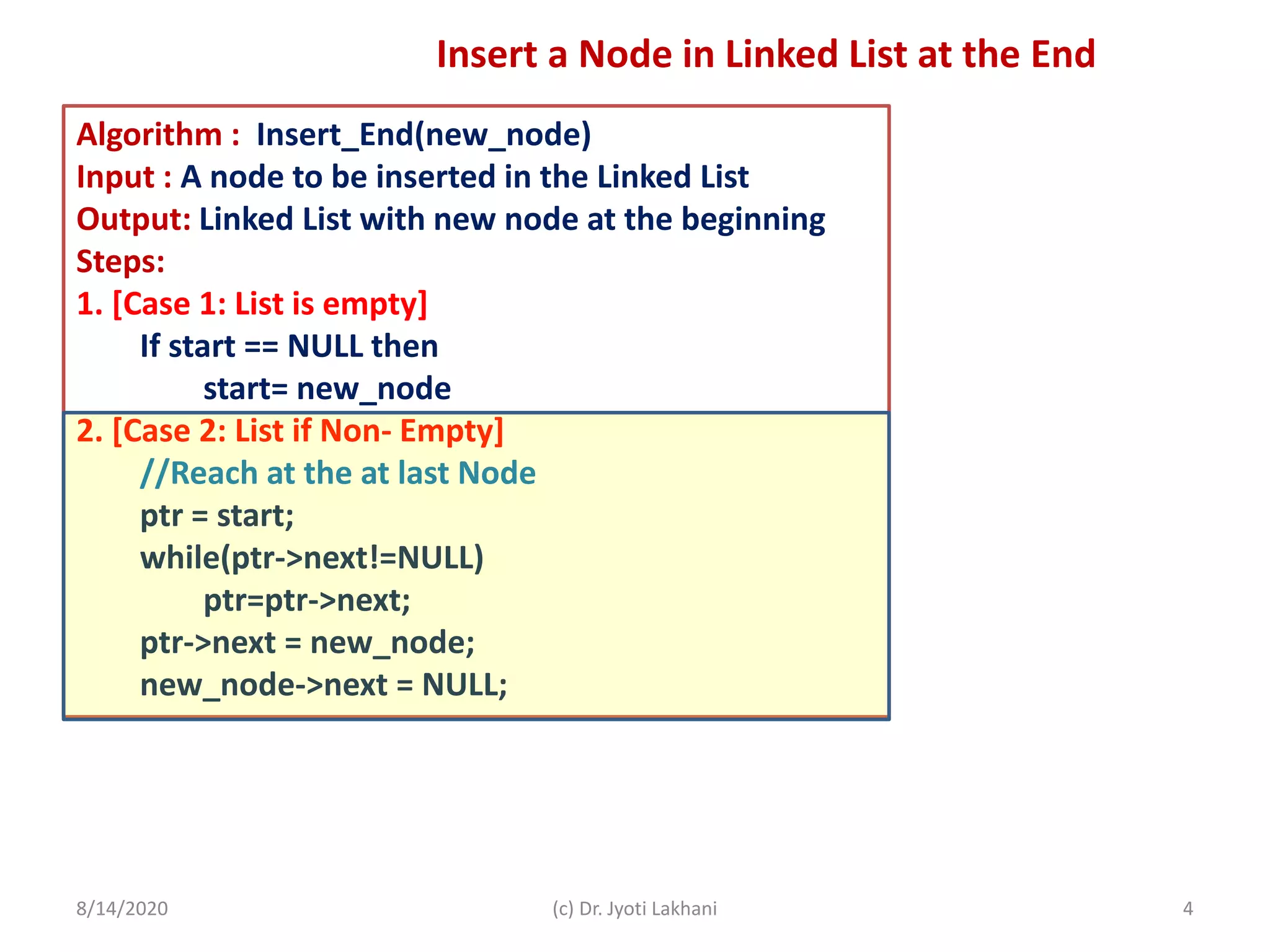 Algorithm : Insert_End(new_node)
Input : A node to be inserted in the Linked List
Output: Linked List with new node at the beginning
Steps:
1. [Case 1: List is empty]
If start == NULL then
start= new_node
2. [Case 2: List if Non- Empty]
//Reach at the at last Node
ptr = start;
while(ptr->next!=NULL)
ptr=ptr->next;
ptr->next = new_node;
new_node->next = NULL;
8/14/2020 (c) Dr. Jyoti Lakhani 4
Insert a Node in Linked List at the End
 