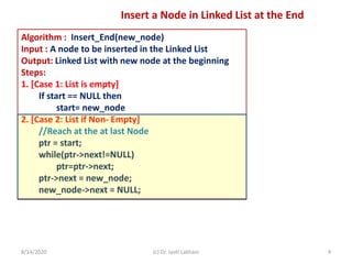 Algorithm : Insert_End(new_node)
Input : A node to be inserted in the Linked List
Output: Linked List with new node at the beginning
Steps:
1. [Case 1: List is empty]
If start == NULL then
start= new_node
2. [Case 2: List if Non- Empty]
//Reach at the at last Node
ptr = start;
while(ptr->next!=NULL)
ptr=ptr->next;
ptr->next = new_node;
new_node->next = NULL;
8/14/2020 (c) Dr. Jyoti Lakhani 4
Insert a Node in Linked List at the End
 