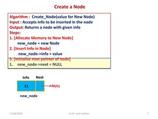 11/28/2020 (c) Dr. Jyoti Lakhani 7
Create a Node
Algorithm : Create_Node(value for New Node)
Input : Accepts info to be inserted in the node
Output: Returns a node with given info
Steps:
1. [Allocate Memory to New Node]
new_node = new Node
2. [Insert Info in Node]
new_node->info = value
3. [Initialize next pointer of node]
1. new_node->next = NULL
11
Info Next
NULL
new_node
 