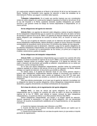 y/o cuarta-quinta categoría regulada en el literal e) del artículo 34 de la Ley del Impuesto a la
Renta. También se consideran como agentes de retención a todas las entidades de la
Administración Pública, que paguen o acrediten tales ingresos.
(…)
Trabajador independiente: Es el sujeto que percibe ingresos que son considerados
rentas de cuarta categoría y/o cuarta-quinta categoría regulada en el literal e) del artículo 34 de
la Ley del Impuesto a la Renta, quedando excluidos aquellos trabajadores que presten
servicios y que generen rentas de trabajo de manera dependiente e independiente, en un
mismo periodo.
De las obligaciones del agente de retención
Artículo 54-A.- Los agentes de retención están obligados a retener el aporte obligatorio
de los trabajadores independientes que no superen los cuarenta (40) años de edad a la fecha
de entrada en vigencia de la Ley N° 29903. Los agentes de retención deberán aplicar la tasa de
aporte obligatorio que corresponda de acuerdo al artículo 54-D, en función al monto que
paguen.
Una vez que el agente de retención cumpla con la retención del aporte obligatorio de
dichos trabajadores independientes, deberá declararlo y pagarlo en forma mensual a la entidad
centralizadora de recaudación dentro de los doce (12) primeros días hábiles del mes siguiente.
Debe considerarse para la declaración, retención y pago de los aportes obligatorios de
los referidos trabajadores independientes, los porcentajes destinados a la Cuenta Individual de
Capitalización, la comisión por la administración de los fondos y la prima por el seguro de
invalidez, sobrevivencia y gastos de sepelio.
De las obligaciones del trabajador independiente
Artículo 54-B.- Los trabajadores independientes que no superen los cuarenta (40) años
de edad, a la fecha de entrada en vigencia de la Ley N° 29903 y que perciban rentas de cuarta
categoría, deberán exhibir y/o entregar, según corresponda, a su agente de retención, una
copia o impresión del documento que acredite su afiliación, conjuntamente con su recibo por
honorarios, cuando corresponda emitirlo.
En el caso que dichos trabajadores independientes, perciban rentas de cuarta-quinta
categoría regulada en el literal e) del artículo 34 de la Ley del Impuesto a la Renta, deberán
entregar a su agente de retención, el documento que acredite su afiliación.
En ambos casos, si el agente de retención recae en una misma persona natural o
jurídica, tales trabajadores independientes deberán entregar el documento que acredite su
afiliación en una sola oportunidad, salvo cuando se traspasen a otra AFP. En este caso,
deberán entregar el documento que acredite su condición de afiliado con la AFP a la cual se
traspasaron.
Sólo para efectos previsionales, en el caso que el agente de retención incumpliese con
su obligación de retener los aportes obligatorios, dichos trabajadores independientes deberán
declararlos y pagarlos directamente a la entidad centralizadora de recaudación.
De la base de cálculo y de la regularización del aporte obligatorio
Artículo 54-C.- La base de cálculo del aporte obligatorio de los trabajadores
independientes que no superen los cuarenta (40) años de edad a la fecha de entrada en
vigencia de la Ley N° 29903, está referida al ingreso mensual de tales trabajadores
independientes y, no podrá ser inferior a una Remuneración Mínima Vital (RMV).
Dichos trabajadores independientes, que tengan o no tengan agente de retención,
deberán regularizar la declaración y el pago del aporte obligatorio, con una periodicidad
mensual, de acuerdo al procedimiento establecido por la Superintendencia, en las siguientes
situaciones:
a. Cuando los ingresos mensuales sean inferiores a una RMV.
b. Cuando del total de los ingresos mensuales, perciba ingresos por sujetos que no
califiquen como agentes de retención.
c. Cuando se le hubiere retenido con una tasa de aporte menor y/o que exista un importe
pendiente de regularización.
 