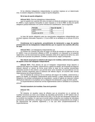 Si los referidos trabajadores independientes no perciben ingresos en un determinado
mes, no estarán obligados a declarar y pagar el aporte obligatorio.
De la tasa de aporte obligatorio
Artículo 54-D.- Para los trabajadores independientes
que no superen los cuarenta (40) años de edad a la fecha de entrada en vigencia de Ley
N° 29903 y cuyos ingresos mensuales no sean mayores a 1,5 de la RMV, la tasa de aporte
obligatorio gradual destinada a la Cuenta Individual de Capitalización, será la siguiente:
Período Tasa de Aporte
Hasta el 2014 5%
2015 8%
A partir del 2016 10%
La tasa del aporte obligatorio para los mencionados trabajadores independientes que
perciban ingresos mensuales mayores a 1,5 de la RMV es la señalada en el artículo 30 de la
Ley.
Condiciones de la aportación, procedimiento de declaración y pago de aportes
previsionales de los trabajadores independientes que no superen los cuarenta (40) años
de edad
Artículo 54-E.- Los trabajadores independientes que
no superen los cuarenta (40) años de edad a la fecha de entrada en vigencia de la Ley
N° 29903, y que se encuentren afiliados al SPP, se sujetarán a lo dispuesto en el presente
reglamento, y se les reconocerá los aportes realizados antes de la vigencia de dicha Ley, para
el cálculo de la pensión de jubilación, invalidez y sobrevivencia, según corresponda.
Del cálculo anual para la cobertura del seguro de invalidez, sobrevivencia y gastos
de sepelio a favor del trabajador independiente
Artículo 54-F.- Para efectos de que el trabajador independiente tenga derecho a
cobertura del seguro de invalidez, sobrevivencia y gastos de sepelio, las Empresas de Seguros
deberán efectuar un cálculo de forma anual sobre la base de los aportes previsionales
realizados durante el año anterior, que permita tener como resultado una equivalencia con los
aportes mínimos requeridos para la cobertura del referido seguro, de acuerdo alas normas
reglamentarias de la Superintendencia.
Con la finalidad de continuar con la cobertura del seguro de invalidez, sobrevivencia y
gastos de sepelio, el trabajador independiente podrá declarar y pagar directamente el aporte
obligatorio a la entidad centralizadora de recaudación, cuando el agente de retención hubiere
efectuado la retención e incumpliese con su obligación de declaración y pago de dicho aporte.
La Superintendencia dictará las normas reglamentarias sobre lo señalado en el presente
artículo.
Período transitorio de invalidez. Cese de la pensión
Artículo 135.-
(…)
No obstante, en aquellos casos de afiliados que se encuentren en un período de
invalidez transitoria por tener una invalidez de naturaleza permanente, la AFP deberá citar al
afiliado, previo al cumplimiento de la edad de 65 años, a fin de que sea reevaluado respecto de
su condición de invalidez. En caso que el comité médico dictamine una invalidez de naturaleza
permanente, será definitiva y dará lugar a la pensión de invalidez correspondiente con arreglo a
las disposiciones del presente reglamento y a las que dicte complementariamente la
Superintendencia.
 