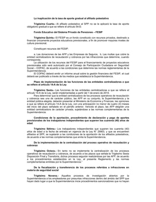 La inaplicación de la tasa de aporte gradual al afiliado potestativo
Trigésima Cuarta.- Al afiliado potestativo al SPP no se le aplicará la tasa de aporte
obligatorio gradual a que se refiere el artículo 54-D.
Fondo Educativo del Sistema Privado de Pensiones – FESIP
Trigésima Quinta.- El FESIP es un fondo constituido con recursos privados, destinado a
financiar únicamente proyectos educativos previsionales, a fin de promover mayores niveles de
cultura previsional.
Constituyen recursos del FESIP:
a. Las donaciones de las AFP y las Empresas de Seguros. b. Las multas que cobre la
entidad centralizadora de recaudación y cobranza por las infracciones que determine, cuando
corresponda.
La utilización de los recursos del FESIP para el financiamiento de proyectos educativos
previsionales sólo será autorizado por el Consejo de Participación Ciudadana en Seguridad
Social – COPAC, de acuerdo a las condiciones que determine las normas reglamentarias de la
Superintendencia.
El COPAC deberá emitir un informe anual sobre la gestión financiera del FESIP, el cual
deberá ser publicado a través de los medios que establezca la Superintendencia.
Plazo de implementación de las funciones de las entidades centralizadoras a que
se refiere el artículo 14-A de la Ley
Trigésimo Sexta.- Las funciones de las entidades centralizadoras a que se refiere el
artículo 14-A de la Ley, serán implementadas a partir del 1 de enero de 2014.
Para determinar que la entidad centralizadora de los procesos operativos de recaudación
y cobranza sea una de carácter público, las AFP en su conjunto, la Superintendencia y la
entidad pública elegida, deberán presentar al Ministerio de Economía y Finanzas, las opiniones
a que se refiere el artículo 14-A de la Ley, con una anticipación no menor de cuatro (4) meses
del inicio del plazo señalado en el párrafo anterior. Vencido el plazo, las AFP elegirán una
entidad centralizadora de carácter privada, sujetándose a las normas complementarias de la
Superintendencia.
Condiciones de la aportación, procedimiento de declaración y pago de aportes
previsionales de los trabajadores independientes que superen los cuarenta (40) años de
edad
Trigésimo Sétima.- Los trabajadores independientes que superen los cuarenta (40)
años de edad a la fecha de entrada en vigencia de la Ley N° 29903, y que se encuentren
afiliados al SPP, se sujetarán a las condiciones de la aportación de los afiliados potestativos,
de acuerdo a las normas complementarias que emita la Superintendencia.
De la implementación de la centralización del proceso operativo de recaudación y
cobranza
Trigésimo Octava.- En tanto no se implemente la centralización de los procesos
operativos de recaudación y cobranza, de acuerdo a los plazos que señala la Trigésimo Sexta
Disposición Final y Transitoria, dichos procesos seguirán realizándose por las AFP, de acuerdo
a los procedimientos establecidos en la Ley, el presente Reglamento y las normas
complementarias emitidas por la Superintendencia.”
De la fiscalización y transferencia de los procesos referidos a infracciones en
materia de seguridad social
Trigésimo Novena.- Aquellos procesos de investigación abiertos por la
Superintendencia a los empleadores por presuntas infracciones dentro del ámbito del SPP que
hayan dado lugar a que la Superintendencia inicie procedimientos sancionadores que no hayan
 
