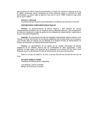 sido concluidos en última instancia administrativa a la fecha de entrada en vigencia de la Ley
N° 29903, continuarán siendo conducidos por dicha institución hasta su conclusión en sede
administrativa. La misma regla se aplica en caso que la Ley N° 29981 empiece a regir antes
que la Ley N° 29903.”
Artículo 3.- Refrendo
El presente Decreto Supremo será refrendado por el Ministro de Economía y Finanzas.
DISPOSICIONES COMPLEMENTARIAS FINALES
Primera.- La Superintendencia de Banca, Seguros y AFP expedirá las normas
complementarias operativas que se requieran para la adecuada afiliación y del procedimiento
de retención, declaración y pago de aportes de los trabajadores independientes, sujetándose a
la Ley y al presente Reglamento.
Segunda.- El comprobante de pago del trabajador independiente deberá contener como
requisito, el monto discriminado de los aportes obligatorios que se descuentan de los ingresos,
cuyo formato debe ser utilizado por los afiliados en el Sistema Privado de Administración de
Fondos de Pensiones y el Sistema Nacional de Pensiones.
Tercera.- La administración de los saldos de las cuentas individuales de aportes
obligatorios de los afiliados pasivos bajo las modalidades de retiro programado o renta
temporal, no está sujeta a los alcances de lo dispuesto en el artículo 24º del Texto Único
Ordenado de la Ley del Sistema Privado de Administración de Fondos de Pensiones.
Dado en la Casa de Gobierno, en Lima, a los dos días del mes de abril del año dos mil
trece.
OLLANTA HUMALA TASSO
Presidente Constitucional de la República
LUIS MIGUEL CASTILLA RUBIO
Ministro de Economía y Finanzas
 