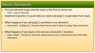  The last element to go into the stack is the first to come out:
 LIFO – Last In First Out.
 Implement push() to push data on stack and pop() to get data from stack.
 What happens if we call pop() and there is no element?
 Have bool IsEmpty() function that returns true if stack is empty, false otherwise.
 What happens if we stack is full and we call push() function.
 Have a bool IsFull() function, which returns true is stack (or array) is full, false
otherwise.
Stacks Operations
 