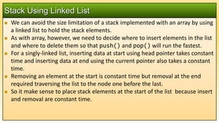  We can avoid the size limitation of a stack implemented with an array by using
a linked list to hold the stack elements.
 As with array, however, we need to decide where to insert elements in the list
and where to delete them so that push() and pop() will run the fastest.
 For a singly-linked list, inserting data at start using head pointer takes constant
time and inserting data at end using the current pointer also takes a constant
time.
 Removing an element at the start is constant time but removal at the end
required traversing the list to the node one before the last.
 So it make sense to place stack elements at the start of the list because insert
and removal are constant time.
Stack Using Linked List
 