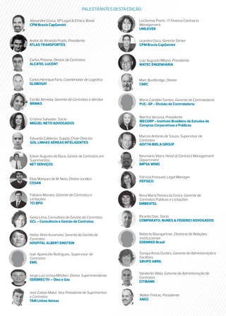 PALESTRANTES DESTA EDIÇÃO:

Alexandre Costa, VP Legal & Ethics, Brasil                 Lia Denise Pretti, IT Finance Contracts
CPM Braxis CapGemini                                       Management
                                                           UNILEVER


André de Almeida Prado, Presidente                         Leandro Doca, Gerente Sênior
ATLAS TRANSPORTES                                          CPM Braxis CapGemini



Carlos Pistone, Diretor de Contratos                       Luiz Augusto Milano, Presidente
ALCATEL LUCENT                                             MATEC ENGENHARIA



Carlos Henrique Faria, Coordenador de Logística            Marc Burdbridge, Diretor
GLOBOSAT                                                   CNRC



Cecília Almeida, Gerente de Contratos e Vendas             Mário Candido Santos, Gerente de Controladoria
BRINKS                                                     PUC-SP - Divisão de Controladoria


                                                           Martha Verçosa, Presidente
Cristina Salvador, Sócia
                                                           IBECORP - Instituto Brasileiro de Estudos de
MIGUEL NETO ADVOGADOS
                                                           Compras Corporativas e Públicas

                                                           Marcos Antonio de Souza, Supervisor de
Eduardo Calderon, Supply Chain Director
                                                           Contratos
GOL LINHAS AÉREAS INTELIGENTES
                                                           ADITYA BIRLA GROUP


Edson Augusto de Deus, Gestor de Contratos em              Neumário Vieira, Head of Contract Management
Suprimentos                                                Department
NET SERVIÇOS                                               IMPSA WIND


Elias Marques de M. Neto, Diretor Jurídico                 Patricia Frossard, Legal Manager
COSAN                                                      PEPSICO


Fabiano Moraes, Gerente de Contratos e                     Rosa Maria Pereira da Costa, Gerente de
Licitações                                                 Contratos Públicos e Licitações
TCI BPO                                                    EMBRATEL


Geda Lima, Consultora de Gestão de Contratos               Ricardo Dias, Sócio
GCL - Consultoria e Gestão de Contratos                    COMPARATO, NUNES & FEDERICI ADVOGADOS


Heitor Akira Kuramoto, Gerente de Gestão de                Roberto Baungartner, Diretoria de Relações
Contratos                                                  Institucionais
HOSPITAL ALBERT EINSTEIN                                   EDENRED Brasil


Ivair Aparecido Rodrigues, Supervisor de                   Soraya Arcas Durães, Gerente de Administração e
Contratos                                                  Facilities
EMS                                                        GRUPO ABRIL


                                                           Vanderlei Vilela, Gerente de Administração de
Jorge Luiz Uchoa Mitidieri, Diretor Superintendente
                                                           Contratos
ODEBRECTH – Óleo e Gás
                                                           CITIBANK

José Zaidan Maluf, Vice Presidente de Suprimentos
e Contratos                                                Walter Freitas, Presidente
TAM Linhas Aéreas                                          ANGC
 
