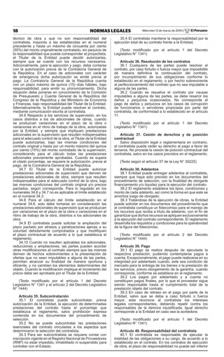 18 NORMAS LEGALES Miércoles 13 de marzo de 2019 / El Peruano
técnico de obra y que no son responsabilidad del
contratista, mayores a las establecidas en el numeral
precedente y hasta un máximo de cincuenta por ciento
(50%) del monto originalmente contratado, sin perjuicio de
la responsabilidad que pueda corresponder al proyectista,
el Titular de la Entidad puede decidir autorizarlas,
siempre que se cuente con los recursos necesarios.
Adicionalmente, para la ejecución y pago, debe contarse
con la autorización previa de la Contraloría General de
la República. En el caso de adicionales con carácter
de emergencia dicha autorización se emite previa al
pago. La Contraloría General de la República cuenta
con un plazo máximo de quince (15) días hábiles, bajo
responsabilidad, para emitir su pronunciamiento. Dicha
situación debe ponerse en conocimiento de la Comisión
de Presupuesto y Cuenta General de la República del
Congreso de la República y del Ministerio de Economía
y Finanzas, bajo responsabilidad del Titular de la Entidad.
Alternativamente, la Entidad puede resolver el contrato,
mediante comunicación escrita al contratista.
34.6 Respecto a los servicios de supervisión, en los
casos distintos a los de adicionales de obras, cuando
se produzcan variaciones en el plazo de la obra o
variaciones en el ritmo de trabajo de la obra, autorizadas
por la Entidad, y siempre que impliquen prestaciones
adicionales en la supervisión que resulten indispensables
para el adecuado control de la obra, el Titular de la Entidad
puede autorizarlas, bajo las mismas condiciones del
contrato original y hasta por un monto máximo del quince
por ciento (15%) del monto contratado de la supervisión,
considerando para el cálculo todas las prestaciones
adicionales previamente aprobadas. Cuando se supere
el citado porcentaje, se requiere la autorización, previa al
pago, de la Contraloría General de la República.
34.7 El Titular de la Entidad puede autorizar
prestaciones adicionales de supervisión que deriven de
prestaciones adicionales de obra, siempre que resulten
indispensables para el adecuado control de la obra, bajo
las mismas condiciones del contrato original y/o precios
pactados, según corresponda. Para lo regulado en los
numerales 34.6 y 34.7 no es aplicable el límite establecido
en el numeral 34.3.
34.8 Para el cálculo del límite establecido en el
numeral 34.6, solo debe tomarse en consideración las
prestaciones adicionales de supervisión que se produzcan
por variaciones en el plazo de la obra o variaciones en el
ritmo de trabajo de la obra, distintos a los adicionales de
obra.
34.9 El contratista puede solicitar la ampliación del
plazo pactado por atrasos y paralizaciones ajenas a su
voluntad debidamente comprobados y que modifiquen
el plazo contractual de acuerdo a lo que establezca el
reglamento.
34.10 Cuando no resulten aplicables los adicionales,
reducciones y ampliaciones, las partes pueden acordar
otras modificaciones al contrato siempre que las mismas
deriven de hechos sobrevinientes a la presentación de
ofertas que no sean imputables a alguna de las partes,
permitan alcanzar su finalidad de manera oportuna y
eficiente, y no cambien los elementos determinantes del
objeto. Cuando la modificación implique el incremento del
precio debe ser aprobada por el Titular de la Entidad.
(Texto modificado por el artículo 1 del Decreto
Legislativo N° 1341 y el artículo 2 del Decreto Legislativo
N° 1444)
Artículo 35. Subcontratación
35.1 El contratista puede subcontratar, previa
autorización de la Entidad, la ejecución de determinadas
prestaciones del contrato hasta el porcentaje que
establezca el reglamento, salvo prohibición expresa
contenida en los documentos del procedimiento de
selección.
35.2 No se puede subcontratar las prestaciones
esenciales del contrato vinculadas a los aspectos que
determinaron la selección del contratista.
35.3 Para ser subcontratista se requiere contar con
inscripción vigente en el Registro Nacional de Proveedores
(RNP) no estar impedido, inhabilitado ni suspendido para
contratar con el Estado.
35.4 El contratista mantiene la responsabilidad por la
ejecución total de su contrato frente a la Entidad.
(Texto modificado por el artículo 1 del Decreto
Legislativo N° 1341)
Artículo 36. Resolución de los contratos
36.1 Cualquiera de las partes puede resolver el
contrato, por caso fortuito o fuerza mayor que imposibilite
de manera definitiva la continuación del contrato,
por incumplimiento de sus obligaciones conforme lo
establecido en el reglamento, o por hecho sobreviniente
al perfeccionamiento del contrato que no sea imputable a
alguna de las partes.
36.2 Cuando se resuelva el contrato por causas
imputables a alguna de las partes, se debe resarcir los
daños y perjuicios ocasionados. No corresponde el
pago de daños y perjuicios en los casos de corrupción
de funcionarios o servidores propiciada por parte del
contratista, de conformidad a lo establecido en el artículo
11.
(Texto modificado por el artículo 1 del Decreto
Legislativo N° 1341)
Artículo 37. Cesión de derechos y de posición
contractual
Salvo disposición legal o reglamentaria en contrario,
el contratista puede ceder su derecho al pago a favor de
terceros. No procede la cesión de posición contractual del
contratista, salvo en los casos previstos en el reglamento.
(Texto según el artículo 37 de la Ley N° 30225)
Artículo 38. Adelantos
38.1 Entidad puede entregar adelantos al contratista,
siempre que haya sido previsto en los documentos del
procedimiento de selección, con la finalidad de otorgarle
financiamiento y/o liquidez para la ejecución del contrato.
38.2 El reglamento establece los tipos, condiciones y
monto de cada adelanto, así como la forma en que este se
amortiza luego de otorgado.
38.3 Tratándose de la ejecución de obras, la Entidad
puede solicitar en los documentos del procedimiento que
el contratista constituya un fideicomiso para el manejo de
los recursos que reciba a título de adelanto, con el fin de
garantizar que dichos recursos se apliquen exclusivamente
a la ejecución del contrato correspondiente. El reglamento
desarrolla los requisitos y condiciones para la operatividad
de la figura del fideicomiso.
(Texto modificado por el artículo 2 del Decreto
Legislativo N° 1444)
Artículo 39. Pago
39.1 El pago se realiza después de ejecutada la
respectiva prestación, pudiendo contemplarse pagos a
cuenta. Excepcionalmente, el pago puede realizarse en su
integridad por adelantado cuando, este sea condición de
mercado para la entrega de los bienes o la prestación de
los servicios, previo otorgamiento de la garantía, cuando
corresponda, conforme se establece en el reglamento.
39.2 Los pagos por adelantado y a cuenta no
constituyen pagos finales, por lo que el proveedor sigue
siendo responsable hasta el cumplimiento total de la
prestación objeto del contrato.
39.3 En caso de retraso en el pago por parte de la
Entidad, salvo que se deba a caso fortuito o fuerza
mayor, esta reconoce al contratista los intereses
legales correspondientes, debiendo repetir contra los
responsables de la demora injustificada. Igual derecho
corresponde a la Entidad en caso sea la acreedora.
(Texto modificado por el artículo 1 del Decreto
Legislativo N° 1341)
Artículo 40. Responsabilidad del contratista
40.1 El contratista es responsable de ejecutar la
totalidad de las obligaciones a su cargo, de acuerdo a lo
establecido en el contrato. En los contratos de ejecución
de obra, el plazo de responsabilidad no puede ser inferior
 
