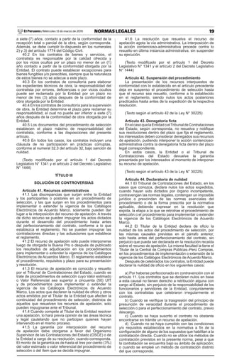 19
NORMAS LEGALES
Miércoles 13 de marzo de 2019
El Peruano /
a siete (7) años, contado a partir de la conformidad de la
recepción total o parcial de la obra, según corresponda.
Además, se debe cumplir lo dispuesto en los numerales
2) y 3) del artículo 1774 del Código Civil.
40.2 En los contratos de bienes y servicios, el
contratista es responsable por la calidad ofrecida y
por los vicios ocultos por un plazo no menor de un (1)
año contado a partir de la conformidad otorgada por la
Entidad. El contrato puede establecer excepciones para
bienes fungibles y/o perecibles, siempre que la naturaleza
de estos bienes no se adecue a este plazo.
40.3 En los contratos de consultoría para elaborar
los expedientes técnicos de obra, la responsabilidad del
contratista por errores, deficiencias o por vicios ocultos
puede ser reclamada por la Entidad por un plazo no
menor de tres (3) años después de la conformidad de
obra otorgada por la Entidad.
40.4 En los contratos de consultoría para la supervisión
de obra, la Entidad determina el plazo para reclamar su
responsabilidad, el cual no puede ser inferior a siete (7)
años después de la conformidad de obra otorgada por la
Entidad.
40.5 Los documentos del procedimiento de selección
establecen el plazo máximo de responsabilidad del
contratista, conforme a las disposiciones del presente
artículo.
40.6 En todos los casos, los contratos incluyen una
cláusula de no participación en prácticas corruptas,
conforme al numeral 32.3 del artículo 32, bajo sanción de
nulidad.
(Texto modificado por el artículo 1 del Decreto
Legislativo N° 1341 y el artículo 2 del Decreto Legislativo
N° 1444)
TÍTULO III
SOLUCIÓN DE CONTROVERSIAS
Artículo 41. Recursos administrativos
41.1 Las discrepancias que surjan entre la Entidad
y los participantes o postores en un procedimiento de
selección, y las que surjan en los procedimientos para
implementar o extender la vigencia de los Catálogos
Electrónicos de Acuerdo Marco, solamente pueden dar
lugar a la interposición del recurso de apelación. A través
de dicho recurso se pueden impugnar los actos dictados
durante el desarrollo del procedimiento hasta antes
del perfeccionamiento del contrato, conforme a lo que
establezca el reglamento. No se pueden impugnar las
contrataciones directas y las actuaciones que establece
el reglamento.
41.2 El recurso de apelación solo puede interponerse
luego de otorgada la Buena Pro o después de publicado
los resultados de adjudicación en los procedimientos
para implementar o extender la vigencia de los Catálogos
Electrónicos de Acuerdos Marco. El reglamento establece
el procedimiento, requisitos y plazo para su presentación
y resolución.
41.3 El recurso de apelación es conocido y resuelto
por el Tribunal de Contrataciones del Estado, cuando se
trate de procedimientos de selección cuyo Valor estimado
o Valor Referencial sea superior a cincuenta (50) UIT
y de procedimientos para implementar o extender la
vigencia de los Catálogos Electrónicos de Acuerdo
Marco. Los actos que declaren la nulidad de oficio y otros
actos emitidos por el Titular de la Entidad que afecten la
continuidad del procedimiento de selección, distintos de
aquellos que resuelven los recursos de apelación, solo
pueden impugnarse ante el Tribunal.
41.4 Cuando compete al Titular de la Entidad resolver
una apelación, lo hará previa opinión de las áreas técnica
y legal cautelando que no participen quienes hayan
intervenido en el mismo proceso.
41.5 La garantía por interposición del recurso
de apelación debe otorgarse a favor del Organismo
Supervisor de las Contrataciones del Estado (OSCE) o de
la Entidad a cargo de su resolución, cuando corresponda.
El monto de la garantía es de hasta el tres por ciento (3%)
del valor estimado o valor referencial del procedimiento de
selección o del ítem que se decida impugnar.
41.6 La resolución que resuelva el recurso de
apelación agota la vía administrativa. La interposición de
la acción contencioso-administrativa procede contra lo
resuelto en última instancia administrativa, sin suspender
su ejecución.
(Texto modificado por el artículo 1 del Decreto
Legislativo N° 1341 y el artículo 2 del Decreto Legislativo
N° 1444)
Artículo 42. Suspensión del procedimiento
La presentación de los recursos interpuestos de
conformidad con lo establecido en el artículo precedente
deja en suspenso el procedimiento de selección hasta
que el recurso sea resuelto, conforme a lo establecido
en el reglamento, siendo nulos los actos posteriores
practicados hasta antes de la expedición de la respectiva
resolución.
(Texto según el artículo 42 de la Ley N° 30225)
Artículo 43. Denegatoria ficta
EnelcasoquelaEntidadoelTribunaldeContrataciones
del Estado, según corresponda, no resuelva y notifique
sus resoluciones dentro del plazo que fija el reglamento,
los interesados deben considerar denegados sus recursos
de apelación, pudiendo interponer la acción contencioso-
administrativa contra la denegatoria ficta dentro del plazo
legal correspondiente.
En estos casos, la Entidad o el Tribunal de
Contrataciones del Estado devuelve la garantía
presentada por los interesados al momento de interponer
su recurso de apelación.
(Texto según el artículo 43 de la Ley N° 30225)
Artículo 44. Declaratoria de nulidad
44.1 El Tribunal de Contrataciones del Estado, en los
casos que conozca, declara nulos los actos expedidos,
cuando hayan sido dictados por órgano incompetente,
contravengan las normas legales, contengan un imposible
jurídico o prescindan de las normas esenciales del
procedimiento o de la forma prescrita por la normativa
aplicable, debiendo expresar en la resolución que
expida, la etapa a la que se retrotrae el procedimiento de
selección o el procedimiento para implementar o extender
la vigencia de los Catálogos Electrónicos de Acuerdo
Marco.
44.2 El Titular de la Entidad declara de oficio la
nulidad de los actos del procedimiento de selección, por
las mismas causales previstas en el párrafo anterior,
solo hasta antes del perfeccionamiento del contrato, sin
perjuicio que pueda ser declarada en la resolución recaída
sobre el recurso de apelación. La misma facultad la tiene el
Titular de la Central de Compras Públicas–Perú Compras,
en los procedimientos de implementación o extensión de la
vigencia de los Catálogos Electrónicos de Acuerdo Marco.
Después de celebrados los contratos, la Entidad puede
declarar la nulidad de oficio en los siguientes casos:
a) Por haberse perfeccionado en contravención con el
artículo 11. Los contratos que se declaren nulos en base
a esta causal no tienen derecho a retribución alguna con
cargo al Estado, sin perjuicio de la responsabilidad de los
funcionarios y servidores de la Entidad, conjuntamente
con los contratistas que celebraron irregularmente el
contrato.
b) Cuando se verifique la trasgresión del principio de
presunción de veracidad durante el procedimiento de
selección o para el perfeccionamiento del contrato, previo
descargo.
c) Cuando se haya suscrito el contrato no obstante
encontrarse en trámite un recurso de apelación.
d) Cuando no se haya cumplido con las condiciones
y/o requisitos establecidos en la normativa a fin de la
configuración de alguno de los supuestos que habilitan a la
contratación directa. Cuando no se utilice los métodos de
contratación previstos en la presente norma, pese a que
la contratación se encuentra bajo su ámbito de aplicación;
o cuando se empleé un método de contratación distinto
del que corresponde.
 