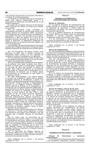 22 NORMAS LEGALES Miércoles 13 de marzo de 2019 / El Peruano
a los principios de presunción de veracidad, informalismo
y privilegio de controles posteriores.
La inscripción en el Registro Nacional de Proveedores
(RNP) tiene vigencia indeterminada sujeta a la
actualización de información de conformidad con lo que
señala el reglamento.
En ningún caso el Registro Nacional de Proveedores
(RNP) constituye una barrera de acceso para contratar
con el Estado.
Para ser participante, postor, contratista y/o
subcontratista del Estado se requiere estar inscrito en el
Registro Nacional de Proveedores (RNP). Únicamente
en el Reglamento de la presente norma se establecen la
organización, funciones y los requisitos para el acceso,
permanencia y retiro del registro. En el caso de los
supuestos excluidos del ámbito de aplicación de la Ley
sujetos a supervisión, el Reglamento establecerá las
condiciones para su inscripción ante dicho Registro así
como sus excepciones.
La presentación de documentación falsa o información
inexacta ante el Registro Nacional de Proveedores (RNP)
habilita la declaración de nulidad del acto correspondiente.
46.2 Los proveedores del Estado inscritos como
Ejecutores de Obra ante el Registro Nacional de
Proveedores (RNP) cuentan con una capacidad de
contratación conforme se establece en el reglamento.
46.3 Las empresas extranjeras reciben el mismo trato
que las empresas peruanas reciben en su país de origen
en materia de contrataciones del Estado.
46.4 Las Entidades están prohibidas de llevar registros
de proveedores. Solo están facultadas para llevar y
mantener un listado interno de proveedores, consistente
en una base de datos que contenga la relación de
aquellos. Bajo ninguna circunstancia, la incorporación
en este listado es requisito para la participación en los
procedimientos de selección que la Entidad realice.
La incorporación de proveedores en este listado es
discrecional y gratuita.
46.5 Bajo responsabilidad y de manera gratuita,
en el marco de la legislación vigente sobre la materia,
el Registro Nacional de Identificación y Estado Civil
(RENIEC), la Superintendencia Nacional de Aduanas y de
Administración Tributaria (SUNAT), la Superintendencia
Nacional de los Registros Públicos (SUNARP), el
Instituto Nacional de Defensa de la Competencia y de
la Protección de la Propiedad Intelectual (INDECOPI), la
Superintendencia de Banca, Seguros y Administradoras
Privadas de Fondos de Pensiones (SBS), el Poder
Judicial, la Policía Nacional del Perú (PNP) y otras
Entidades de las que pueda requerirse información,
deben proporcionar el acceso a la información
pertinente, preferentemente mediante mecanismos de
interoperabilidad, salvaguardando las reservas previstas
por Ley con la finalidad de que el Registro Nacional de
Proveedores (RNP) cuente con información oportuna,
confiable y actualizada. La Oficina Nacional de Gobierno
Electrónico e Informática (ONGEI) de la Presidencia
del Consejo de Ministros, cautela y apoya el debido
cumplimiento de esta disposición.
Mediante decreto supremo refrendado por el Ministro
de Economía y Finanzas puede disponerse el acceso
a la información que posean otras Entidades y que sea
relevante para el Registro Nacional de Proveedores
(RNP).
46.6 En ningún caso, los documentos de los
procedimientos de selección exigen a los proveedores
la documentación que estos hubieran presentado para
su inscripción ante el Registro Nacional de Proveedores
(RNP). Los proveedores tienen derecho a no presentar
ante las entidades la información que ya obra en el
RNP, debiendo entregar una declaración jurada y las
entidades verificar su contenido en el Registro Nacional
de Proveedores (RNP).
46.7 La información del Registro Nacional de
Proveedores (RNP) es de acceso público, salvo aquella
información confidencial de índole tributaria, bancaria o
comercial de las personas inscritas.
(Texto modificado por el artículo 1 del Decreto
Legislativo N° 1341)
TÍTULO V
SISTEMA ELECTRÓNICO DE
CONTRATACIONES DEL ESTADO
Artículo 47. Definición
47.1 El Sistema Electrónico de Contrataciones del
Estado (SEACE) es el sistema electrónico que permite
el intercambio de información y difusión sobre las
contrataciones del Estado, así como la realización de
transacciones electrónicas.
47.2 En el Sistema Electrónico de Contrataciones
del Estado (SEACE) se registran todos los documentos
vinculados al proceso, incluyendo modificaciones
contractuales, laudos, conciliaciones, entre otros.
47.3 Los funcionarios o servidores públicos que
incumplan las disposiciones a que se refiere este artículo
serán sancionados por la comisión de falta grave.
(Texto modificado por el artículo 1 del Decreto
Legislativo N° 1341)
Artículo 48. Obligatoriedad
48.1 Las Entidades están obligadas a utilizar el Sistema
Electrónico de Contrataciones del Estado (SEACE) en las
contrataciones que realicen, independientemente que se
sujeten al ámbito de aplicación de la presente norma, su
cuantía o fuente de financiamiento.
48.2 Los procedimientos de subasta inversa y
comparación de precios se realizan obligatoriamente
en forma electrónica a través del Sistema Electrónico
de Contrataciones del Estado (SEACE). El Organismo
Supervisor de las Contrataciones del Estado (OSCE)
establece las excepciones a dicha obligación, así como
la forma en que se aplica progresiva y obligatoriamente
las contrataciones electrónicas a los otros métodos de
contratación.
48.3 Los criterios de incorporación gradual de las
Entidades al Sistema Electrónico de Contrataciones
del Estado (SEACE), considerando la infraestructura y
condiciones tecnológicas que estas posean o los medios
disponibles para estos efectos, se establecen en la citada
directiva.
(Texto modificado por el artículo 1 del Decreto
Legislativo N° 1341)
Artículo 49. Validez y eficacia de los actos
49.1 Las actuaciones y actos realizados por medio
del Sistema Electrónico de Contrataciones del Estado
(SEACE), incluidos los efectuados por el Organismo
Supervisor de las Contrataciones del Estado (OSCE)
y la Central de Compras Públicas–Perú Compras, en
el ejercicio de sus funciones tienen la misma validez
y eficacia que las actuaciones y actos realizados por
medios manuales, sustituyéndolos para todos los efectos
legales. Dichos actos se entienden notificados el mismo
día de su publicación.
49.2 Sin perjuicio de la obligación de utilizar el
Sistema Electrónico de Contrataciones del Estado
(SEACE) las entidades pueden utilizar medios de
notificación tradicionales, así como medios electrónicos
de comunicación para el cumplimiento de las distintas
actuaciones y actos que se disponen en la presente
norma y su reglamento, considerando los requisitos y
parámetros establecidos en las leyes pertinentes. En
todos los casos, deben utilizar las tecnologías necesarias
que garanticen la identificación de los proveedores y la
confidencialidad de las ofertas.
(Texto modificado por el artículo 2 del Decreto
Legislativo N° 1444)
TÍTULO VI
RÉGIMEN DE INFRACCIONES Y SANCIONES
Artículo 50. Infracciones y sanciones
administrativas
50.1 El Tribunal de Contrataciones del Estado sanciona
a los proveedores, participantes, postores, contratistas,
 