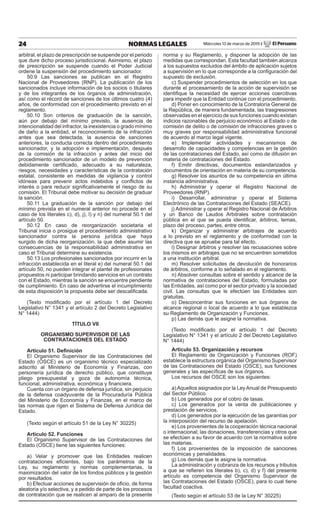 24 NORMAS LEGALES Miércoles 13 de marzo de 2019 / El Peruano
arbitral, el plazo de prescripción se suspende por el periodo
que dure dicho proceso jurisdiccional. Asimismo, el plazo
de prescripción se suspende cuando el Poder Judicial
ordene la suspensión del procedimiento sancionador.
50.9 Las sanciones se publican en el Registro
Nacional de Proveedores (RNP). La publicación de los
sancionados incluye información de los socios o titulares
y de los integrantes de los órganos de administración,
así como el récord de sanciones de los últimos cuatro (4)
años, de conformidad con el procedimiento previsto en el
reglamento.
50.10 Son criterios de graduación de la sanción,
aún por debajo del mínimo previsto, la ausencia de
intencionalidad del infractor, la inexistencia o grado mínimo
de daño a la entidad, el reconocimiento de la infracción
antes que sea detectada, la ausencia de sanciones
anteriores, la conducta correcta dentro del procedimiento
sancionador, y la adopción e implementación, después
de la comisión de la infracción y antes del inicio del
procedimiento sancionador de un modelo de prevención
debidamente certificado, adecuado a su naturaleza,
riesgos, necesidades y características de la contratación
estatal, consistente en medidas de vigilancia y control
idóneas para prevenir actos indebidos y conflictos de
interés o para reducir significativamente el riesgo de su
comisión. El Tribunal debe motivar su decisión de graduar
la sanción.
50.11 La graduación de la sanción por debajo del
mínimo prevista en el numeral anterior no procede en el
caso de los literales c), d), j), l) y n) del numeral 50.1 del
artículo 50.
50.12 En caso de reorganización societaria el
Tribunal inicia o prosigue el procedimiento administrativo
sancionador contra la persona jurídica que haya
surgido de dicha reorganización, la que debe asumir las
consecuencias de la responsabilidad administrativa en
caso el Tribunal determine su existencia.
50.13 Los profesionales sancionados por incurrir en la
infracción establecida en el literal e) del numeral 50.1 del
artículo 50, no pueden integrar el plantel de profesionales
propuestos ni participar brindando servicios en un contrato
con el Estado, mientras la sanción se encuentre pendiente
de cumplimiento. En caso de advertirse el incumplimiento
de esta disposición la propuesta debe ser descalificada.
(Texto modificado por el artículo 1 del Decreto
Legislativo N° 1341 y el artículo 2 del Decreto Legislativo
N° 1444)
TÍTULO VII
ORGANISMO SUPERVISOR DE LAS
CONTRATACIONES DEL ESTADO
Artículo 51. Definición
El Organismo Supervisor de las Contrataciones del
Estado (OSCE) es un organismo técnico especializado
adscrito al Ministerio de Economía y Finanzas, con
personería jurídica de derecho público, que constituye
pliego presupuestal y goza de autonomía técnica,
funcional, administrativa, económica y financiera.
Cuenta con un órgano de defensa jurídica, sin perjuicio
de la defensa coadyuvante de la Procuraduría Pública
del Ministerio de Economía y Finanzas, en el marco de
las normas que rigen el Sistema de Defensa Jurídica del
Estado.
(Texto según el artículo 51 de la Ley N° 30225)
Artículo 52. Funciones
El Organismo Supervisor de las Contrataciones del
Estado (OSCE) tiene las siguientes funciones:
a) Velar y promover que las Entidades realicen
contrataciones eficientes, bajo los parámetros de la
Ley, su reglamento y normas complementarias, la
maximización del valor de los fondos públicos y la gestión
por resultados.
b) Efectuar acciones de supervisión de oficio, de forma
aleatoria y/o selectiva, y a pedido de parte de los procesos
de contratación que se realicen al amparo de la presente
norma y su Reglamento, y disponer la adopción de las
medidas que correspondan. Esta facultad también alcanza
a los supuestos excluidos del ámbito de aplicación sujetos
a supervisión en lo que corresponde a la configuración del
supuesto de exclusión.
c) Suspender procedimientos de selección en los que
durante el procesamiento de la acción de supervisión se
identifique la necesidad de ejercer acciones coercitivas
para impedir que la Entidad continúe con el procedimiento.
d) Poner en conocimiento de la Contraloría General de
la República, de manera fundamentada, las trasgresiones
observadas en el ejercicio de sus funciones cuando existan
indicios razonables de perjuicio económico al Estado o de
comisión de delito o de comisión de infracciones graves o
muy graves por responsabilidad administrativa funcional
de acuerdo al marco legal vigente.
e) Implementar actividades y mecanismos de
desarrollo de capacidades y competencias en la gestión
de las contrataciones del Estado, así como de difusión en
materia de contrataciones del Estado.
f) Emitir directivas, documentos estandarizados y
documentos de orientación en materia de su competencia.
g) Resolver los asuntos de su competencia en última
instancia administrativa.
h) Administrar y operar el Registro Nacional de
Proveedores (RNP).
i) Desarrollar, administrar y operar el Sistema
Electrónico de las Contrataciones del Estado (SEACE).
j) Administrar y operar el Registro Nacional de Árbitros
y un Banco de Laudos Arbitrales sobre contratación
pública en el que se pueda identificar, árbitros, temas,
plazo del proceso, partes, entre otros.
k) Organizar y administrar arbitrajes de acuerdo
a lo previsto en el reglamento y de conformidad con la
directiva que se apruebe para tal efecto.
l) Designar árbitros y resolver las recusaciones sobre
los mismos en arbitrajes que no se encuentren sometidos
a una institución arbitral.
m) Resolver solicitudes de devolución de honorarios
de árbitros, conforme a lo señalado en el reglamento.
n) Absolver consultas sobre el sentido y alcance de la
normativa de contrataciones del Estado, formuladas por
las Entidades, así como por el sector privado y la sociedad
civil. Las consultas que le efectúen las Entidades son
gratuitas.
o) Desconcentrar sus funciones en sus órganos de
alcance regional o local de acuerdo a lo que establezca
su Reglamento de Organización y Funciones.
p) Las demás que le asigne la normativa.
(Texto modificado por el artículo 1 del Decreto
Legislativo N° 1341 y el artículo 2 del Decreto Legislativo
N° 1444)
Artículo 53. Organización y recursos
El Reglamento de Organización y Funciones (ROF)
establece la estructura orgánica del Organismo Supervisor
de las Contrataciones del Estado (OSCE), sus funciones
generales y las específicas de sus órganos.
Los recursos del OSCE son los siguientes:
a)Aquellos asignados por la LeyAnual de Presupuesto
del Sector Público.
b) Los generados por el cobro de tasas.
c) Los generados por la venta de publicaciones y
prestación de servicios.
d) Los generados por la ejecución de las garantías por
la interposición del recurso de apelación.
e) Los provenientes de la cooperación técnica nacional
o internacional; las donaciones, transferencias y otros que
se efectúen a su favor de acuerdo con la normativa sobre
las materias.
f) Los provenientes de la imposición de sanciones
económicas y penalidades.
g) Los demás que le asigne la normativa.
La administración y cobranza de los recursos y tributos
a que se refieren los literales b), c), d) y f) del presente
artículo es competencia del Organismo Supervisor de
las Contrataciones del Estado (OSCE), para lo cual tiene
facultad coactiva.
(Texto según el artículo 53 de la Ley N° 30225)
 