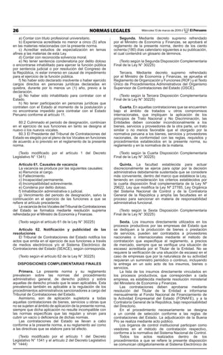 26 NORMAS LEGALES Miércoles 13 de marzo de 2019 / El Peruano
a) Contar con título profesional universitario.
b) Experiencia acreditada no menor a cinco (5) años
en las materias relacionadas con la presente norma.
c) Acreditar estudios de especialización en temas
afines a las materias de esta Ley.
d) Contar con reconocida solvencia moral.
e) No tener sentencia condenatoria por delito doloso
o encontrarse inhabilitado para ejercer la función pública
por sentencia judicial o por resolución del Congreso de
la República, ni estar inmerso en causal de impedimento
para el ejercicio de la función pública.
f) No haber sido declarado insolvente o haber ejercido
cargos directos en personas jurídicas declaradas en
quiebra, durante por lo menos un (1) año, previo a la
declaración.
g) No haber sido inhabilitado para contratar con el
Estado.
h) No tener participación en personas jurídicas que
contraten con el Estado al momento de la postulación y
no encontrarse impedido para contratar con el Estado
Peruano conforme al artículo 11.
60.2 Culminado el periodo de designación, continúan
en el ejercicio de sus funciones en tanto se designa al
nuevo o los nuevos vocales.
60.3 El Presidente del Tribunal de Contrataciones del
Estado es elegido por el pleno de los Vocales en funciones
de acuerdo a lo previsto en el reglamento de la presente
norma.
(Texto modificado por el artículo 1 del Decreto
Legislativo N° 1341)
Artículo 61. Causales de vacancia
La vacancia se produce por las siguientes causales:
a) Renuncia al cargo.
b) Fallecimiento.
c) Incapacidad permanente.
d) Incompatibilidad sobreviniente.
e) Condena por delito doloso.
f) Inhabilitación administrativa o judicial.
g) Vencimiento del periodo de designación, salvo la
continuación en el ejercicio de las funciones a que se
refiere el artículo precedente.
LavacanciadelosVocalesdelTribunaldeContrataciones
del Estado se formaliza mediante resolución suprema
refrendada por el Ministro de Economía y Finanzas.
(Texto según el artículo 61 de la Ley N° 30225)
Artículo 62. Notificación y publicidad de las
resoluciones
El Tribunal de Contrataciones del Estado notifica los
actos que emita en el ejercicio de sus funciones a través
de medios electrónicos y/o el Sistema Electrónico de
Contrataciones del Estado (SEACE), según corresponda.
(Texto según el artículo 62 de la Ley N° 30225)
DISPOSICIONES COMPLEMENTARIAS FINALES
Primera. La presente norma y su reglamento
prevalecen sobre las normas del procedimiento
administrativo general, de derecho público y sobre
aquellas de derecho privado que le sean aplicables. Esta
prevalencia también es aplicable a la regulación de los
procedimientos administrativos sancionadores a cargo del
Tribunal de Contrataciones del Estado.
Asimismo, son de aplicación supletoria a todas
aquellas contrataciones de bienes, servicios u obras que
no se sujeten al ámbito de aplicación de la presente norma,
siempre que dicha aplicación no resulte incompatible con
las normas específicas que las regulan y sirvan para
cubrir un vacío o deficiencia de dichas normas.
Las contrataciones del Estado se llevan a cabo
conforme a la presente norma, a su reglamento así como
a las directivas que se elabore para tal efecto.
(Texto modificado por el artículo 1 del Decreto
Legislativo N° 1341 y el artículo 2 del Decreto Legislativo
N° 1444)
Segunda. Mediante decreto supremo refrendado
por el Ministro de Economía y Finanzas, se aprobará el
reglamento de la presente norma, dentro de los ciento
ochenta (180) días calendario siguientes a su publicación,
el cual contendrá un glosario de términos.
(Texto según la Segunda Disposición Complementaria
Final de la Ley N° 30225)
Tercera. Mediante decreto supremo refrendado
por el Ministro de Economía y Finanzas, se aprueba el
Reglamento de Organización y Funciones (ROF) y el Texto
Único de Procedimientos Administrativos del Organismo
Supervisor de Contrataciones del Estado (OSCE).
(Texto según la Tercera Disposición Complementaria
Final de la Ley N° 30225)
Cuarta. En aquellas contrataciones que se encuentren
bajo el ámbito de tratados u otros compromisos
internacionales, que impliquen la aplicación de los
principios de Trato Nacional y No Discriminación, las
Entidades deben conceder incondicionalmente a los
bienes, servicios y proveedores de la otra parte, un trato
similar o no menos favorable que el otorgado por la
normativa peruana a los bienes, servicios y proveedores
nacionales, de conformidad con las reglas, requisitos y
procedimientos establecidos en la presente norma, su
reglamento y en la normativa de la materia.
(Texto según la Cuarta Disposición Complementaria
Final de la Ley N° 30225)
Quinta. La facultad establecida para actuar
discrecionalmente se ejerce para optar por la decisión
administrativa debidamente sustentada que se considere
más conveniente, dentro del marco que establece la Ley,
teniendo en consideración los criterios establecidos por
la cuarta disposición final complementaria de la Ley Nº
29622, Ley que modifica la Ley Nº 27785, Ley Orgánica
del Sistema Nacional de Control y de la Contraloría
General de la República y amplía las facultades en el
proceso para sancionar en materia de responsabilidad
administrativa funcional.
(Texto según la Sexta Disposición Complementaria
Final de la Ley N° 30225)
Sexta. Los insumos directamente utilizados en los
procesos productivos por las empresas del Estado que
se dediquen a la producción de bienes o prestación
de servicios, pueden ser contratados a proveedores
nacionales o internacionales mediante el método de
contratación que especifique el reglamento, a precios
de mercado, siempre que se verifique una situación de
escasez acreditada por el Titular de la Entidad. No se
requiere la verificación de una situación de escasez en el
caso de empresas que por la naturaleza de su actividad
requieran un suministro periódico o continuo, incluyendo
la entrega en un solo acto de los insumos, bienes o
servicios.
La lista de los insumos directamente vinculados en
los procesos productivos, que corresponden a cada
empresa, es establecida mediante resolución ministerial
del Ministerio de Economía y Finanzas.
Las contrataciones deben aprobarse mediante
resolución del Titular de la Entidad e informarse
mensualmente al Fondo Nacional de Financiamiento de
la Actividad Empresarial del Estado (FONAFE), y a la
Contraloría General de la República, bajo responsabilidad
del Directorio.
En el procedimiento necesariamente se designa
a un comité de selección conforme a las reglas de
contrataciones del Estado. La adjudicación de la Buena
Pro se realiza mediante acto público.
Los órganos de control institucional participan como
veedores en el método de contratación respectivo,
conforme a la normativa del Sistema Nacional de Control.
Todos los actos realizados dentro de los
procedimientos a que se refiere la presente disposición
se comunican obligatoriamente al Sistema Electrónico de
 