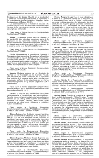 27
NORMAS LEGALES
Miércoles 13 de marzo de 2019
El Peruano /
Contrataciones del Estado (SEACE) en la oportunidad
y forma que señale la presente norma, el reglamento y
las directivas que emite el Organismo Supervisor de las
Contrataciones del Estado (OSCE).
Las contrataciones que se realicen de acuerdo a la
presente disposición no requieren de la constitución de la
garantía de fiel cumplimiento, siempre que la prestación
se cumpla por adelantado.
(Texto según la Sétima Disposición Complementaria
Final de la Ley N° 30225)
Sétima. La presente norma entra en vigencia a
los treinta (30) días calendario contados a partir de la
publicación de su reglamento, excepto la segunda y
tercera disposiciones complementarias finales, que entran
en vigencia a partir del día siguiente de la publicación de
la presente norma en el Diario Oficial El Peruano.
(Texto según la Octava Disposición Complementaria
Final de la Ley N° 30225)
Octava. Dispónese que el Ministerio de Economía y
Finanzas remita anualmente al Congreso de la República
un informe sobre el impacto de la presente norma en las
contrataciones públicas. Dicho informe será elaborado
sobre la base de la información remitida por el Organismo
Supervisor de las Contrataciones del Estado (OSCE) y la
Central de Compras Públicas–Perú Compras.
(Texto según la Novena Disposición Complementaria
Final de la Ley N° 30225)
Novena. Mediante acuerdo de su Directorio, la
Agencia de la Promoción de la Inversión Privada
(PROINVERSION) puede exceptuar de la aplicación
total o parcial de la presente norma a las contrataciones
vinculadas a las fases de los proyectos a que se refieren
el Decreto Legislativo 674 y Decreto Legislativo 1224 y
modificatorias.
(Texto según la Décima Disposición Complementaria
Final de la Ley N° 30225, modificada por el artículo 1 del
Decreto Legislativo N° 1341)
Décima. El Tribunal de Contrataciones del Estado
debe resguardar la predictibilidad, bajo responsabilidad.
Para tal efecto, revisa semestralmente las resoluciones
emitidas por las salas y emite acuerdos en Sala Plena
mediante los cuales califican resoluciones como
precedentes de observancia obligatoria o establece
nuevos precedentes.
(Texto según la Duodécima Disposición
Complementaria Final de la Ley N° 30225 incorporada por
el artículo 2 del Decreto Legislativo N° 1341)
Décimo Primera. Las Entidades ejecutan las obras
públicas considerando la eficiencia de los proyectos en
todo su ciclo de vida. Mediante Decreto Supremo se
establecen los criterios para la incorporación progresiva
de herramientas obligatorias de modelamiento digital de
la información para la ejecución de la obra pública que
permitan mejorar la calidad y eficiencia de los proyectos
desde su diseño, durante su construcción, operación y
hasta su mantenimiento.
(Texto según la Decimotercera Disposición
Complementaria Final de la Ley Nº 30225 incorporada por
el artículo 3 del Decreto Legislativo N° 1444)
Décimo Segunda. Mediante Decreto Supremo, con
voto aprobatorio de Consejo de Ministros, se establecen
reglas especiales para la contratación de bienes, servicios
y obras necesarias para la rehabilitación y reconstrucción
de zonas afectadas por la ocurrencia de desastres, de
conformidad con la normativa de la materia.
(Texto según la Decimocuarta Disposición
Complementaria Final de la Ley N° 30225 incorporada por
el artículo 3 del Decreto Legislativo N° 1444)
Décimo Tercera. El supervisor de obra está obligado
a remitir a la Contraloría General de la República, en
la misma oportunidad que a la Entidad, los informes u
opiniones emitidos respecto a los adicionales de obra,
solicitudes de mayores gastos generales, variación en
calendario de obra, ampliaciones de plazo, aplicación
de penalidades y otros emitidos en el marco de sus
funciones, de acuerdo a los lineamientos regulados
por dicho organismo autónomo de control a través de
Directiva. Esta obligación no representa la paralización
del plazo de ejecución de obra, sin perjuicio del ejercicio
del control concurrente que realice la Contraloría General,
de ser el caso.
(Texto según la Decimoquinta Disposición
Complementaria Final de la Ley N° 30225 incorporada por
el artículo 3 del Decreto Legislativo N° 1444)
Décimo Cuarta. La información contenida en el banco
de preguntas utilizado para la rendición del examen
para la certificación de los profesionales y técnicos de
los órganos encargados de las contrataciones, y en el
banco de preguntas para la evaluación de árbitros para
su inscripción en el Registro Nacional de Árbitros que
administra el Organismo Supervisor de las Contrataciones
del Estado (OSCE), se encuentra sujeta a la excepción
al ejercicio del derecho de acceso a la información, por
calificar como información confidencial, de acuerdo a lo
estipulado por el numeral 1 del artículo 17 del Texto Único
Ordenado de la Ley Nº 27806, Ley de Transparencia y
Acceso a la Información Pública, aprobado por Decreto
Supremo Nº 043-2003-PCM.
(Texto según la Decimosexta Disposición
Complementaria Final de la Ley N° 30225 incorporada por
el artículo 3 del Decreto Legislativo N° 1444)
Décimo Quinta. En el Reglamento se establecen
objetos en los que se puede utilizar el valor referencial,
así como las disposiciones que permitan definir los límites
mínimos y máximos de las ofertas en tales casos.
(Texto según la Decimoséptima Disposición
Complementaria Final de la Ley N° 30225 incorporada por
el artículo 3 del Decreto Legislativo N° 1444)
Décimo Sexta. Cuando se produzca la caducidad
de un contrato de Asociación Público Privada o Proyecto
en Activos, en el marco de lo dispuesto en el Decreto
Legislativo Nº 1362, Decreto Legislativo que Regula la
Promoción de la Inversión Privada mediante Asociaciones
Público Privadas y Proyectos en Activos, la Entidad
titular del proyecto, puede contratar directamente bajo
el supuesto de desabastecimiento contenido en el
literal c) del artículo 27 de la presente norma a aquellos
proveedores necesarios para garantizar la continuidad del
proyecto.
(Texto según la Decimoctava Disposición
Complementaria Final de la Ley N° 30225 incorporada por
el artículo 3 del Decreto Legislativo N° 1444)
Décimo Sétima. Las actividades y operaciones a que
se refiere el literal c) del artículo 27 de la presente norma
comprenden los servicios de operación y mantenimiento
de redes de infraestructura de telecomunicaciones
financiadas por el Estado.
(Texto según la Decimonovena Disposición
Complementaria Final de la Ley N° 30225 incorporada por
el artículo 3 del Decreto Legislativo N° 1444)
Décimo Octava. Excepcionalmente, la adquisición
de bienes que realice el ente rector del Sistema Nacional
de Salud para la satisfacción de las necesidades de los
usuarios del sistema puede efectuarse con proveedores
no domiciliados, siempre que se sustente que dicha
contratación resulta más ventajosa, no aplicándose las
disposiciones de la presente norma. Las contrataciones
deben realizarse conforme a los compromisos
internacionales vigentes suscritos por el Estado Peruano
 