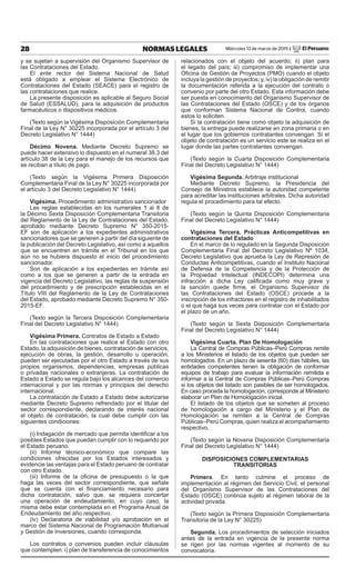 28 NORMAS LEGALES Miércoles 13 de marzo de 2019 / El Peruano
y se sujetan a supervisión del Organismo Supervisor de
las Contrataciones del Estado.
El ente rector del Sistema Nacional de Salud
está obligado a emplear el Sistema Electrónico de
Contrataciones del Estado (SEACE) para el registro de
las contrataciones que realice.
La presente disposición es aplicable al Seguro Social
de Salud (ESSALUD), para la adquisición de productos
farmacéuticos o dispositivos médicos.
(Texto según la Vigésima Disposición Complementaria
Final de la Ley N° 30225 incorporada por el artículo 3 del
Decreto Legislativo N° 1444)
Décimo Novena. Mediante Decreto Supremo se
puede hacer extensivo lo dispuesto en el numeral 38.3 del
artículo 38 de la Ley para el manejo de los recursos que
se reciban a título de pago.
(Texto según la Vigésima Primera Disposición
Complementaria Final de la Ley N° 30225 incorporada por
el artículo 3 del Decreto Legislativo N° 1444)
Vigésima. Procedimiento administrativo sancionador
Las reglas establecidas en los numerales 1 al 8 de
la Décimo Sexta Disposición Complementaria Transitoria
del Reglamento de la Ley de Contrataciones del Estado,
aprobado mediante Decreto Supremo N° 350-2015-
EF son de aplicación a los expedientes administrativos
sancionadores que se generen a partir del día siguiente de
la publicación del Decreto Legislativo, así como a aquellos
que se encuentren en trámite en el Tribunal en los que
aún no se hubiera dispuesto el inicio del procedimiento
sancionador.
Son de aplicación a los expedientes en trámite así
como a los que se generen a partir de la entrada en
vigencia del Decreto Legislativo, las reglas de suspensión
del procedimiento y de prescripción establecidas en el
Título VIII del Reglamento de la Ley de Contrataciones
del Estado, aprobado mediante Decreto Supremo N° 350-
2015-EF.
(Texto según la Tercera Disposición Complementaria
Final del Decreto Legislativo N° 1444)
Vigésima Primera. Contratos de Estado a Estado
En las contrataciones que realice el Estado con otro
Estado, la adquisición de bienes, contratación de servicios,
ejecución de obras, la gestión, desarrollo u operación,
pueden ser ejecutadas por el otro Estado a través de sus
propios organismos, dependencias, empresas públicas
o privadas nacionales o extranjeras. La contratación de
Estado a Estado se regula bajo los alcances del comercio
internacional y por las normas y principios del derecho
internacional.
La contratación de Estado a Estado debe autorizarse
mediante Decreto Supremo refrendado por el titular del
sector correspondiente, declarando de interés nacional
el objeto de contratación, la cual debe cumplir con las
siguientes condiciones:
(i) Indagación de mercado que permita identificar a los
posibles Estados que puedan cumplir con lo requerido por
el Estado peruano.
(ii) Informe técnico-económico que compare las
condiciones ofrecidas por los Estados interesados y
evidencie las ventajas para el Estado peruano de contratar
con otro Estado.
(iii) Informe de la oficina de presupuesto o la que
haga las veces del sector correspondiente, que señale
que se cuenta con el financiamiento necesario para
dicha contratación, salvo que, se requiera concertar
una operación de endeudamiento, en cuyo caso, la
misma debe estar contemplada en el Programa Anual de
Endeudamiento del año respectivo.
(iv) Declaratoria de viabilidad y/o aprobación en el
marco del Sistema Nacional de Programación Multianual
y Gestión de Inversiones, cuando corresponda.
Los contratos o convenios pueden incluir cláusulas
que contemplen: i) plan de transferencia de conocimientos
relacionados con el objeto del acuerdo; ii) plan para
el legado del país; iii) compromiso de implementar una
Oficina de Gestión de Proyectos (PMO) cuando el objeto
incluya la gestión de proyectos; y, iv) la obligación de remitir
la documentación referida a la ejecución del contrato o
convenio por parte del otro Estado. Esta información debe
ser puesta en conocimiento del Organismo Supervisor de
las Contrataciones del Estado (OSCE) y de los órganos
que conforman Sistema Nacional de Control, cuando
estos lo soliciten.
Si la contratación tiene como objeto la adquisición de
bienes, la entrega puede realizarse en zona primaria o en
el lugar que los gobiernos contratantes convengan. Si el
objeto de contratación es un servicio este se realiza en el
lugar donde las partes contratantes convengan.
(Texto según la Cuarta Disposición Complementaria
Final del Decreto Legislativo N° 1444)
Vigésima Segunda. Arbitraje institucional
Mediante Decreto Supremo, la Presidencia del
Consejo de Ministros establece la autoridad competente
para acreditar las instituciones arbitrales. Dicha autoridad
regula el procedimiento para tal efecto.
(Texto según la Quinta Disposición Complementaria
Final del Decreto Legislativo N° 1444)
Vigésima Tercera. Prácticas Anticompetitivas en
contrataciones del Estado
En el marco de lo regulado en la Segunda Disposición
Complementaria Final del Decreto Legislativo Nº 1034,
Decreto Legislativo que aprueba la Ley de Represión de
Conductas Anticompetitivas, cuando el Instituto Nacional
de Defensa de la Competencia y de la Protección de
la Propiedad Intelectual (INDECOPI) determina una
infracción a dicha Ley calificada como muy grave y
la sanción quede firme, el Organismo Supervisor de
las Contrataciones del Estado (OSCE) procede a la
inscripción de los infractores en el registro de inhabilitados
o el que haga sus veces para contratar con el Estado por
el plazo de un año.
(Texto según la Sexta Disposición Complementaria
Final del Decreto Legislativo N° 1444)
Vigésima Cuarta. Plan De Homologación
La Central de Compras Públicas–Perú Compras remite
a los Ministerios el listado de los objetos que pueden ser
homologados. En un plazo de sesenta (60) días hábiles, las
entidades competentes tienen la obligación de conformar
equipos de trabajo para evaluar la información remitida e
informar a la Central de Compras Públicas–Perú Compras
si los objetos del listado son pasibles de ser homologados.
En caso proceda la homologación, corresponde al Ministerio
elaborar un Plan de Homologación inicial.
El listado de los objetos que se someten al proceso
de homologación a cargo del Ministerio y el Plan de
Homologación se remiten a la Central de Compras
Públicas–Perú Compras, quien realiza el acompañamiento
respectivo.
(Texto según la Novena Disposición Complementaria
Final del Decreto Legislativo N° 1444)
DISPOSICIONES COMPLEMENTARIAS
TRANSITORIAS
Primera. En tanto culmine el proceso de
implementación al régimen del Servicio Civil, el personal
del Organismo Supervisor de las Contrataciones del
Estado (OSCE) continúa sujeto al régimen laboral de la
actividad privada.
(Texto según la Primera Disposición Complementaria
Transitoria de la Ley N° 30225)
Segunda. Los procedimientos de selección iniciados
antes de la entrada en vigencia de la presente norma
se rigen por las normas vigentes al momento de su
convocatoria.
 
