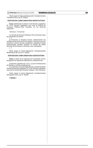 29
NORMAS LEGALES
Miércoles 13 de marzo de 2019
El Peruano /
(Texto según la Segunda Disposición Complementaria
Transitoria de la Ley N° 30225)
DISPOSICIÓN COMPLEMENTARIA MODIFICATORIA
Única. Modifícase el artículo 2 del Decreto Legislativo
N° 1018, Decreto Legislativo que crea la Central de
Compras Públicas–Perú Compras, en los términos
siguientes:
“Artículo 2.- Funciones
La Central de Compras Públicas–Perú Compras, tiene
las siguientes funciones:
(…)
g) Promover la Subasta Inversa, determinando las
características técnicas de los bienes o servicios que son
provistos a través de esta modalidad y establecer metas
institucionales anuales respecto al número de fichas
técnicas de los bienes o servicios a ser contratados.
(...)”.
(Texto según la Única Disposición Complementaria
Modificatoria de la Ley N° 30225)
DISPOSICIÓN COMPLEMENTARIA DEROGATORIA
Única. A partir de la vigencia de la presente norma,
deróganse los siguientes dispositivos y disposiciones:
a) Decreto Legislativo N° 1017, Ley de Contrataciones
del Estado y normas modificatorias.
b) La primera y tercera disposiciones complementarias
finales del Decreto Legislativo N° 1018, Decreto Legislativo
que crea la Central de Compras Públicas - Perú Compras.
(Texto según la Única Disposición Complementaria
Derogatoria de la Ley N° 30225)
1749200-1
ENER
 