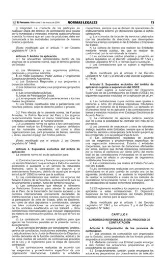 11
NORMAS LEGALES
Miércoles 13 de marzo de 2019
El Peruano /
j) Integridad. La conducta de los partícipes en
cualquier etapa del proceso de contratación está guiada
por la honestidad y veracidad, evitando cualquier práctica
indebida, la misma que, en caso de producirse, debe ser
comunicada a las autoridades competentes de manera
directa y oportuna.
(Texto modificado por el artículo 1 del Decreto
Legislativo N° 1341)
Artículo 3. Ámbito de aplicación
3.1 Se encuentran comprendidos dentro de los
alcances de la presente norma, bajo el término genérico
de Entidad:
a) Los Ministerios y sus organismos públicos,
programas y proyectos adscritos.
b) El Poder Legislativo, Poder Judicial y Organismos
Constitucionalmente Autónomos.
c) Los Gobiernos Regionales y sus programas y
proyectos adscritos.
d) Los Gobiernos Locales y sus programas y proyectos
adscritos.
e) Las universidades públicas.
f) Juntas de Participación Social.
g) Las empresas del Estado pertenecientes a los tres
niveles de gobierno.
h) Los fondos constituidos total o parcialmente con
recursos públicos, sean de derecho público o privado.
3.2 Para efectos de la presente norma, las Fuerzas
Armadas, la Policía Nacional del Perú y los órganos
desconcentrados tienen el mismo tratamiento que las
Entidades señaladas en el numeral anterior.
3.3 La presente norma se aplica a las contrataciones
que deben realizar las Entidades y órganos señalados
en los numerales precedentes, así como a otras
organizaciones que, para proveerse de bienes, servicios
u obras, asumen el pago con fondos públicos.
(Texto modificado por el artículo 2 del Decreto
Legislativo N° 1444)
Artículo 4. Supuestos excluidos del ámbito de
aplicación
La presente norma no es de aplicación para:
a) Contratos bancarios y financieros que provienen de
un servicio financiero, lo que incluye a todos los servicios
accesorios o auxiliares a un servicio de naturaleza
financiera, salvo la contratación de seguros y el
arrendamiento financiero, distinto de aquel que se regula
en la Ley N° 28563 o norma que la sustituya.
b) Las contrataciones que realicen los órganos del
Servicio Exterior de la República, exclusivamente para su
funcionamiento y gestión, fuera del territorio nacional.
c) Las contrataciones que efectúe el Ministerio
de Relaciones Exteriores para atender la realización
en el Perú, de la transmisión del mando supremo y de
cumbres internacionales previamente declaradas de
interés nacional, y sus eventos conexos, que cuenten con
la participación de jefes de Estado, jefes de Gobierno,
así como de altos dignatarios y comisionados, siempre
que tales contrataciones se encuentren por debajo
de los umbrales establecidos en los tratados u otros
compromisos internacionales que incluyan disposiciones
en materia de contratación pública, de los que el Perú es
parte.
d) La contratación de notarios públicos para que
ejerzan las funciones previstas en la presente norma y
su reglamento.
e) Los servicios brindados por conciliadores, árbitros,
centros de conciliación, instituciones arbitrales, miembros
o adjudicadores de la Junta de Resolución de Disputas y
demás derivados de la función conciliatoria, arbitral y de
los otros medios de solución de controversias previstos
en la Ley y el reglamento para la etapa de ejecución
contractual.
f) Las contrataciones realizadas de acuerdo con
las exigencias y procedimientos específicos de una
organización internacional, Estados o entidades
cooperantes, siempre que se deriven de operaciones de
endeudamiento externo y/o donaciones ligadas a dichas
operaciones.
g) Los contratos de locación de servicios celebrados
con los presidentes de directorios, que desempeñen
funciones a tiempo completo en las Entidades o Empresas
del Estado.
h) La compra de bienes que realicen las Entidades
mediante remate público, las que se realizan de
conformidad con la normativa de la materia.
i) Las asociaciones público privadas y proyectos en
activos regulados en el Decreto Legislativo Nº 1224 y
Decreto Legislativo Nº 674, o normas que lo sustituyan.
j) Las contrataciones que se sujetan a regímenes
especiales.
(Texto modificado por el artículo 2 del Decreto
Legislativo N° 1341 y el artículo 2 del Decreto Legislativo
N° 1444)
Artículo 5. Supuestos excluidos del ámbito de
aplicación sujetos a supervisión del OSCE
5.1 Están sujetos a supervisión del Organismo
Supervisor de las Contrataciones del Estado (OSCE), los
siguientes supuestos excluidos de la aplicación de la Ley:
a) Las contrataciones cuyos montos sean iguales o
inferiores a ocho (8) Unidades Impositivas Tributarias,
vigentes al momento de la transacción. Lo señalado en
el presente literal no es aplicable a las contrataciones de
bienes y servicios incluidos en el Catálogo Electrónico de
Acuerdo Marco.
b) La contratación de servicios públicos, siempre
que no exista la posibilidad de contratar con más de un
proveedor.
c) Los convenios de colaboración u otros de naturaleza
análoga, suscritos entre Entidades, siempre que se brinden
los bienes, servicios u obras propios de la función que por Ley
les corresponde, y no se persigan fines de lucro.
d) Las contrataciones realizadas de acuerdo
con las exigencias y procedimientos específicos de
una organización internacional, Estados o entidades
cooperantes, que se deriven de donaciones efectuadas
por estos, siempre que dichas donaciones representen
por lo menos el veinticinco por ciento (25%) del monto
total de las contrataciones involucradas en el convenio
suscrito para tal efecto o provengan de organismos
multilaterales financieros.
e) Las contrataciones que realice el Estado Peruano
con otro Estado.
f) Las contrataciones realizadas con proveedores no
domiciliados en el país cuando se cumpla una de las
siguientes condiciones: i) se sustente la imposibilidad
de realizar la contratación a través de los métodos de
contratación de la presente norma; o ii) el mayor valor de
las prestaciones se realice en territorio extranjero.
5.2 El reglamento establece los aspectos y requisitos
aplicables a estas contrataciones. El Organismo
Supervisor de las Contrataciones del Estado (OSCE)
establece los criterios para la supervisión.
(Texto modificado por el artículo 1 del Decreto
Legislativo N° 1341 y los artículos 2 y 4 del Decreto
Legislativo N° 1444)
CAPÍTULO II
AUTORIDAD RESPONSABLE DEL PROCESO DE
CONTRATACIÓN
Artículo 6. Organización de los procesos de
contratación
6.1 Los procesos de contratación son organizados
por la Entidad, como destinataria de los fondos públicos
asignados a la contratación.
6.2 Mediante convenio una Entidad puede encargar
a otra Entidad las actuaciones preparatorias y/o el
procedimiento de selección.
6.3 Excepcionalmente, también puede encargarse las
actuaciones preparatorias y/o procedimientos de selección
 