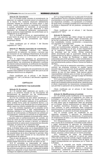 17
NORMAS LEGALES
Miércoles 13 de marzo de 2019
El Peruano /
Artículo 30. Cancelación
30.1 La Entidad puede cancelar el procedimiento de
selección, en cualquier momento previo a la adjudicación
de la Buena Pro, mediante resolución debidamente
motivada, basada en razones de fuerza mayor o caso
fortuito, cuando desaparezca la necesidad de contratar
o cuando persistiendo la necesidad, el presupuesto
inicialmente asignado tenga que destinarse a otros
propósitos de emergencia declarados expresamente,
bajo su exclusiva responsabilidad, de conformidad con lo
establecido en el reglamento.
30.2 La Entidad no incurre en responsabilidad por
el solo hecho de actuar de conformidad con el presente
artículo, respecto de los proveedores que hayan
presentado ofertas.
(Texto modificado por el artículo 1 del Decreto
Legislativo N° 1341)
Artículo 31. Métodos especiales de contratación
31.1 Las Entidades contratan, sin realizar
procedimiento de selección, los bienes y servicios que
se incorporen en los Catálogos Electrónicos de Acuerdo
Marco como producto de la formalización de Acuerdos
Marco.
31.2 El reglamento establece los procedimientos
para implementar o mantener Catálogos Electrónicos de
Acuerdo Marco, las condiciones de aplicación y políticas
de rotación entre proveedores, la verificación de requisitos
de capacidad técnica y legal de los proveedores y demás
particularidades.
31.3 Las reglas especiales del procedimiento de cada
acuerdo marco definen el monto a partir del cual el uso de
catálogos electrónicos es obligatorio.
(Texto modificado por el artículo 1 del Decreto
Legislativo N° 1341 y el artículo 2 del Decreto Legislativo
N° 1444)
CAPÍTULO IV
EL CONTRATO Y SU EJECUCIÓN
Artículo 32. El contrato
32.1 El contrato debe celebrarse por escrito y se
ajusta a la proforma incluida en los documentos del
procedimiento de selección con las modificaciones
aprobadas por la Entidad durante el mismo.
32.2 En los contratos de obra deben identificarse y
asignarse los riesgos previsibles de ocurrir durante su
ejecución, según el análisis realizado en la planificación.
Dicho análisis forma parte del expediente técnico y se
realizará conforme a las directivas que se emitan para tal
efecto, según los criterios establecidos en el reglamento.
32.3 Los contratos regulados por la presente norma
incluyen necesariamente y bajo responsabilidad las
cláusulas referidas a: a) Garantías, b) Anticorrupción, c)
Solución de controversias y d) Resolución de contrato por
incumplimiento, conforme a lo previsto en el reglamento.
32.4 El reglamento establece el procedimiento, plazos
y requisitos para el perfeccionamiento del contrato, así
como los casos en que el contrato puede perfeccionarse
mediante una orden de compra o servicio, no debiendo
necesariamente en estos casos incorporarse las cláusulas
indicadas, sin perjuicio de su aplicación legal.
32.5 En el caso de la contratación de ejecución de
obras, la Entidad debe contar con la disponibilidad física
del terreno. Excepcionalmente dicha disponibilidad puede
ser acreditada mediante entregas parciales siempre que
las características de la obra a ejecutar lo permitan. Esta
información debe estar incluida en los documentos del
procedimiento de selección.
Para el caso de ejecución de obras que cuentan con
residentes o supervisores a tiempo completo, estos no
podrán prestar servicios en más de una obra a la vez.
32.6 El contratista es responsable de realizar
correctamente la totalidad de las prestaciones derivadas
de la ejecución del contrato. Para ello, debe realizar todas
las acciones que estén a su alcance, empleando la debida
diligencia y apoyando el buen desarrollo contractual para
conseguir los objetivos públicos previstos.
32.7 La responsabilidad por la adecuada formulación
del Expediente Técnico o Estudios Definitivos corresponde
al proyectista y a la supervisión, de acuerdo al alcance de
los respectivos contratos, y la aprobación a la Entidad.
De igual modo, la entrega completa de la información que
es puesta a disposición de los postores, corresponde a
la Entidad.
(Texto modificado por el artículo 1 del Decreto
Legislativo N° 1341)
Artículo 33. Garantías
33.1 Las garantías que deben otorgar los postores
adjudicatarios y/o contratistas, según corresponda, son
las de fiel cumplimiento del contrato y por los adelantos.
Sus modalidades, montos, condiciones y excepciones
son regulados en el reglamento.
33.2 Las garantías que acepten las Entidades
deben ser incondicionales, solidarias, irrevocables y de
realización automática en el país, al solo requerimiento
de la respectiva Entidad, bajo responsabilidad de
las empresas que las emiten. Dichas empresas
deben encontrarse bajo la supervisión directa de la
Superintendencia de Banca y Seguros y Administradoras
Privadas de Fondos de Pensiones y deben estar
autorizadas para emitir garantías; o estar consideradas en
la última lista de bancos extranjeros de primera categoría
que periódicamente publica el Banco Central de Reserva
del Perú.
33.3 En virtud de la realización automática, a primera
solicitud, las empresas emisoras no pueden oponer
excusión alguna a la ejecución de las garantías debiendo
limitarse a honrarlas de inmediato dentro del plazo
máximo de tres (3) días hábiles. Toda demora genera
responsabilidad solidaria para el emisor de la garantía y
para el postor o contratista, y da lugar al pago de intereses
legales en favor de la Entidad.
33.4 Las entidades financieras que emitan garantías a
las que se refiere la presente norma, facilitan el acceso de
estas a las Entidades públicas beneficiarias, debiendo para
el efecto implementar los mecanismos correspondientes
que permitan la aplicación de la presente disposición.
(Texto modificado por el artículo 2 del Decreto
Legislativo N° 1444)
Artículo 34. Modificaciones al contrato
34.1 El contrato puede modificarse en los supuestos
contemplados en la Ley y el reglamento, por orden de
la Entidad o a solicitud del contratista, para alcanzar la
finalidad del contrato de manera oportuna y eficiente.
En este último caso la modificación debe ser aprobada
por la Entidad. Dichas modificaciones no deben afectar
el equilibrio económico financiero del contrato; en
caso contrario, la parte beneficiada debe compensar
económicamente a la parte perjudicada para restablecer
dicho equilibrio, en atención al principio de equidad.
34.2 El contrato puede ser modificado en los
siguientes supuestos: i) ejecución de prestaciones
adicionales, ii) reducción de prestaciones, iii) autorización
de ampliaciones de plazo, y (iv) otros contemplados en la
Ley y el reglamento.
34.3 Excepcionalmente y previa sustentación por el
área usuaria de la contratación, la Entidad puede ordenar
y pagar directamente la ejecución de prestaciones
adicionales en caso de bienes, servicios y consultorías
hasta por el veinticinco por ciento (25%) del monto del
contrato original, siempre que sean indispensables para
alcanzar la finalidad del contrato. Asimismo, puede reducir
bienes, servicios u obras hasta por el mismo porcentaje.
34.4 Tratándose de obras, las prestaciones
adicionales pueden ser hasta por el quince por ciento
(15%) del monto total del contrato original, restándole los
presupuestos deductivos vinculados. Para tal efecto, los
pagos correspondientes son aprobados por el Titular de
la Entidad.
34.5 En el supuesto que resulte indispensable
la realización de prestaciones adicionales de obra
por deficiencias del expediente técnico o situaciones
imprevisibles posteriores al perfeccionamiento del
contrato o por causas no previsibles en el expediente
 