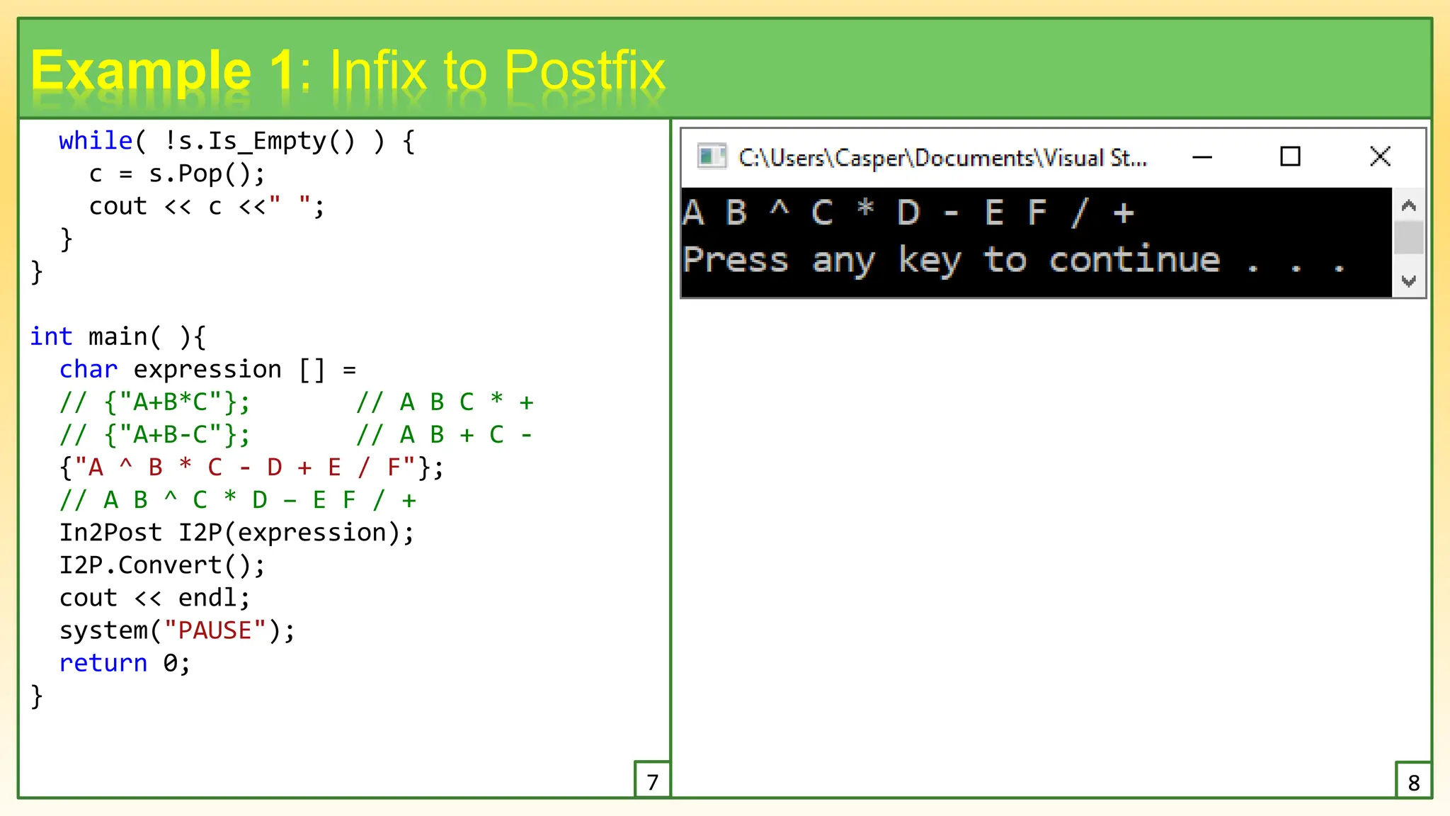 while( !s.Is_Empty() ) {
c = s.Pop();
cout << c <<" ";
}
}
int main( ){
char expression [] =
// {"A+B*C"}; // A B C * +
// {"A+B-C"}; // A B + C -
{"A ^ B * C - D + E / F"};
// A B ^ C * D – E F / +
In2Post I2P(expression);
I2P.Convert();
cout << endl;
system("PAUSE");
return 0;
}
10
Example 1: Infix to Postfix
7 8
 