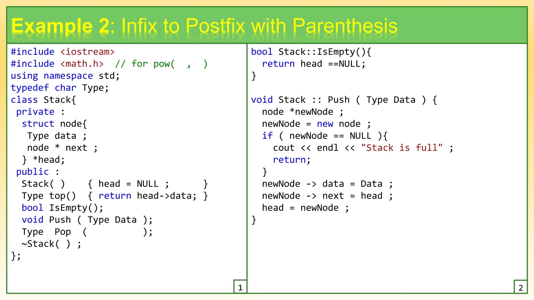 #include <iostream>
#include <math.h> // for pow( , )
using namespace std;
typedef char Type;
class Stack{
private :
struct node{
Type data ;
node * next ;
} *head;
public :
Stack( ) { head = NULL ; }
Type top() { return head->data; }
bool IsEmpty();
void Push ( Type Data );
Type Pop ( );
~Stack( ) ;
};
13
Example 2: Infix to Postfix with Parenthesis
bool Stack::IsEmpty(){
return head ==NULL;
}
void Stack :: Push ( Type Data ) {
node *newNode ;
newNode = new node ;
if ( newNode == NULL ){
cout << endl << "Stack is full" ;
return;
}
newNode -> data = Data ;
newNode -> next = head ;
head = newNode ;
}
1 2
 