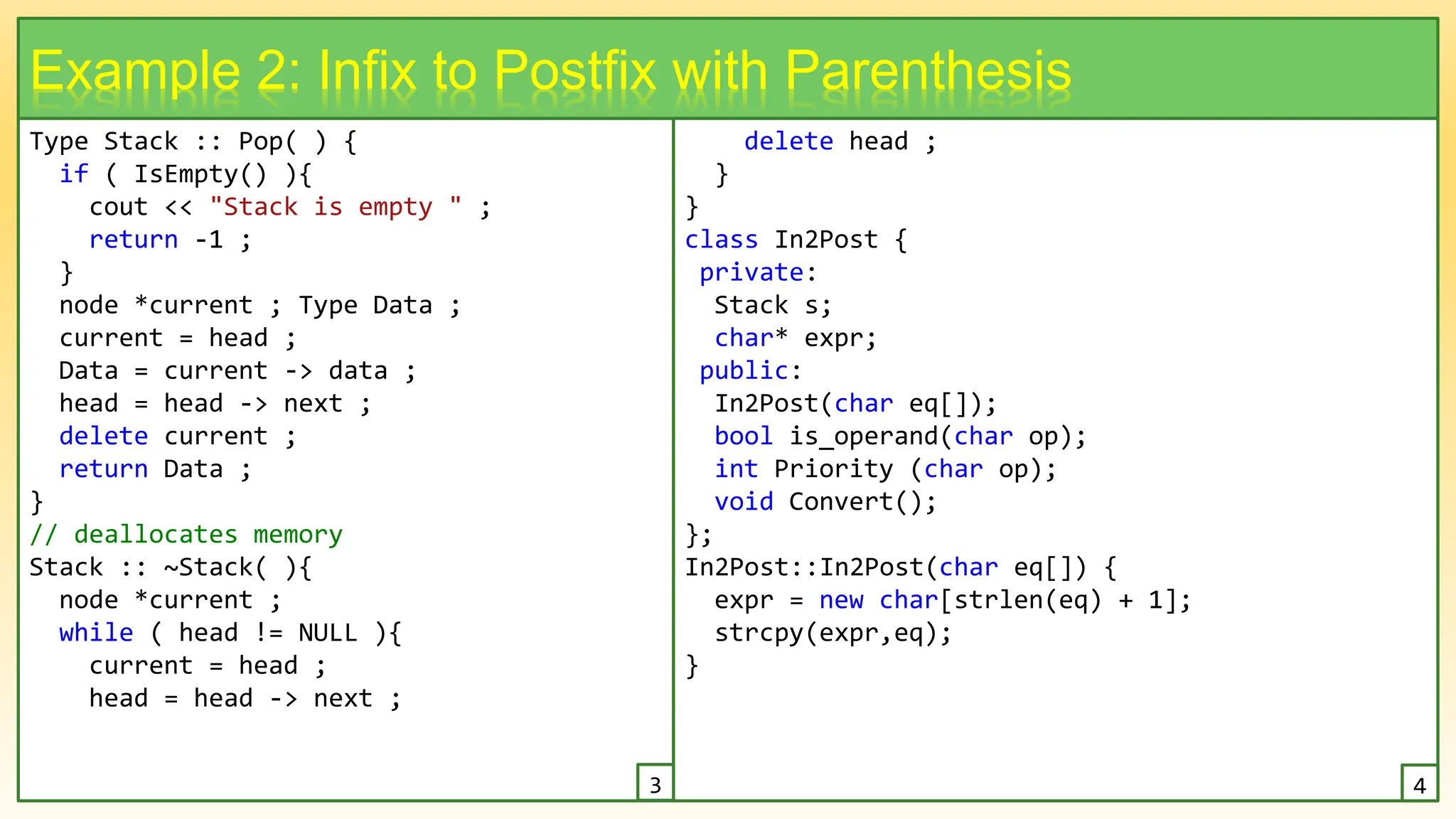 Type Stack :: Pop( ) {
if ( IsEmpty() ){
cout << "Stack is empty " ;
return -1 ;
}
node *current ; Type Data ;
current = head ;
Data = current -> data ;
head = head -> next ;
delete current ;
return Data ;
}
// deallocates memory
Stack :: ~Stack( ){
node *current ;
while ( head != NULL ){
current = head ;
head = head -> next ;
14
Example 2: Infix to Postfix with Parenthesis
delete head ;
}
}
class In2Post {
private:
Stack s;
char* expr;
public:
In2Post(char eq[]);
bool is_operand(char op);
int Priority (char op);
void Convert();
};
In2Post::In2Post(char eq[]) {
expr = new char[strlen(eq) + 1];
strcpy(expr,eq);
}
3 4
 