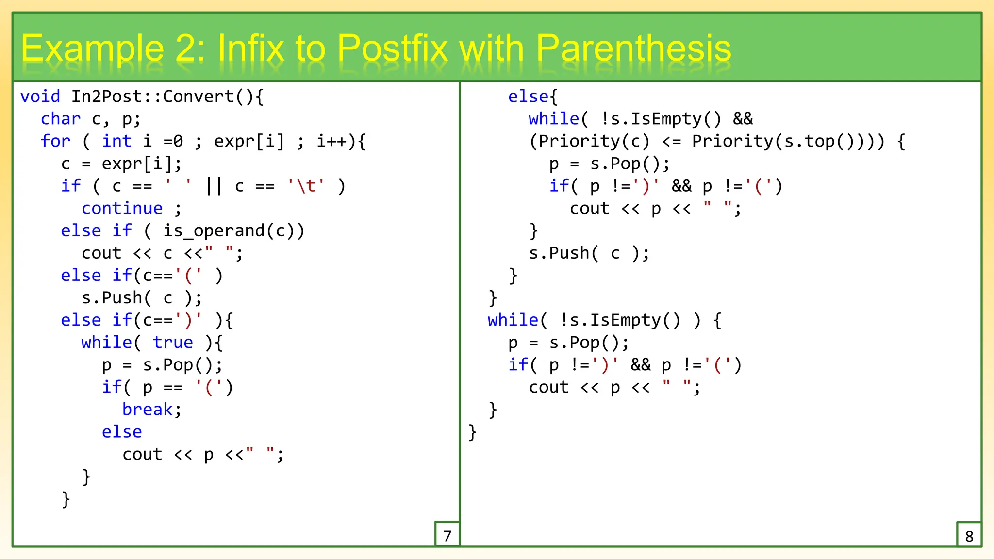 void In2Post::Convert(){
char c, p;
for ( int i =0 ; expr[i] ; i++){
c = expr[i];
if ( c == ' ' || c == 't' )
continue ;
else if ( is_operand(c))
cout << c <<" ";
else if(c=='(' )
s.Push( c );
else if(c==')' ){
while( true ){
p = s.Pop();
if( p == '(')
break;
else
cout << p <<" ";
}
}
16
Example 2: Infix to Postfix with Parenthesis
else{
while( !s.IsEmpty() &&
(Priority(c) <= Priority(s.top()))) {
p = s.Pop();
if( p !=')' && p !='(')
cout << p << " ";
}
s.Push( c );
}
}
while( !s.IsEmpty() ) {
p = s.Pop();
if( p !=')' && p !='(')
cout << p << " ";
}
}
7 8
 