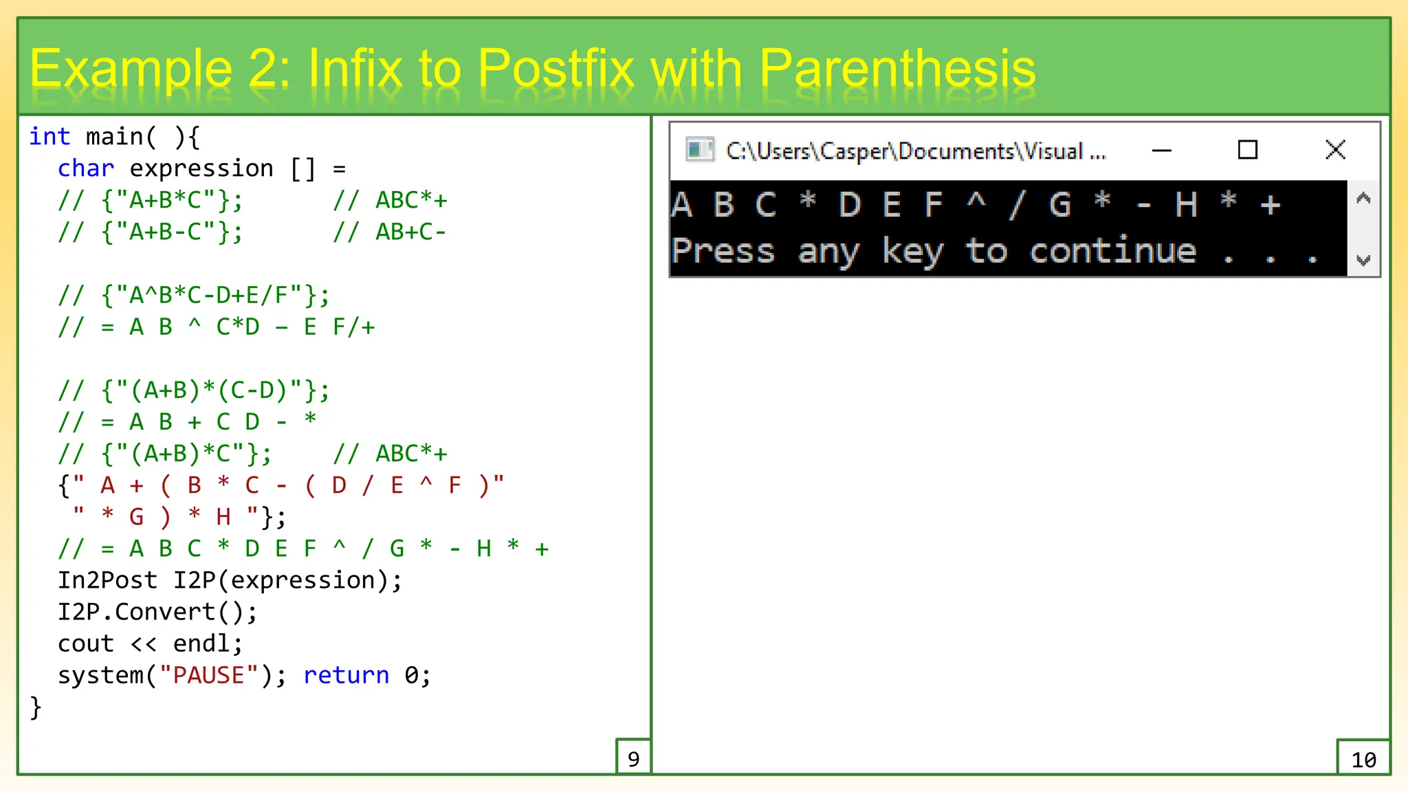 int main( ){
char expression [] =
// {"A+B*C"}; // ABC*+
// {"A+B-C"}; // AB+C-
// {"A^B*C-D+E/F"};
// = A B ^ C*D – E F/+
// {"(A+B)*(C-D)"};
// = A B + C D - *
// {"(A+B)*C"}; // ABC*+
{" A + ( B * C - ( D / E ^ F )"
" * G ) * H "};
// = A B C * D E F ^ / G * - H * +
In2Post I2P(expression);
I2P.Convert();
cout << endl;
system("PAUSE"); return 0;
}
17
Example 2: Infix to Postfix with Parenthesis
9 10
 
